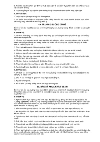 5. Kiểm tra việc thực hiện quy định kỹ thuật bệnh viện về chế biến thực phẩm đảm bảo chất lượng và
vệ sinh dinh dưỡng.
6. Tuyên truyền giáo dục vệ sinh dinh dưỡng và vệ sinh an toàn thực phẩm trong bệnh viện.
II. QUYỀN HẠN:
1. Thực hiện quyền hạn chung của trưởng khoa.
2. Có quyền đình chỉ việc sử dụng thực phẩm không đảm bảo tiêu chuẩn vệ sinh an toàn thực phẩm
và không đúng theo chế độ ăn uống bệnh lý.
49. TRƯỞNG BUỒNG ĐỠ ĐẺ
Dưới sự chỉ đạo trực tiếp của bác sĩ trưởng khoa phụ sản, trưởng buồng đỡ đẻ có nhiệm vụ và quyền
hạn sau:
I. NHIỆM VỤ:
1. Tổ chức hoạt động của buồng đỡ đẻ theo đúng quy chế công tác khoa phụ sản và quy chế chống
nhiễm khuẩn bệnh viện.
2. Tổ chức thực hiện việc đỡ đẻ, theo dõi chăm sóc sản phụ, trẻ sơ sinh đảm bảo an toàn, vô khuẩn
từ khi sản phụ chuyển dạ vào buồng đỡ đẻ cho tới khi kết thúc cuộc đẻ, chuyển sản phụ và trẻ sơ
sinh ra khỏi buồng đỡ đẻ.
3. Thực hiện kỹ thuật đỡ đẻ thường và đỡ đẻ khó.
4. Tổ chức hội chẩn trong trường hợp đẻ khó đảm bảo an toàn cho sản phụ và trẻ sơ sinh.
5. Kiểm tra đôn đốc các thành viên trong buồng thực hiện đúng quy chế bệnh viện.
6. Tổ chức tham gia cấp cứu ngoài bệnh viện, hỗ trợ tuyến dưới khi được hưởng khoa phụ sản hoặc
giám đốc bệnh viện phân công.
7. Tổ chức thường trực buồng đỡ đẻ liên tục 24 giờ.
8. Thực hiện các nhiệm vụ khác do giám đốc và trưởng khoa phụ sản phân công.
9. Tuyên truyền giáo dục bảo vệ sức khỏe bà mẹ trẻ sơ sinh và kế hoạch hóa gia đình.
II. QUYỀN HẠN:
1. Chỉ định các phương pháp đỡ đẻ, xử lý những trường hợp thai bất thường, chăm sóc đặc biệt cho
sản phụ và trẻ sơ sinh.
2. Chủ trì các buổi họp và giao ban hàng ngày của buồng đẻ.
3. Ký giấy chứng sinh.
4. Bố trí nhân lực trong buồng đỡ đẻ phù hợp với công việc.
50. BÁC SỸ KHOA KHÁM BỆNH
Dưới sự chỉ đạo của trưởng khoa khám bệnh, bác sĩ khoa khám bệnh chịu trách nhiệm trước trưởng
khoa khám bệnh về việc khám bệnh và chữa bệnh ngoại trú; bác sĩ khoa khám bệnh có nhiệm vụ
quyền hạn sau:
I. NHIỆM VỤ:
1. Nghiêm chỉnh thực hiện quy chế bệnh viện, đặc biệt về quy định y đức theo lời dạy của Bác Hồ
“Lương y phải như từ mẫu”, Tiếp nhận người bệnh và thực hiện chẩn đoán bệnh, kê đơn xử lý cấp
cứu với tinh thần trách nhiệm cao, lập hồ sơ điều trị ngoại trú, nội trú hoặc giới thiệu người bệnh lên
tuyến trên điều trị theo quy định.
2. Nắm tình hình giường bệnh ở các khoa để bố trí người bệnh vào bệnh viện điều trị nội trú.
3. Kê đơn thuốc cho người bệnh phải thực hiện đúng quy chế chẩn đoán bệnh, làm hồ sơ bệnh án và
kê đơn điều trị.
4. Trường hợp bệnh khó, nguy kịch phải báo cáo ngay với trưởng khoa khám bệnh để xin ý kiến giải
quyết.
5. Phải nắm vững chế độ, chính sách Nhà nước để vận dụng thực hiện cho từng người bệnh.
6. Theo dõi sát sao diễn biến bệnh lý của người bệnh nằm lưu tại khoa để xử lý kịp thời.
7. Theo dõi, quản lý người bệnh điều trị ngoại trú theo quy chế điều trị ngoại trú.
8. Tham gia thường trực, cấp cứu, chỉ đạo tuyến dưới thực hiện công tác chăm sóc sức khỏe ban đầu
tuyến cơ sở, công tác nghiên cứu khoa học, dự các hội nghị, hội thảo khoa học theo sự phân công
của trưởng khoa và giám đốc bệnh viện.
 