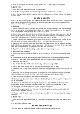 9. Tham gia hướng dẫn học viên đến học tập tại khoa theo sự phân công của trưởng khoa.
II. QUYỀN HẠN:
1. Khám bệnh, chẩn đoán, kê đơn thuốc cho người bệnh.
2. Quyết định cho người bệnh điều trị nội trú, ngoại trú, hoặc giới thiệu lên tuyến trên.
3. Được cho người bệnh nghỉ ốm, hoặc làm việc theo chế độ, phù hợp với sức khỏe và theo quy định
của Nhà nước.
51. BÁC SĨ ĐIỀU TRỊ
Dưới sự chỉ đạo của trưởng khoa, bác sĩ điều trị chịu trách nhiệm trước trưởng khoa về công tác chẩn
đoán, điều trị và chỉ định chế độ chăm sóc ăn uống của người bệnh được trưởng khoa phân công.
Bác sĩ điều trị có nhiệm vụ, quyền hạn sau:
I. NHIỆM VỤ:
1. Nghiêm chỉnh thực hiện quy chế bệnh viện đặc biệt phải chú ý thực hiện quy chế: chẩn đoán bệnh,
làm hồ sơ bệnh án và kê đơn điều trị, quy chế vào viện, chuyển khoa, chuyển viện, ra viện, quy chế
quản lý buồng bệnh, buồng thủ thuật và quy chế sử dụng thuốc.
2. Đối với những người bệnh mới vào hoặc từ khoa khác chuyển đến phải khám ngay, cho y lệnh về
thuốc, chế độ chăm sóc, ăn uống. Trong 24 giờ phải hoàn thành bệnh án, các xét nghiệm cần thiết.
Người bệnh cấp cứu phải được làm bệnh án ban đầu ngay sau khi vào viện.
3. Khi bác sĩ trưởng khoa thăm khám người bệnh, bác sĩ điều trị có trách nhiệm báo cáo đầy đủ diễn
biến của người bệnh trong quá trình điều trị để xin ý kiến hướng dẫn của trưởng khoa.
4. Hàng ngày buổi sáng phải khám từng người bệnh cho y lệnh về thuốc, chế độ chăm sóc, ăn uống.
Buổi chiều đi thăm lại người bệnh một lần nữa và cho y lệnh bổ sung khi cần thiết. Đối với người bệnh
nặng phải được theo dõi sát, xử lý kịp thời khi có diễn biến bất thường.
5. Thực hiện chế độ hội chẩn theo đúng quy định đối với những trường hợp sau:
a. Người bệnh nặng, nguy kịch.
b. Người bệnh đã được chẩn đoán và điều trị nhưng bệnh thuyên chuyển chậm hoặc không có kết
quả.
6. Thực hiện các thủ thuật, phẫu thuật do trưởng khoa phân công. Trước khi thực hiện phải thăm
khám lại, ra y lệnh chuẩn bị chu đáo để đảm bảo điều kiện an toàn nhất cho người bệnh.
7. Hàng ngày phải kiểm tra.
a. Các chỉ định về thuốc, chế độ chăm sóc, ăn uống, nghỉ ngơi của người bệnh.
b. Các chỉ định không còn phù hợp với tình trạng bệnh phải được đình chỉ ngay.
c. Kiểm tra vệ sinh cá nhân người bệnh đồng thời hướng dẫn người bệnh tự chăm sóc và giữ gìn sức
khỏe.
8. Hàng ngày cuối giờ làm việc phải ghi vào sổ bàn giao cho bác sĩ thường trực những người bệnh
nặng, những yêu cầu theo dõi và những y lệnh còn lại trong ngày của từng người bệnh.
9. Tham gia thường trực theo lịch phân công của trưởng khoa.
10. Tham gia hoạt động chăm sóc sức khỏe ban đầu ở tuyến y tế cơ sở theo sự phân công của giám
đốc và trưởng khoa.
11. Tham gia hội chẩn, kiểm thảo tử vong khi được yêu cầu. Tổng kết bệnh án cho người bệnh
chuyển khoa, ra viện, chuyển viện theo quy chế vào viện, chuyển khoa, chuyển viện, ra viện.
12. Hướng dẫn học viên thực tập theo sự phân công của trưởng khoa.
13. Thực hiện công tác nghiên cứu khoa học, tham dự hội nghị khoa học theo sự phân công của
trưởng khoa và giám đốc bệnh viện.
14. Thường xuyên động viên người bệnh tin tưởng, an tâm điều trị, bản thân phải thực hiện tốt quy
định y đức.
II. QUYỀN HẠN:
1. Khám bệnh, chẩn đoán, kê đơn thuốc, ra y lệnh điều trị, chăm sóc người bệnh theo quy chế bệnh
viện.
2. Ký đơn thuốc, phiếu lĩnh thuốc.
52. BÁC SỸ KHOA NGOẠI
Thực hiện nhiệm vụ, quyền hạn của bác sĩ điều trị và có nhiệm vụ, quyền hạn sau:
 