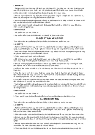 I. NHIỆM VỤ:
1. Nghiêm chỉnh thực hiện quy chế bệnh viện, đặc biệt chú ý thực hiện quy chế công tác khoa ngoại,
quy chế công tác khoa phẫu thuật - gây mê hồi sức và quy chế công tác khoa chống nhiễm khuẩn.
2. Chịu trách nhiệm trước trưởng khoa về các công việc được phân công.
3. Đối với người bệnh mới tiếp nhận phải khám ngay và bổ sung hồ sơ bệnh án, cho y lệnh điều trị,
chăm sóc, ăn uống và sẵn sàng phẫu thuật khi có chỉ định.
4. Khi được phân công phẫu thuật phải kiểm tra lại người bệnh đã có trong kế hoạch và chuẩn bị chu
đáo các điều kiện cho cuộc phẫu thuật theo chỉ định.
5. Có trách nhiệm theo dõi sát người bệnh đã được phẫu thuật để có chỉ định bổ sung điều trị và
chăm sóc, ăn uống phù hợp.
II. QUYỀN HẠN:
1. Có quyền hạn của bác sĩ điều trị.
2. Có quyền phẫu thuật người bệnh khi có chỉ định và được phân công.
53. BÁC SỸ GÂY MÊ HỒI SỨC
Thực hiện nhiệm vụ, quyền hạn của bác sĩ điều trị có nhiệm vụ, quyền hạn sau:
I. NHIỆM VỤ:
1. Nghiêm chỉnh thực hiện quy chế bệnh viện, đặc biệt phải chú ý thực hiện quy chế công tác khoa
ngoại, quy chế công tác phẫu thuật – gây mê hồi sức và quy chế công tác khoa chống nhiễm khuẩn.
2. Chịu trách nhiệm trước trưởng khoa phẫu thuật – gây mê hồi sức hoặc trưởng khoa ngoại về công
tác gây mê hồi sức cho người bệnh theo chỉ định.
3. Thăm khám người bệnh trước phẫu thuật:
a Đối với trường hợp phẫu thuật theo kế hoạch: bác sĩ gây mê hồi sức phải khám lại người bệnh
được phẫu thuật trước 1 ngày để chuẩn bị cho cuộc phẫu thuật theo quy định.
b. Đối với trường hợp phẫu thuật cấp cứu: bác sĩ gây mê hồi sức phải trực tiếp khám người bệnh,
phối hợp với bác sĩ phẫu thuật chuẩn bị đầy đủ cuộc phẫu thuật.
4. Kiểm tra việc chuẩn bị thuốc, ô xy và các phương tiện khác phục vụ cho công tác gây mê của kỹ
thuật viên.
5. Tiếp đón người bệnh được phẫu thuật vào buồng phẫu thuật và thực hiện gây mê, gây tê theo y
lệnh. Theo dõi sát tình trạng sức khỏe cho người bệnh để xử lý khi có diễn biến bất thường, đảm bảo
an toàn về gây mê hồi sức cho cuộc phẫu thuật.
6. Sau phẫu thuật bác sĩ gây mê hồi sức phải theo dõi sát tình trạng sức khỏe của người bệnh, cho
đến khi các chỉ số sinh tồn của người bệnh ổn định.
- Trường hợp người bệnh nặng có nguy cơ tử vong bác sĩ gây mê hồi sức phải thực hiện việc hồi sức
tích cực, đồng thời xin ý kiến của trưởng khoa, cấp cứu người bệnh cho đến khi ổn định mới chuyển
về buồng hồi tỉnh.
II. QUYỀN HẠN:
1. Có quyền hạn của bác sĩ điều trị.
2. Tham gia hội chẩn duyệt phẫu thuật để chọn phương pháp gây mê, gây tê thích hợp.
54. BÁC SĨ SẢN PHỤ
Thực hiện nhiệm vụ, quyền hạn của bác sĩ điều trị và có nhiệm vụ, quyền hạn sau:
I. NHIỆM VỤ:
1. Nghiêm chỉnh thực hiện quy chế bệnh viện, đặc biệt phải chú ý thực hiện quy chế công tác khoa
phụ sản, quy chế công tác khoa ngoại, quy chế công tác khoa phẫu thuật – gây mê hồi sức và quy
chế công tác khoa chống nhiễm khuẩn.
2. Chịu trách nhiệm trước trưởng khoa phụ sản hoặc khoa ngoại về các công việc được phân công.
3. Đối với sản phụ đến khám thai hỏi tỉ mỉ về quá trình thai nghén, thăm khám lâm sàng, làm các xét
nghiệm cần thiết, chẩn đoán rõ tuổi thai, tình trạng thai nghén, hướng dẫn sản phụ giữ gìn vệ sinh thai
nghén.
4. Đối với người bệnh đến khám phụ khoa phải hỏi tỉ mỉ về bệnh sử, thăm khám lâm sàng, làm các
xét nghiệm cần thiết, chẩn đoán bệnh và chỉ định điều trị.
5. Thực hiện đỡ đẻ khó sau khi đã thăm khám và xác định tình trạng thai và tiên lượng cuộc đẻ.
 