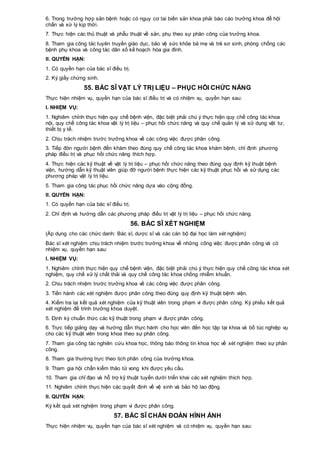 6. Trong trường hợp sản bệnh hoặc có nguy cơ tai biến sản khoa phải báo cáo trưởng khoa để hội
chẩn và xử lý kịp thời.
7. Thực hiện các thủ thuật và phẫu thuật về sản, phụ theo sự phân công của trưởng khoa.
8. Tham gia công tác tuyên truyền giáo dục, bảo vệ sức khỏe bà mẹ và trẻ sơ sinh, phòng chống các
bệnh phụ khoa và công tác dân số kế hoạch hóa gia đình.
II. QUYỀN HẠN:
1. Có quyền hạn của bác sĩ điều trị.
2. Ký giấy chứng sinh.
55. BÁC SĨ VẬT LÝ TRỊ LIỆU – PHỤC HỒI CHỨC NĂNG
Thực hiện nhiệm vụ, quyền hạn của bác sĩ điều trị và có nhiệm vụ, quyền hạn sau:
I. NHIỆM VỤ:
1. Nghiêm chỉnh thực hiện quy chế bệnh viện, đặc biệt phải chú ý thực hiện quy chế công tác khoa
nội, quy chế công tác khoa vật lý trị liệu – phục hồi chức năng và quy chế quản lý và sử dụng vật tư,
thiết bị y tế.
2. Chịu trách nhiệm trước trưởng khoa về các công việc được phân công.
3. Tiếp đón người bệnh đến khám theo đúng quy chế công tác khoa khám bệnh, chỉ định phương
pháp điều trị và phục hồi chức năng thích hợp.
4. Thực hiện các kỹ thuật về vật lý trị liệu – phục hồi chức năng theo đúng quy định kỹ thuật bệnh
viện, hướng dẫn kỹ thuật viên giúp đỡ người bệnh thực hiện các kỹ thuật phục hồi và sử dụng các
phương pháp vật lý trị liệu.
5. Tham gia công tác phục hồi chức năng dựa vào cộng đồng.
II. QUYỀN HẠN:
1. Có quyền hạn của bác sĩ điều trị.
2. Chỉ định và hướng dẫn các phương pháp điều trị vật lý trị liệu – phục hồi chức năng.
56. BÁC SĨ XÉT NGHIỆM
(Áp dụng cho các chức danh: Bác sĩ, dược sĩ và các cán bộ đại học làm xét nghiệm)
Bác sĩ xét nghiệm chịu trách nhiệm trước trưởng khoa về những công việc được phân công và có
nhiệm vụ, quyền hạn sau:
I. NHIỆM VỤ:
1. Nghiêm chỉnh thực hiện quy chế bệnh viện, đặc biệt phải chú ý thực hiện quy chế công tác khoa xét
nghiệm, quy chế xử lý chất thải và quy chế công tác khoa chống nhiễm khuẩn.
2. Chịu trách nhiệm trước trưởng khoa về các công việc được phân công.
3. Tiến hành các xét nghiệm được phân công theo đúng quy định kỹ thuật bệnh viện.
4. Kiểm tra lại kết quả xét nghiệm của kỹ thuật viên trong phạm vi được phân công. Ký phiếu kết quả
xét nghiệm để trình trưởng khoa duyệt.
5. Định kỳ chuẩn thức các kỹ thuật trong phạm vi được phân công.
6. Trực tiếp giảng dạy và hướng dẫn thực hành cho học viên đến học tập tại khoa và bổ túc nghiệp vụ
cho các kỹ thuật viên trong khoa theo sự phân công.
7. Tham gia công tác nghiên cứu khoa học, thông báo thông tin khoa học về xét nghiệm theo sự phân
công.
8. Tham gia thường trực theo lịch phân công của trưởng khoa.
9. Tham gia hội chẩn kiểm thảo tử vong khi được yêu cầu.
10. Tham gia chỉ đạo và hỗ trợ kỹ thuật tuyến dưới triển khai các xét nghiệm thích hợp.
11. Nghiêm chỉnh thực hiện các quyết định về vệ sinh và bảo hộ lao động.
II. QUYỀN HẠN:
Ký kết quả xét nghiệm trong phạm vi được phân công.
57. BÁC SĨ CHẨN ĐOÁN HÌNH ẢNH
Thực hiện nhiệm vụ, quyền hạn của bác sĩ xét nghiệm và có nhiệm vụ, quyền hạn sau:
 
