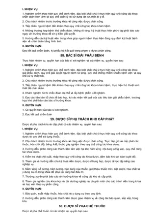 I. NHIỆM VỤ:
1. Nghiêm chỉnh thực hiện quy chế bệnh viện, đặc biệt phải chú ý thực hiện quy chế công tác khoa
chẩn đoán hình ảnh và quy chế quản lý và sử dụng vật tư, thiết bị y tế.
2. Chịu trách nhiệm trước trưởng khoa về công việc được phân công.
3. Tiếp đoán người bệnh đến khám theo quy chế công tác khoa khám bệnh.
4. Những trường hợp bệnh khó chẩn đoán, không rõ ràng, kỹ thuật thực hiện phức tạp phải báo cáo
ngay với trưởng khoa để xin ý kiến giải quyết.
5. Hướng dẫn các kỹ thuật viên trong khoa giúp người bệnh thực hiện đúng quy định kỹ thuật bệnh
viện về chẩn đoán bằng hình ảnh.
II. QUYỀN HẠN:
Đọc kết quả chẩn đoán, ký phiếu trả kết quả trong phạm vi được phân công.
58. BÁC SĨ GIẢI PHẪU BỆNH
Thực hiện nhiệm vụ, quyền hạn của bác sĩ xét nghiệm và có nhiệm vụ, quyền hạn sau:
I. NHIỆM VỤ:
1. Nghiêm chỉnh thực hiện quy chế bệnh viện, đặc biệt phải chú ý thực hiện quy chế công tác khoa
giải phẫu bệnh, quy chế giải quyết người bệnh tử vong, quy chế chống nhiễm khuẩn bệnh viện và quy
chế xử lý chất thải.
2. Chịu trách nhiệm trước trưởng khoa về công việc được phân công.
3. Tiếp đoán người bệnh đến khám theo quy chế công tác khoa khám bệnh, thực hiện thủ thuật sinh
thiết để chẩn đoán.
4. Khám nghiệm tử thi chẩn đoán đại thể và lấy bệnh phẩm xét nghiệm.
5. Đọc các tiêu bản tổ chức tế bào học, ký xác nhận kết quả của các tiêu bản giải phẫu bệnh, trường
hợp khó phải báo cáo bác sĩ trưởng khoa.
II. QUYỀN HẠN:
1. Có quyền hạn của bác sĩ xét nghiệm.
2. Đọc kết quả chẩn đoán
59. DƯỢC SĨ PHỤ TRÁCH KHO CẤP PHÁT
Dược sĩ phụ trách kho và cấp phát có các nhiệm vụ, quyền hạn sau:
I. NHIỆM VỤ:
1. Nghiêm chỉnh thực hiện quy chế bệnh viện, đặc biệt phải chú ý thực hiện quy chế công tác khoa
dược và quy chế sử dụng thuốc.
2. Chịu trách nhiệm trước trưởng khoa về công việc được phân công. Trực tiếp giữ và cấp phát các
thuốc, hóa chất độc bảng A-B, thuốc gây nghiệm theo quy chế công tác khoa dược.
3. Hướng dẫn, phân công các thành viên làm việc tại kho nắm vững nội dung công việc, quy chế công
tác khoa dược.
4. Kiểm tra chặt chẽ xuất, nhập theo quy chế công tác khoa dược, đảm bảo kho an toàn tuyệt đối.
5. Tham gia và hướng dẫn cho kỹ thuật viên dược, dược sĩ trung học, dược tá học tập nâng cao
nghiệp vụ.
6. Nắm vững số lượng, hàm lượng, hạn dùng của thuốc, giới thiệu thuốc mới, biệt dược, hóa chất và
y dụng cụ có trong khoa để phục vụ công tác điều trị.
7. Thường xuyên phải báo cáo với trưởng khoa về công tác kho và cấp phát.
8. Tham gia nghiên cứu khoa học và bồi dưỡng nghiệp vụ chuyên môn cho các thành viên trong khoa
và học viên theo sự phân công.
II. QUYỀN HẠN:
1. Bảo quản, xuất nhập thuốc, hóa chất và y dụng cụ theo quy định.
2. Hướng dẫn, phân công các thành viên được giao nhiệm vụ về công tác bảo quản, sắp xếp, trong
kho.
60. DƯỢC SĨ PHA CHẾ THUỐC
Dược sĩ pha chế thuốc có các nhiệm vụ, quyền hạn sau:
 
