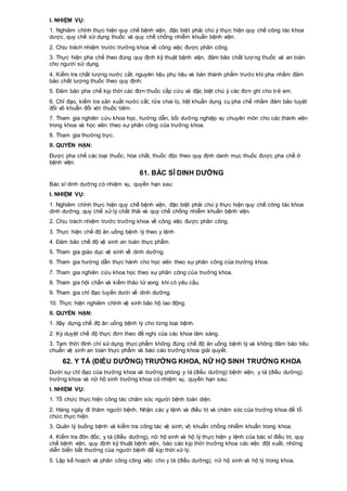 I. NHIỆM VỤ:
1. Nghiêm chỉnh thực hiện quy chế bệnh viện, đặc biệt phải chú ý thực hiện quy chế công tác khoa
dược, quy chế sử dụng thuốc và quy chế chống nhiễm khuẩn bệnh viện.
2. Chịu trách nhiệm trước trưởng khoa về công việc được phân công.
3. Thực hiện pha chế theo đúng quy định kỹ thuật bệnh viện, đảm bảo chất lượng thuốc và an toàn
cho người sử dụng.
4. Kiểm tra chất lượng nước cất, nguyên liệu phụ liệu và bán thành phẩm trước khi pha nhằm đảm
bảo chất lượng thuốc theo quy định.
5. Đảm bảo pha chế kịp thời các đơn thuốc cấp cứu và đặc biệt chú ý các đơn ghi cho trẻ em.
6. Chỉ đạo, kiểm tra sản xuất nước cất, rửa chai lọ, tiệt khuẩn dụng cụ pha chế nhằm đảm bảo tuyệt
đối vô khuẩn đối với thuốc tiêm.
7. Tham gia nghiên cứu khoa học, hướng dẫn, bồi dưỡng nghiệp vụ chuyên môn cho các thành viên
trong khoa và học viên theo sự phân công của trưởng khoa.
8. Tham gia thường trực.
II. QUYỀN HẠN:
Được pha chế các loại thuốc, hóa chất, thuốc độc theo quy định danh mục thuốc được pha chế ở
bệnh viện.
61. BÁC SĨ DINH DƯỠNG
Bác sĩ dinh dưỡng có nhiệm vụ, quyền hạn sau:
I. NHIỆM VỤ:
1. Nghiêm chỉnh thực hiện quy chế bệnh viện, đặc biệt phải chú ý thực hiện quy chế công tác khoa
dinh dưỡng, quy chế xử lý chất thải và quy chế chống nhiễm khuẩn bệnh viện.
2. Chịu trách nhiệm trước trưởng khoa về công việc được phân công.
3. Thực hiện chế độ ăn uống bệnh lý theo y lệnh
4. Đảm bảo chế độ vệ sinh an toàn thực phẩm.
5. Tham gia giáo dục vệ sinh về dinh dưỡng.
6. Tham gia hướng dẫn thực hành cho học viên theo sự phân công của trưởng khoa.
7. Tham gia nghiên cứu khoa học theo sự phân công của trưởng khoa.
8. Tham gia hội chẩn và kiểm thảo tử vong khi có yêu cầu.
9. Tham gia chỉ đạo tuyến dưới về dinh dưỡng.
10. Thực hiện nghiêm chỉnh vệ sinh bảo hộ lao động.
II. QUYỀN HẠN:
1. Xây dựng chế độ ăn uống bệnh lý cho từng loại bệnh.
2. Ký duyệt chế độ thực đơn theo đề nghị của các khoa lâm sàng.
3. Tạm thời đình chỉ sử dụng thực phẩm không đúng chế độ ăn uống bệnh lý và không đảm bảo tiêu
chuẩn vệ sinh an toàn thực phẩm và báo cáo trưởng khoa giải quyết.
62. Y TÁ (ĐIỀU DƯỠNG) TRƯỞNG KHOA, NỮ HỘ SINH TRƯỞNG KHOA
Dưới sự chỉ đạo của trưởng khoa và trưởng phòng y tá (điều dưỡng) bệnh viện, y tá (điều dưỡng)
trưởng khoa và nữ hộ sinh trưởng khoa có nhiệm vụ, quyền hạn sau:
I. NHIỆM VỤ:
1. Tổ chức thực hiện công tác chăm sóc người bệnh toàn diện.
2. Hàng ngày đi thăm người bệnh. Nhận các y lệnh và điều trị và chăm sóc của trưởng khoa để tổ
chức thực hiện.
3. Quản lý buồng bệnh và kiểm tra công tác vệ sinh, vô khuẩn chống nhiễm khuẩn trong khoa.
4. Kiểm tra đôn đốc, y tá (điều dưỡng), nữ hộ sinh và hộ lý thực hiện y lệnh của bác sĩ điều trị, quy
chế bệnh viện, quy định kỹ thuật bệnh viện, báo cáo kịp thời trưởng khoa các việc đột xuất, những
diễn biến bất thường của người bệnh để kịp thời xử lý.
5. Lập kế hoạch và phân công công việc cho y tá (điều dưỡng), nữ hộ sinh và hộ lý trong khoa.
 