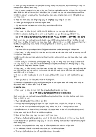 6. Tham gia công tác đào tạo cho y tá (điều dưỡng) nữ hộ sinh, học viên, hộ lý và tham gia công tác
chỉ đạo tuyến theo sự phân công.
7. Lập kế hoạch mua y dụng cụ, vật tư tiêu hao. Thường xuyên kiểm tra việc sử dụng, bảo dưỡng và
quản lý tài sản, vật tư theo quy định hiện hành. Lập kế hoạch các yêu cầu sửa chữa dụng cụ hỏng.
8. Kiểm tra việc ghi sổ sách, phiếu theo dõi, phiếu chăm sóc, công tác hành chính, thống kê và báo
cáo trong khoa.
9. Theo dõi, chấm công lao động hàng ngày và tổng hợp ngày công để báo cáo.
10. Tham gia thường trực và chăm sóc người bệnh.
11. Ủy viên thường trực kiêm thư ký hội đồng người bệnh cấp khoa.
II. QUYỀN HẠN:
1. Phân công y tá (điều dưỡng), nữ hộ sinh, hộ lý đáp ứng yêu cầu công việc của khoa.
2. Kiểm tra y tá (điều dưỡng), nữ hộ sinh, hộ lý thực hiện các quy định và quy chế bệnh viện.
63. Y TÁ (ĐIỀU DƯỠNG) TRƯỞNG KHOA PHẪU THUẬT – GÂY MÊ HỒI SỨC
Dưới sự chỉ đạo của trưởng khoa phẫu thuật – gây mê hồi sức và trưởng phòng y tá (điều dưỡng)
bệnh viện, y tá (điều dưỡng) trưởng khoa phẫu thuật – gây mê hồi sức có nhiệm vụ, quyền hạn như y
tá (điều dưỡng) trưởng khoa, nữ hộ sinh trưởng khoa và có nhiệm vụ, quyền hạn sau:
I. NHIỆM VỤ:
1. Tiếp nhận và đưa người bệnh vào buồng phẫu thuật theo y lệnh ghi trong hồ sơ bệnh án.
2. Phân công y tá (điều dưỡng) kỹ thuật viên và hộ lý phục vụ các cuộc phẫu thuật và thường trực để
trình trưởng khoa duyệt.
3. Kiểm tra, đôn đốc các thành viên trong khoa thực hiện nghiêm chỉnh quy chế khoa phẫu thuật – gây
mê hồi sức.
4. Chuẩn bị đầy đủ cơ số thuốc, phương tiện, dụng cụ, vật liệu dùng trong phẫu thuật và thiết bị để
sẵn sàng phục vụ các cuộc phẩu thuật theo kế hoạch và phẫu thuật cấp cứu. Những dụng cụ hỏng,
vỡ phải lĩnh bổ sung hoặc thay thế kịp thời.
5. Phân công y tá (điều dưỡng) thực hiện công tác theo dõi, chăm sóc người bệnh sau phẫu thuật khi
còn ở trong khoa, báo cáo kịp thời trưởng khoa các việc đột xuất, những diễn biến bất thường của
người bệnh để xử lý kịp thời.
6. Tổ chức và kiểm tra công tác vệ sinh, vô khuẩn, chống nhiễm khuẩn và xử lý chất thải theo quy
định.
7. Tham gia phục vụ các cuộc phẫu thuật và thường trực.
8. Phối hợp với y tá (điều dưỡng) trưởng khoa ngoại để đón người bệnh đến buồng phẫu thuật và
đưa người bệnh từ buồng phẫu thuật về khoa.
II. QUYỀN HẠN:
1. Phân công y tá (điều dưỡng), hộ lý đáp ứng yêu cầu công việc của khoa.
64. Y TÁ (ĐIỀU DƯỠNG) HÀNH CHÍNH KHOA
Dưới sự chỉ đạo của trưởng khoa và y tá (điều dưỡng) trưởng khoa, y tá (điều dưỡng) hành chính
khoa có nhiệm vụ sau:
1. Thực hiện công việc thống kê theo quy định:
a. Ghi cập nhật sổ đăng ký người bệnh vào viện, chuyển khoa, chuyển viện, ra viện và tử vong.
b. Báo cáo tình hình người bệnh hàng ngày, hàng tháng, 3, 6, 9 và 12 tháng theo quy định.
c. Chuyển bệnh án đã được trưởng khoa duyệt của người bệnh ra viện, tử vong đến phòng lưu trữ.
d. Bảo quản bệnh án, sổ, ấn chỉ và tài liệu trong khoa.
2. Quản lý thuốc dùng hàng ngày cho người bệnh trong khoa.
a. Tổng hợp thuốc dùng hàng ngày theo y lệnh và viết phiếu lĩnh thuốc để trình trưởng khoa duyệt.
b. Lĩnh thuốc và bàn giao thuốc hàng ngày để y tá (điều dưỡng) chăm sóc thực hiện cho từng người
bệnh theo y lệnh.
c. Kiểm tra sử dụng thuốc trực hàng ngày và bổ sung thuốc trực theo cơ số quy định.
d. Thu hồi thuốc thừa để trả lại khoa dược theo quy chế sử dụng thuốc.
e. Tổng hợp thuốc đã dùng cho mỗi người bệnh trước lúc ra viện.
 