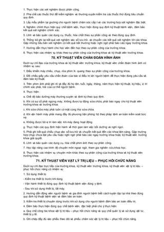 1. Thực hiện các xét nghiệm được phân công.
2. Pha chế các thuốc thử để kiểm nghiệm và thường xuyên kiểm tra các thuốc thử đúng tiêu chuẩn
quy định.
3. Lấy mẫu phẩm tại giường cho người bệnh chăm sóc cấp I và các trường hợp xét nghiệm đặc biệt.
4. Nghiêm chỉnh thực hiện quy chế bệnh viện, thực hiện đúng quy định kỹ thuật bệnh viện, đảm bảo
kết quả xét nghiệm chính xác.
5. Lĩnh và bảo quản các dụng cụ, thuốc, hóa chất theo sự phân công và theo đúng quy định.
6. Thống kê ghi lại kết quả xét nghiệm vào sổ lưu trữ, và chuyển các kết quả xét nghiệm tới các khoa.
Gặp những tiêu bản xét nghiệm có kết quả bất thường hoặc nghi ngờ phải báo cáo ngay trưởng khoa.
7. Hướng dẫn thực hành cho học viên đến học theo sự phân công của trưởng khoa.
8. Thực hiện các nhiệm vụ khác theo sự phân công của trưởng khoa và kỹ thuật viên trưởng khoa.
70. KỸ THUẬT VIÊN CHẨN ĐOÁN HÌNH ẢNH
Dưới sự chỉ đạo của trưởng khoa và kỹ thuật viên trưởng khoa, kỹ thuật viên chẩn đoán hình ảnh có
nhiệm vụ sau:
1. Điều khiển máy chiếu, chụp, rửa phim X- quang theo sự phân công của trưởng khoa.
2. Đối chiếu giấy yêu cầu chẩn đoán của bác sĩ điều trị với người bệnh để thực hiện đúng yêu cầu và
đảm bảo kỹ thuật.
3. Trên phim ảnh phải ghi rõ và đầy đủ họ tên, tuổi, ngày, tháng, năm thực hiện kỹ thuật, ký hiệu, vị trí
chính xác phải, trái của cơ thể người bệnh.
4. Thực hiện:
a. Chế độ bảo dưỡng máy thường xuyên và định kỳ theo quy định.
b. Khi có sự cố phải ngừng máy, không được tự động sửa chữa, phải báo ngay cho kỹ thuật viên
trưởng khoa và trưởng khoa.
c. Khi sửa chữa máy phải luôn có mặt cùng thợ sửa chữa.
d. Khi vận hành máy phải mang đầy đủ phương tiện phòng hộ theo pháp lệnh an toàn kiểm soát bức
xạ.
e. Không được bỏ vị trí làm việc khi máy đang hoạt động.
g. Thực hiện các quy định hiện hành về thời gian làm việc bồi dưỡng và nghỉ ngơi.
5. Phải ghi kết quả chiếu chụp vào sổ lưu trữ và chuyển kết quả đến các khoa lâm sàng. Gặp trường
hợp chụp chưa đạt yêu cầu hoặc nghi ngờ phải báo cáo ngay trưởng khoa hoặc kỹ thuật viên trưởng
khoa giải quyết.
6. Lĩnh và bảo quản các dụng cụ, hóa chất phim ảnh theo sự phân công.
7. Học tập nâng cao trình độ chuyên môn ngoại ngữ, tham gia nghiên cứu khoa học.
8. Thực hiện các nhiệm vụ chuyên môn khác theo sự phân công của trưởng khoa và kỹ thuật viên
trưởng khoa.
71. KỸ THUẬT VIÊN VẬT LÝ TRỊ LIỆU – PHỤC HỒI CHỨC NĂNG
Dưới sự chỉ đạo trực tiếp của trưởng khoa, kỹ thuật viên trưởng khoa, kỹ thuật viên vật lý trị liệu –
phục hồi chức năng có nhiệm vụ:
1. Sử dụng thiết bị:
- Kiểm tra thiết bị trước khi dùng.
- Vận hành thiết bị đúng quy định kỹ thuật bệnh viện đúng y lệnh.
- Sau khi sử dụng thiết bị, tắt máy.
2. Hướng dẫn động viên người bệnh và gia đình người bệnh biết cách luyện tập tại nhà theo đúng
quy định kỹ thuật bệnh viện và đảm bảo an toàn.
3. Kiểm tra thiết bị chuyên dùng trước khi sử dụng cho người bệnh đảm bảo an toàn điều trị.
4. Đảm bảo thực hiện đúng quy chế bệnh viện, đặc biệt phải chú ý thực hiện:
a. Quy chế công tác khoa vật lý trị liệu – phục hồi chức năng và quy chế quản lý và sử dụng vật tư,
thiết bị y tế.
b. Ghi chép đầy đủ vào phiếu theo dõi và phiếu chăm sóc vật lý trị liệu – phục hồi chức năng.
 