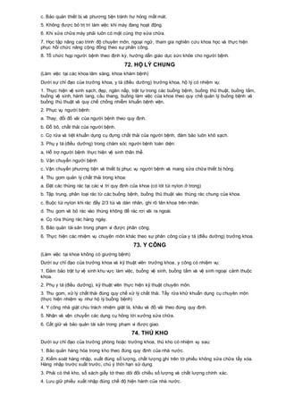 c. Bảo quản thiết bị và phương tiện tránh hư hỏng mất mát.
5. Không được bỏ trị trí làm việc khi máy đang hoạt động.
6. Khi sửa chữa máy phải luôn có mặt cùng thợ sửa chữa.
7. Học tập nâng cao trình độ chuyên môn, ngoại ngữ, tham gia nghiên cứu khoa học và thực hiện
phục hồi chức năng cộng đồng theo sự phân công.
8. Tổ chức họp người bệnh theo định kỳ, hướng dẫn giáo dục sức khỏe cho người bệnh.
72. HỘ LÝ CHUNG
(Làm việc tại các khoa lâm sàng, khoa khám bệnh)
Dưới sự chỉ đạo của trưởng khoa, y tá (điều dưỡng) trưởng khoa, hộ lý có nhiệm vụ:
1. Thực hiện vệ sinh sạch, đẹp, ngăn nắp, trật tự trong các buồng bệnh, buồng thủ thuật, buồng tắm,
buồng vệ sinh, hành lang, cầu thang, buồng làm việc của khoa theo quy chế quản lý buồng bệnh và
buồng thủ thuật và quy chế chống nhiễm khuẩn bệnh viện.
2. Phục vụ người bệnh:
a. Thay, đổi đồ vải của người bệnh theo quy định.
b. Đổ bô, chất thải của người bệnh.
c. Cọ rửa và tiệt khuẩn dụng cụ đựng chất thải của người bệnh, đảm bảo luôn khô sạch.
3. Phụ y tá (điều dưỡng) trong chăm sóc người bệnh toàn diện:
a. Hỗ trợ người bệnh thực hiện vệ sinh thân thể.
b. Vận chuyển người bệnh
c. Vận chuyển phương tiện và thiết bị phục vụ người bệnh và mang sửa chữa thiết bị hỏng.
4. Thu gom quản lý chất thải trong khoa:
a. Đặt các thùng rác tại các vị trí quy định của khoa (có lót túi nylon ở trong)
b. Tập trung, phân loại rác từ các buồng bệnh, buồng thủ thuật vào thùng rác chung của khoa.
c. Buộc túi nylon khi rác đầy 2/3 túi và dán nhãn, ghi rõ tên khoa trên nhãn.
d. Thu gom và bỏ rác vào thùng không để rác rơi vãi ra ngoài.
e. Cọ rửa thùng rác hàng ngày.
5. Bảo quản tài sản trong phạm vi được phân công.
6. Thực hiện các nhiệm vụ chuyên môn khác theo sự phân công của y tá (điều dưỡng) trưởng khoa.
73. Y CÔNG
(Làm việc tại khoa không có giường bệnh)
Dưới sự chỉ đạo của trưởng khoa và kỹ thuật viên trưởng khoa, y công có nhiệm vụ:
1. Đảm bảo trật tự vệ sinh khu vực làm việc, buồng vệ sinh, buồng tắm và vệ sinh ngoại cảnh thuộc
khoa.
2. Phụ y tá (điều dưỡng), kỹ thuật viên thực hiện kỹ thuật chuyên môn.
3. Thu gom, xử lý chất thải đúng quy chế xử lý chất thải. Tẩy rửa khử khuẩn dụng cụ chuyên môn
(thực hiện nhiệm vụ như hộ lý buồng bệnh)
4. Y công nhà giặt chịu trách nhiệm giặt là, khâu vá đồ vải theo đúng quy định.
5. Nhận và vận chuyển các dụng cụ hỏng tới xưởng sửa chữa.
6. Cất giữ và bảo quản tài sản trong phạm vi được giao.
74. THỦ KHO
Dưới sự chỉ đạo của trưởng phòng hoặc trưởng khoa, thủ kho có nhiệm vụ sau:
1. Bảo quản hàng hóa trong kho theo đúng quy định của nhà nước.
2. Kiểm soát hàng nhập, xuất đúng số lượng, chất lượng ghi trên tờ phiếu không sửa chữa tẩy xóa.
Hàng nhập trước xuất trước, chú ý thời hạn sử dụng.
3. Phải có thẻ kho, sổ sách giấy tờ theo dõi đối chiếu số lượng và chất lượng chính xác.
4. Lưu giữ phiếu xuất nhập đúng chế độ hiện hành của nhà nước.
 