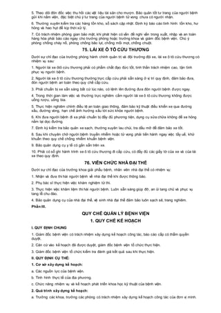 5. Theo dõi đôn đốc việc thu hồi các vật liệu tài sản cho mượn. Bảo quản tốt tư trang của người bệnh
gửi khi nằm viện, đặc biệt chú ý tư trang của người bệnh tử vong chưa có người nhận.
6. Thường xuyên kiểm tra các hàng tồn kho, sổ sách cập nhật. Định kỳ báo cáo tình hình: tồn kho, hư
hỏng và hao hụt để kịp thời xử lý.
7. Có trách nhiệm phòng gian bảo mật, khi phát hiện có vấn đề nghi vấn trong xuất, nhập và an toàn
hàng hóa phải báo cáo ngay cho trưởng phòng hoặc trưởng khoa và giám đốc bệnh viện. Chú ý
phòng chống cháy nổ, phòng chống bão lụt, chống mối mọt, chống chuột.
75. LÁI XE Ô TÔ CỨU THƯƠNG
Dưới sự chỉ đạo của trưởng phòng hành chính quản trị và đội trưởng đội xe, lái xe ô tô cứu thương có
nhiệm vụ sau:
1. Người lái xe ôtô cứu thương phải có phẩm chất đạo đức tốt, tinh thần trách nhiệm cao, tận tình
phục vụ người bệnh.
2. Người lái xe ô tô cứu thương thường trực cấp cứu phải sẵn sàng ở vị trí quy định, đảm bảo đưa,
đón người bệnh an toàn theo quy chế cấp cứu.
3. Phải chuẩn bị xe sẵn sàng bất cứ lúc nào, có lệnh lên đường đưa đón người bệnh được ngay.
4. Trong thời gian làm việc và thường trực nghiêm cấm người lái xe ô tô cứu thương không được
uống rượu, uống bia.
5. Thực hiện nghiêm chỉnh điều lệ an toàn giao thông, đảm bảo kỹ thuật điều khiển xe qua đường
xấu, đường vòng, hạn chế ảnh hưởng xấu tới sức khỏe người bệnh.
6. Khi đưa người bệnh đi xa phải chuẩn bị đầy đủ phương tiện, dụng cụ sửa chữa không để xe hỏng
nằm lại dọc đường.
7. Định kỳ kiểm tra bảo quản xe sạch, thường xuyên lau chùi, tra dầu mỡ để đảm bảo xe tốt.
8. Sau khi chuyên chở người bệnh truyền nhiễm hoặc tử vong phải tiến hành ngay việc tẩy uế, khử
khuẩn theo quy chế chống nhiễm khuẩn bệnh viện.
9. Bảo quản dụng cụ y tế có gắn sẵn trên xe.
10. Phải có sổ ghi hành trình xe ô tô cứu thương đi cấp cứu, có đầy đủ các giấy tờ của xe và của lái
xe theo quy định.
76. VIÊN CHỨC NHÀ ĐẠI THỂ
Dưới sự chỉ đạo của trưởng khoa giải phẫu bệnh, nhân viên nhà đại thể có nhiệm vụ:
1. Nhận và đưa thi hài người bệnh về nhà đại thể khi được thông báo.
2. Phụ bác sĩ thực hiện việc khám nghiệm tử thi.
3. Thực hiện việc khâm liệm thi hài người bệnh. Luôn sẵn sàng giúp đỡ, an ủi tang chủ và phục vụ
tang lễ chu đáo.
4. Bảo quản dụng cụ của nhà đại thể, vệ sinh nhà đại thể đảm bảo luôn sạch sẽ, trang nghiêm.
Phần III.
QUY CHẾ QUẢN LÝ BỆNH VIỆN
1. QUY CHẾ KẾ HOẠCH
I. QUY ĐỊNH CHUNG
1. Giám đốc bệnh viện có trách nhiệm xây dựng kế hoạch công tác, báo cáo cấp có thẩm quyền
duyệt.
2. Căn cứ vào kế hoạch đã được duyệt, giám đốc bệnh viện tổ chức thực hiện.
3. Giám đốc bệnh viện tổ chức kiểm tra đánh giá kết quả sau khi thực hiện.
II. QUY ĐỊNH CỤ THỂ:
1. Cơ sở xây dựng kế hoạch:
a. Các nguồn lực của bệnh viện.
b. Tình hình thực tế của địa phương.
c. Chức năng nhiệm vụ và kế hoạch phát triển khoa học kỹ thuật của bệnh viện.
2. Quá trình xây dựng kế hoạch:
a. Trưởng các khoa, trưởng các phòng có trách nhiệm xây dựng kế hoạch công tác của đơn vị mình.
 
