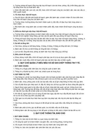 b. Trưởng phòng kế hoạch tổng hợp tập hợp kế hoạch của các khoa, phòng, lấy ý kiến đóng góp của
hội đồng khoa học kỹ thuật bệnh viện.
c. Giám đốc bệnh viện xem xét, cân đối, hoàn chỉnh kế hoạch công tác của bệnh viện, báo cáo cấp có
thẩm quyền duyệt.
3. Tổ chức thực hiện kế hoạch:
a. Sau khi được cấp trên phê duyệt kế hoạch, giám đốc bệnh viện có trách nhiệm tổ chức triển khai
thực hiện kế hoạch công tác của bệnh viện.
b. Trưởng khoa, trưởng phòng chịu trách nhiệm quản lý, đôn đốc chỉ đạo thực hiện trong phạm vi
trách nhiệm.
c. Mọi thành viên trong bệnh viện có trách nhiệm phấn đấu, hoàn thành tốt kế hoạch công tác được
giao.
4. Kiểm tra đánh giá việc thực hiện kế hoạch:
a. Trưởng khoa, trưởng phòng có trách nhiệm kiểm tra việc thực hiện kế hoạch công tác của đơn vị.
Sơ kết rút kinh nghiệm hàng tháng, gửi báo cáo lên giám đốc qua phòng kế hoạch tổng hợp.
b. Phòng kế hoạch tổng hợp theo dõi đôn đốc kiểm tra việc thực hiện kế hoạch hàng tháng, 3 tháng, 6
tháng, 9 tháng và 12 tháng: tổng hợp báo cáo và điều chỉnh kế hoạch nếu cần để trình giám đốc.
5. Sơ kết và tổng kết:
a. Các khoa, phòng sơ kết hàng tháng, 3 tháng, 6 tháng, 9 tháng và tổng kết năm (12 tháng).
b. Bệnh viện tổ chức sơ kết 6 tháng và tổng kết năm (12 tháng).
c. Lịch sơ kết, tổng kết khoa, phòng và bệnh viện thực hiện đúng quy chế họp.
6. Điều chỉnh kế hoạch:
a. Khoa, phòng muốn điều chỉnh kế hoạch phải báo cáo rõ lý do và được giám đốc duyệt.
b. Bệnh viện muốn điều chỉnh kế hoạch phải báo cáo lãnh đạo cấp có thẩm quyền.
2. QUY CHẾ QUẢN LÝ BIỂU MẪU VÀ SỔ GHI CHÉP THÔNG TIN Y TẾ.
I. QUY ĐỊNH CHUNG:
1. Thông tin y tế góp phần đảm bảo cho công tác quản lý bệnh viện.
2. Thông tin y tế phải kịp thời, chính xác, khách quan và trung thực.
II. QUY ĐỊNH CỤ THỂ:
1. Các thông tin y tế về mọi hoạt động chuyên môn kỹ thuật của bệnh viện phải được ghi chép đầy đủ
theo đúng biểu mẫu thống kê, mẫu sổ được quản lý và lưu trữ theo quy định của Nhà nước.
2. Bệnh viện, khoa, phòng phải có đủ các loại biểu mẫu và sổ ghi chép thông tin theo mẫu quy định.
3. Các sổ phải được ghi chép sạch, rõ, đầy đủ, đúng các cột mục quy định và được đóng dấu giáp lai.
4. Người được giao quản lý các biểu mẫu và sổ ghi chép phải bảo quản, giữ gìn, không được làm
hỏng hoặc mất. Trường hợp để hỏng, để mất sổ ghi chép hoặc biểu mẫu thống kê phải báo cáo ngay
với cấp trên trực tiếp để có biện pháp xử lý theo đúng pháp luật.
5. Khi hết sổ, người quản lý và sử dụng sổ phải báo ngay cấp trên trực tiếp để phê duyệt, đổi sổ mới
và lưu trữ sổ cũ theo quy định của pháp luật.
6. Thời gian lưu trữ phải thực hiện theo quy định của pháp luật, nếu hủy bỏ phải lập hội đồng xét
duyệt.
7. Các khoa, phòng phải được trang bị tủ để cất giữ và bảo quản biểu mẫu thống kê, sổ đang sử
dụng.
8. Bệnh viện phải có kho, giá, kệ để bảo quản, lưu trữ biểu mẫu và sổ đã dùng.
9. Những bệnh viện đã ứng dụng vi tính để quản lý thông tin vẫn phải in thành tài liệu để lưu trữ.
3. QUY CHẾ THÔNG TIN, BÁO CÁO
I. QUY ĐỊNH CHUNG:
1. Thông tin, báo cáo là một nhiệm vụ quan trọng của bệnh viện:
a. Về công tác quản lý là trách nhiệm của giám đốc, các trưởng phòng, trưởng khoa.
b. Về chuyên môn kỹ thuật là trách nhiệm của mọi thành viên trong bệnh viện.
2. Thông tin, báo cáo của bệnh viện phải đảm bảo các yêu cầu sau:
 