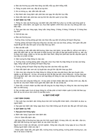 a. Báo cáo thường quy phải theo đúng các biểu mẫu quy định thống nhất.
b. Thông tin phải chính xác, đầy đủ và kịp thời.
3. Khi có những vụ, việc diễn biến đột xuất:
a. Mọi thành viên trong bệnh viện phải báo cáo ngay lên cấp trên trực tiếp.
b. Giám đốc bệnh viện phải báo cáo kịp thời lên cấp trên quản lý trực tiếp.
II. QUY ĐỊNH CỤ THỂ:
1. Thông tin, báo cáo thường quy của bệnh viện phải thiết thực phục vụ có hiệu quả trong quản lý
khám bệnh, chữa bệnh, các nguồn lực, thực hiện nghiêm chỉnh theo các cột, mục đã quy định của
biểu mẫu.
2. Thời gian báo cáo: hàng ngày, hàng tuần, hàng tháng, 3 tháng, 6 tháng, 9 tháng và 12 tháng theo
quy định.
3. Chế độ báo cáo:
a. Báo cáo thường quy:
- Trưởng khoa, trưởng phòng gửi báo cáo theo mẫu quy định về phòng kế hoạch tổng hợp.
- Trưởng phòng kế hoạch tổng hợp tổng hợp các báo cáo của các khoa, phòng, trình giám đốc phê
duyệt để gửi lên cấp trên quản lý trực tiếp theo quy định.
b. Báo cáo đột xuất:
khi có những vụ việc diễn biến bất thường: thảm họa, dịch bệnh, tai nạn điều trị, mất an ninh trật tự …
giám đốc bệnh viện và các cấp quản lý khẩn trương, trực tiếp chỉ đạo giải quyết kịp thời vụ, việc xảy
ra theo chức năng, nhiệm vụ và các quy định hiện hành, đồng thời phải báo cáo lên cấp trên quản lý
trực tiếp xin ý kiến chỉ đạo.
4. Hiện tượng thu thập thông tin, báo cáo:
a. Trưởng khoa, trưởng phòng phân công viên chức thực hiện thu thập thông tin và báo cáo hàng
ngày, hàng tuần gửi về phòng kế hoạch tổng hợp.
b. Trưởng phòng kế hoạch tổng hợp tổng hợp báo cáo theo mẫu quy định.
c. Giám đốc bệnh viện xem xét, ký duyệt báo cáo gửi lên cấp trên theo quy định.
5. Viên chức làm công tác thu thập thông tin, thống kê, báo cáo phải được đào tạo chuyên môn,
nghiệp vụ về thống kê – tin học; số lượng và trình độ đào tạo viên chức thống kê – tin học theo quy
mô từng bệnh viện; viên chức này và các hoạt động về thông tin, báo cáo do phòng kế hoạch tổng
hợp quản lý.
6. Viên chức làm công tác thống kê – tin học phải có trách nhiệm đảm bảo số liệu chính xác, đầy đủ,
kịp thời và chịu trách nhiệm trước giám đốc bệnh viện về các số liệu đó.
7. Giám đốc có trách nhiệm tạo điều kiện để công tác thu thập thông tin, thống kê, báo cáo trong bệnh
viện có chất lượng.
8. Các cá nhân quản lý và sử dụng thông tin, số liệu phải có trách nhiệm quản lý chặt chẽ theo quy
định về lưu trữ và an ninh chính trị của Nhà nước.
4. QUY CHẾ HỌP
I. QUY ĐỊNH CHUNG:
1. Các cuộc họp của bệnh viện không được làm ảnh hưởng đến khám bệnh, chữa bệnh và phục vụ
người bệnh.
2. Họp giao ban bệnh viện hàng ngày được thực hiện không quá 30 phút vào đầu giờ mỗi buổi sáng.
II. QUY ĐỊNH CỤ THỂ:
1. Họp giao ban hàng ngày:
a. Bệnh viện hạng 3 giao ban toàn bệnh viện.
- Chủ trì: Giám đốc bệnh viện.
- Nội dung: Bác sĩ thường trực báo cáo tình hình người bệnh: tử vong (nếu có), vào viện, cấp cứu,
diễn biến bất thường của người bệnh và các chăm sóc cấp 1.
Người chủ trì nhận xét, kết luận, rút kinh nghiệm, thông báo công việc trong ngày và lưu ý theo dõi
những người bệnh chăm sóc cấp 1.
- Thành phần: Giám đốc, phó giám đốc, trưởng khoa, trưởng phòng, trưởng phiên thường trực, các
bác sĩ và dược sĩ đại học.
 