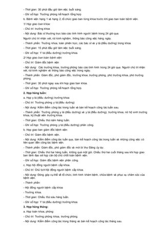 - Thời gian: 30 phút đầu giờ làm việc buổi sáng.
- Ghi sổ họp: Trưởng phòng kế hoạch tổng hợp
b. Bệnh viện hạng 1 và hạng 2, tổ chức giao ban từng khoa trước khi giao ban toàn bệnh viện.
1/ Họp giao ban khoa:
- Chủ trì: trưởng khoa
- Nội dung: Bác sĩ thường trực báo cáo tình hình người bệnh trong 24 giờ qua.
Người chủ trì nhận xét, rút kinh nghiệm, thông báo công việc hàng ngày.
- Thành phần: Trưởng khoa, toàn phiên trực, các bác sĩ và y tá (điều dưỡng) trong khoa.
- Thời gian: 15 phút đầu giờ làm việc buổi sáng.
- Ghi sổ họp: Y tá (điều dưỡng) trưởng khoa.
2/ Họp giao ban toàn bệnh viện:
- Chủ trì: Giám đốc bệnh viện
- Nội dung: Các trưởng khoa, trưởng phòng báo cáo tình hình trong 24 giờ qua. Người chủ trì nhận
xét, rút kinh nghiệm và thông báo công việc trong ngày.
- Thành phần: Giám đốc, phó giám đốc, trưởng khoa, trưởng phòng, phó trưởng khoa, phó trưởng
phòng.
- Thời gian: 30 phút ngay sau khi họp giao ban khoa.
- Ghi sổ họp: Trưởng phòng kế hoạch tổng hợp.
2. Họp hàng tuần:
a. Họp y tá (điều dưỡng) trưởng khoa:
- Chủ trì: Trưởng phòng y tá (điều dưỡng)
- Nội dung: Kiểm điểm công tác trong tuần và bàn kế hoạch công tác tuần sau.
- Thành phần: Trưởng phòng y tá (điều dưỡng) và y tá (điều dưỡng), trưởng khoa, nữ hộ sinh trưởng
khoa, kỹ thuật viên trưởng khoa.
- Thời gian: Chiều thứ năm hàng tuần.
- Ghi sổ họp: Trưởng phòng y tá (điều dưỡng) phân công.
b. Họp giao ban giám đốc bệnh viện:
- Chủ trì: Giám đốc bệnh viện.
- Nội dung: Kiểm điểm công tác tuần qua, bàn kế hoạch công tác trong tuần và những công việc có
liên quan đến công tác bệnh viện.
- Thành phần: Giám đốc, phó giám đốc và mời bí thư Đảng ủy dự.
- Thời gian: Chiều thứ hai hàng tuần, không quá một giờ. Chiều thứ hai cuối tháng sau khi họp giao
ban lãnh đạo sẽ họp cán bộ chủ chốt toàn bệnh viện.
- Ghi sổ họp: Giám đốc bệnh viện phân công.
c. Họp hội đồng người bệnh cấp khoa.
- Chủ trì: Chủ tịch hội đồng người bệnh cấp khoa.
- Nội dung: Đóng góp cụ thể về tổ chức, tình hình khám bệnh, chữa bệnh và phục vụ chăm sóc của
bệnh viện.
- Thành phần:
- Hội đồng người bệnh cấp khoa
- Trưởng khoa.
- Thời gian: Chiều thứ sáu hàng tuần.
- Ghi sổ họp: Y tá (điều dưỡng) trưởng khoa.
3. Họp hàng tháng:
a. Họp toàn khoa, phòng:
- Chủ trì: Trưởng phòng khoa, trưởng phòng.
- Nội dung: Kiểm điểm công tác trong tháng và bàn kế hoạch công tác tháng sau.
 
