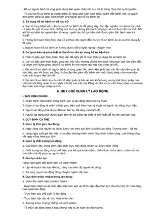 - Hồ sơ người bệnh tử vong phải được bảo quản chặt chẽ, lưu trữ tủ riêng, theo thứ tự từng năm.
- Tủ lưu trữ hồ sơ bệnh án người bệnh tử vong phải luôn luôn khóa. Giám đốc bệnh viện có quyết
định phân công và giao trách nhiệm cho người giữ hồ sơ bệnh án.
2. Sử dụng hồ sơ bệnh án đã lưu trữ:
a. Bác sĩ trong bệnh viện cần mượn hồ sơ bệnh án để giảng dạy, học tập, nghiên cứu khoa học phải
có giấy đề nghị rõ mục đích, thông qua trưởng phòng kế hoạch tổng hợp và chỉ được đọc tại chỗ. Đối
với hồ sơ bệnh án người bệnh tử vong, ngoài các thủ tục trên phải được giám đốc bệnh viện ký
duyệt.
b. Phòng kế hoạch tổng hợp phải có sổ theo dõi người đến mượn hồ sơ bệnh án và lưu trữ các giấy
đề nghị.
c. Người mượn hồ sơ bệnh án không được tiết lộ nghề nghiệp chuyên môn.
3. Cơ quan bảo vệ pháp luật và thanh tra cần sử dụng hồ sơ bệnh án.
a. Phải có giấy giới thiệu hoặc công văn đề nghị ghi rõ mục đích sử dụng hồ sơ bệnh án.
b. Căn cứ giấy giới thiệu hoặc công văn yêu cầu, trưởng phòng kế hoạch tổng hợp báo cáo giám đốc
ký duyệt mới được phép đưa hồ sơ bệnh án cho mượn đọc hay sao chụp tại chỗ.
c. Đối với hồ sơ bệnh án người bệnh tử vong giám đốc bệnh viện phải báo cáo lên cấp trên quản lý
trực tiếp, sau khi được sự đồng ý của cấp trên giám đốc bệnh viện mới được phép cho mượn đọc
hoặc sao chụp chép tại chỗ.
d. Đối với hồ sơ bệnh án của cán bộ diện quản lý bảo vệ sức khỏe trung ương phải được phép của
chủ tịch hội đồng quản lý sức khỏe cán bộ cao cấp của Đảng và Nhà nước mới được phép cho mượn
đọc hoặc sao chụp, chép tại chỗ.
6. QUY CHẾ QUẢN LÝ LAO ĐỘNG
I. QUY ĐỊNH CHUNG:
1. Khám bệnh chữa bệnh trong bệnh viện là lao động khoa học kỹ thuật.
2. Quản lý lao động là quản lý thời gian, hiệu quả khoa học kỹ thuật mà người lao động thực hiện.
3. Người lao động phải được đào tạo liên tục để nâng cao trình độ.
4. Người lao động phải được quan tâm về đời sống vật chất và tinh thần để họ yên tâm làm việc.
II. QUY ĐỊNH CỤ THỂ:
1. Quản lý thời gian lao động:
a. Ngày công của người lao động được tính theo quy định của Bộ Lao động Thương binh - Xã hội.
b. Hàng ngày cuối giờ làm việc, y tá (điều dưỡng) hành chính thực hiện chấm công, cuối tháng tổng
kết ngày công theo quy định.
2. Quản lý chất lượng lao động:
a. Các thành viên trong bệnh viện phải thực hiện đúng nhiệm vụ được phân công.
b. Chất lượng lao động được thể hiện qua kết quả khám bệnh, chẩn đoán chữa bệnh, chăm sóc và
tinh thần thái độ phục vụ người bệnh.
3. Đào tạo nhân lực:
Hàng năm giám đốc bệnh viện có trách nhiệm:
a. Lập kế hoạch đào tạo liên tục, nâng cao trình độ người lao động.
b. Sử dụng người lao động đúng chuyên ngành đào tạo.
4. Quy định trách nhiệm trong lao động:
a. Giám đốc bệnh viện có trách nhiệm:
- Quan tâm chăm lo cải thiện điều kiện làm việc và bố trí sắp xếp nhân lực cho phù hợp với khả năng
của người lao động.
- Thực hiện quy chế quản lý lao động.
- Thực hiện luật bảo vệ sức khỏe nhân dân.
b. Trưởng khoa, trưởng phòng có trách nhiệm:
- Tổ chức lao động trong khoa, phòng hợp lý, an toàn và chất lượng.
 