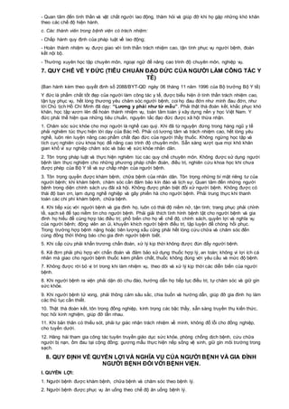 - Quan tâm đến tinh thần và vật chất người lao động, thăm hỏi và giúp đỡ khi họ gặp những khó khăn
theo các chế độ hiện hành.
c. Các thành viên trong bệnh viện có trách nhiệm:
- Chấp hành quy định của pháp luật về lao động;
- Hoàn thành nhiệm vụ được giao với tinh thần trách nhiệm cao, tận tình phục vụ người bệnh, đoàn
kết nội bộ.
- Thường xuyên học tập chuyên môn, ngoại ngữ để nâng cao trình độ chuyên môn, nghiệp vụ.
7. QUY CHẾ VỀ Y ĐỨC (TIÊU CHUẨN ĐẠO ĐỨC CỦA NGƯỜI LÀM CÔNG TÁC Y
TẾ)
(Ban hành kèm theo quyết định số 2088/BYT-QĐ ngày 06 tháng 11 năm 1996 của Bộ trưởng Bộ Y tế)
Y đức là phẩm chất tốt đẹp của người làm công tác y tế, được biểu hiện ở tinh thần trách nhiệm cao,
tận tụy phục vụ, hết lòng thương yêu chăm sóc người bệnh, coi họ đau đớn như mình đau đớn, như
lời Chủ tịch Hồ Chí Minh đã dạy: “Lương y phải như từ mẫu”. Phải thật thà đoàn kết, khắc phục khó
khăn, học tập vươn lên để hoàn thành nhiệm vụ, toàn tâm toàn ý xây dựng nền y học Việt Nam. Y
đức phải thể hiện qua những tiêu chuẩn, nguyên tắc đạo đức được xã hội thừa nhận.
1. Chăm sóc sức khỏe cho mọi người là nghề cao quý. Khi đã từ nguyện đứng trong hàng ngũ y tế
phải nghiêm túc thực hiện lời dạy của Bác Hồ. Phải có lương tâm và trách nhiệm cao, hết lòng yêu
nghề, luôn rèn luyện nâng cao phẩm chất đạo đức của người thầy thuốc. Không ngừng học tập và
tích cực nghiên cứu khoa học để nâng cao trình độ chuyên môn. Sẵn sàng vượt qua mọi khó khăn
gian khổ vì sự nghiệp chăm sóc và bảo vệ sức khỏe nhân dân.
2. Tôn trọng pháp luật và thực hiện nghiêm túc các quy chế chuyên môn. Không được sử dụng người
bệnh làm thực nghiệm cho những phương pháp chẩn đoán, điều trị, nghiên cứu khoa học khi chưa
được phép của Bộ Y tế và sự chấp nhận của người bệnh.
3. Tôn trọng quyền được khám bệnh, chữa bệnh của nhân dân. Tôn trọng những bí mật riêng tư của
người bệnh; khi khám bệnh, chăm sóc cần đảm bảo kín đáo và lịch sự. Quan tâm đến những người
bệnh trong diện chính sách ưu đãi xã hội. Không được phân biệt đối xử người bệnh. Không được có
thái độ ban ơn, lạm dụng nghề nghiệp và gây phiền hà cho người bệnh. Phải trung thực khi thanh
toán các chi phí khám bệnh, chữa bệnh.
4. Khi tiếp xúc với người bệnh và gia đình họ, luôn có thái độ niềm nở, tận tình; trang phục phải chỉnh
tề, sạch sẽ để tạo niềm tin cho người bệnh. Phải giải thích tình hình bệnh tật cho người bệnh và gia
đình họ hiểu để cùng hợp tác điều trị; phổ biến cho họ về chế độ, chính sách, quyền lợi và nghĩa vụ
của người bệnh; động viên an ủi, khuyến khích người bệnh điều trị, tập luyện để chóng hồi phục.
Trong trường hợp bệnh nặng hoặc tiên lượng xấu cũng phải hết lòng cứu chữa và chăm sóc đến
cùng đồng thời thông báo cho gia đình người bệnh biết.
5. Khi cấp cứu phải khẩn trương chẩn đoán, xử lý kịp thời không được đùn đẩy người bệnh.
6. Kê đơn phải phù hợp với chẩn đoán và đảm bảo sử dụng thuốc hợp lý, an toàn; không vì lợi ích cá
nhân mà giao cho người bệnh thuốc kém phẩm chất, thuốc không đúng với yêu cầu và mức độ bệnh.
7. Không được rời bỏ vị trí trong khi làm nhiệm vụ, theo dõi và xử lý kịp thời các diễn biến của người
bệnh.
8. Khi người bệnh ra viện phải dặn dò chu đáo, hướng dẫn họ tiếp tục điều trị, tự chăm sóc và giữ gìn
sức khỏe.
9. Khi người bệnh tử vong, phải thông cảm sâu sắc, chia buồn và hướng dẫn, giúp đỡ gia đình họ làm
các thủ tục cần thiết.
10. Thật thà đoàn kết, tôn trọng đồng nghiệp, kính trọng các bậc thầy, sẵn sàng truyền thụ kiến thức,
học hỏi kinh nghiệm, giúp đỡ lẫn nhau.
11. Khi bản thân có thiếu sót, phải tự giác nhận trách nhiệm về mình, không đổ lỗi cho đồng nghiệp,
cho tuyến dưới.
12. Hăng hái tham gia công tác tuyên truyền giáo dục sức khỏe, phòng chống dịch bệnh, cứu chữa
người bị nạn, ốm đau tại cộng đồng; gương mẫu thực hiện nếp sống vệ sinh, giữ gìn môi trường trong
sạch.
8. QUY ĐỊNH VỀ QUYỀN LỢI VÀ NGHĨA VỤ CỦA NGƯỜI BỆNH VÀ GIA ĐÌNH
NGƯỜI BỆNH ĐỐI VỚI BỆNH VIỆN.
I. QUYỀN LỢI:
1. Người bệnh được khám bệnh, chữa bệnh và chăm sóc theo bệnh lý.
2. Người bệnh được phục vụ ăn uống theo chế độ ăn uống bệnh lý.
 