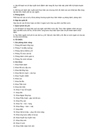 a. Lập kế hoạch và chỉ đạo tuyến dưới (Bệnh viện hạng III) thực hiện việc phát triển kỹ thuật chuyên
môn.
b. Kết hợp với bệnh viện tuyến dưới thực hiện các chương trình về chăm sóc sức khỏe ban đầu trong
địa bàn tỉnh, thành phố và các ngành.
5. Phòng bệnh:
Phối hợp với các cơ sở y tế dự phòng thường xuyên thực hiện nhiệm vụ phòng bệnh, phòng dịch.
6. Hợp tác quốc tế:
Hợp tác với các tổ chức hoặc cá nhân ở ngoài nước theo quy định của Nhà nước.
7. Quản lý kinh tế y tế:
a. Có kế hoạch sử dụng hiệu quả cao ngân sách Nhà nước cấp. Thực hiện nghiêm chỉnh các quy
định của Nhà nước về thu, chi tài chính, từng bước thực hiện hạch toán chi phí khám bệnh chữa
bệnh.
b. Tạo thêm nguồn kinh phí từ các dịch vụ y tế: Viện phí, bảo hiểm y tế, đầu tư nước ngoài và của các
tổ chức kinh tế khác.
II. TỔ CHỨC:
1. Các phòng chức năng:
1. Phòng Kế hoạch tổng hợp
2. Phòng Y tá (điều dưỡng)
3. Phòng Vật tư thiết bị y tế
4. Phòng Tổ chức cán bộ
5. Phòng Hành chính quản trị
6. Phòng Tài chính kế toán
2. Các khoa:
1. Khoa Khám bệnh
2. Khoa Hồi sức cấp cứu
3. Khoa Nội tổng hợp
4. Khoa Nội tim mạch – Lão học
5. Khoa Truyền nhiễm
6. Khoa Lao
7. Khoa Da liễu
8. Khoa Thần kinh
9. Khoa tâm thần
10. Khoa Y học Cổ truyền
11. Khoa Nhi
12. Khoa Ngoại tổng hợp
13. Khoa Phẩu thuật – gây mê hồi sức
14. Khoa Phụ sản
15. Khoa Tai – mũi – họng
16. Khoa Răng – hàm – mặt
17. Khoa Mắt
18. Khoa Vật lý trị liệu – phục hồi chức năng
19. Khoa Ung bướu (điều trị tia xạ)
20. Khoa Huyết học truyền máu
21. Khoa Hóa sinh
22. Khoa Vi sinh
23. Khoa Chẩn đoán hình ảnh
 