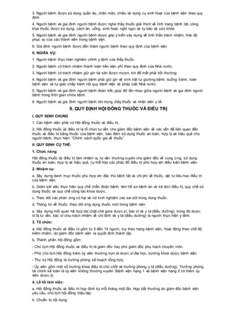 3. Người bệnh được sử dụng quần áo, chăn màn, chiếu và dụng cụ sinh hoạt của bệnh viện theo quy
định.
4. Người bệnh và gia đình người bệnh được nghe thầy thuốc giải thích về tình trạng bệnh tật, công
khai thuốc được sử dụng, cách ăn, uống, sinh hoạt, nghỉ ngơi và tự bảo vệ sức khỏe.
5. Người bệnh và gia đình người bệnh được góp ý kiến xây dựng về tinh thần trách nhiệm, thái độ
phục vụ của các thành viên trong bệnh viện.
6. Gia đình người bệnh được đến thăm người bệnh theo quy định của bệnh viện.
II. NGHĨA VỤ:
1. Người bệnh thực hiện nghiêm chỉnh y lệnh của thầy thuốc.
2. Người bệnh có trách nhiệm thanh toán tiền viện phí theo quy định của Nhà nước.
3. Người bệnh có trách nhiệm giữ gìn tài sản được mượn, khi để mất phải bồi thường.
4. Người bệnh và gia đình người bệnh phải giữ gìn vệ sinh trật tự giường bệnh, buồng bệnh, toàn
bệnh viện và tự giác chấp hành nội quy bệnh viện và pháp luật Nhà nước.
5. Người bệnh và gia đình người bệnh đoàn kết, giúp đỡ lẫn nhau giữa người bệnh và gia đình người
bệnh trong thời gian chữa bệnh.
6. Người bệnh và gia đình người bệnh tôn trọng thầy thuốc và nhân viên y tế.
9. QUY ĐỊNH HỘI ĐỒNG THUỐC VÀ ĐIỀU TRỊ
I. QUY ĐỊNH CHUNG
1. Các bệnh viện phải có Hội đồng thuốc và điều trị.
2. Hội đồng thuốc và điều trị là tổ chức tư vấn cho giám đốc bệnh viện về các vấn đề liên quan đến
thuốc và điều trị bằng thuốc của bệnh viện, bảo đảm sử dụng thuốc an toàn, hợp lý và hiệu quả cho
người bệnh, thực hiện: “Chính sách quốc gia về thuốc”.
II. QUY ĐỊNH CỤ THỂ:
1. Chức năng:
Hội đồng thuốc và điều trị làm nhiệm vụ tư vấn thường xuyên cho giám đốc về cung ứng, sử dụng
thuốc an toàn, hợp lý và hiệu quả, cụ thể hóa các phác đồ điều trị phù hợp với điều kiện bệnh viện.
2. Nhiệm vụ:
a. Xây dựng danh mục thuốc phù hợp với đặc thù bệnh tật và chi phí về thuốc, vật tư tiêu hao điều trị
của bệnh viện.
b. Giám sát việc thực hiện quy chế chẩn đoán bệnh, làm hồ sơ bệnh án và kê đơn điều trị, quy chế sử
dụng thuốc và quy chế công tác khoa dược.
c. Theo dõi các phản ứng có hại và rút kinh nghiệm các sai sót trong dùng thuốc.
d. Thông tin về thuốc, theo dõi ứng dụng thuốc mới trong bệnh viện.
e. Xây dựng mối quan hệ hợp tác chặt chẽ giữa dược sĩ, bác sĩ và y tá (điều dưỡng); trong đó dược
sĩ là tư vấn, bác sĩ chịu trách nhiệm về chỉ định và y tá (điều dưỡng) là người thực hiện y lệnh.
3. Tổ chức:
a. Hội đồng thuốc và điều trị gồm từ 5 đến 15 người, tùy theo hạng bệnh viện, hoạt động theo chế độ
kiêm nhiệm, do giám đốc bệnh viện ra quyết định thành lập.
b. Thành phần hội đồng gồm:
- Chủ tịch Hội đồng thuốc và điều trị là giám đốc hay phó giám đốc phụ trách chuyên môn.
- Phó chủ tịch Hội đồng kiêm ủy viên thường trực là dược sĩ đại học, trưởng khoa dược bệnh viện.
- Thư ký Hội đồng là trưởng phòng kế hoạch tổng hợp.
- Ủy viên gồm một số trưởng khoa điều trị chủ chốt và trưởng phòng y tá (điều dưỡng). Trưởng phòng
tài chính kế toán là ủy viên không thường xuyên. Bệnh viện hạng 1 và bệnh viện hạng 2 có thêm ủy
viên dược lý.
4. Lề lối làm việc:
a. Hội đồng thuốc và điều trị họp định kỳ mỗi tháng một lần. Họp bất thường do giám đốc bệnh viện
yêu cầu, chủ tịch hội đồng triệu tập.
b. Chuẩn bị nội dung:
 