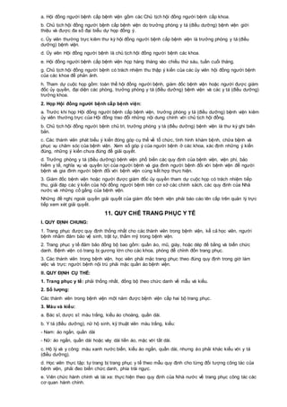 a. Hội đồng người bệnh cấp bệnh viện gồm các Chủ tịch hội đồng người bệnh cấp khoa.
b. Chủ tịch hội đồng người bệnh cấp bệnh viện do trưởng phòng y tá (điều dưỡng) bệnh viện giới
thiệu và được đa số đại biểu dự họp đồng ý.
c. Ủy viên thường trực kiêm thư ký hội đồng người bệnh cấp bệnh viện là trưởng phòng y tá (điều
dưỡng) bệnh viện.
d. Ủy viên Hội đồng người bệnh là chủ tịch hội đồng người bệnh các khoa.
e. Hội đồng người bệnh cấp bệnh viện họp hàng tháng vào chiều thứ sáu, tuần cuối tháng.
g. Chủ tịch hội đồng người bệnh có trách nhiệm thu thập ý kiến của các ủy viên hội đồng người bệnh
của các khoa để phản ảnh.
h. Tham dự cuộc họp gồm: toàn thể hội đồng người bệnh, giám đốc bệnh viện hoặc người được giám
đốc ủy quyền, đại diện các phòng, trưởng phòng y tá (điều dưỡng) bệnh viện và các y tá (điều dưỡng)
trưởng khoa.
2. Họp Hội đồng người bệnh cấp bệnh viện:
a. Trước khi họp Hội đồng người bệnh cấp bệnh viện, trưởng phòng y tá (điều dưỡng) bệnh viện kiêm
ủy viên thường trực của Hội đồng trao đổi những nội dung chính với chủ tịch hội đồng.
b. Chủ tịch hội đồng người bệnh chủ trì, trưởng phòng y tá (điều dưỡng) bệnh viện là thư ký ghi biên
bản.
c. Các thành viên phát biểu ý kiến đóng góp cụ thể về tổ chức, tình hình khám bệnh, chữa bệnh và
phục vụ chăm sóc của bệnh viện. Xem số góp ý của người bệnh ở các khoa, xác định những ý kiến
đúng, những ý kiến chưa đúng để giải quyết.
d. Trưởng phòng y tá (điều dưỡng) bệnh viện phổ biến các quy định của bệnh viện, viện phí, bảo
hiểm y tế, nghĩa vụ và quyền lợi của người bệnh và gia đình người bệnh đối với bệnh viện để người
bệnh và gia đình người bệnh đối với bệnh viện cùng kết hợp thực hiện.
3. Giám đốc bệnh viện hoặc người được giám đốc ủy quyền tham dự cuộc họp có trách nhiệm tiếp
thu, giải đáp các ý kiến của hội đồng người bệnh trên cơ sở các chính sách, các quy định của Nhà
nước và những cố gắng của bệnh viện.
Những đề nghị ngoài quyền giải quyết của giám đốc bệnh viện phải báo cáo lên cấp trên quản lý trực
tiếp xem xét giải quyết.
11. QUY CHẾ TRANG PHỤC Y TẾ
I. QUY ĐỊNH CHUNG:
1. Trang phục được quy định thống nhất cho các thành viên trong bệnh viện, kể cả học viên, người
bệnh nhằm đảm bảo vệ sinh, trật tự, thẩm mỹ trong bệnh viện.
2. Trang phục y tế đảm bảo đồng bộ bao gồm: quần áo, mũ, giày, hoặc dép đế bằng và biển chức
danh. Bệnh viện có trang bị gương lớn cho các khoa, phòng để chỉnh đốn trang phục.
3. Các thành viên trong bệnh viện, học viên phải mặc trang phục theo đúng quy định trong giờ làm
việc và trực: người bệnh nội trú phải mặc quần áo bệnh viện.
II. QUY ĐỊNH CỤ THỂ:
1. Trang phục y tế: phải thống nhất, đồng bộ theo chức danh về mẫu và kiểu.
2. Số lượng:
Các thành viên trong bệnh viện một năm được bệnh viện cấp hai bộ trang phục.
3. Màu và kiểu:
a. Bác sĩ, dược sĩ: màu trắng, kiểu áo choàng, quần dài.
b. Y tá (điều dưỡng), nữ hộ sinh, kỹ thuật viên màu trắng, kiểu:
- Nam: áo ngắn, quần dài
- Nữ: áo ngắn, quần dài hoặc váy dài liền áo, mặc với tất dài.
c. Hộ lý và y công: màu xanh nước biển, kiểu áo ngắn, quần dài, nhưng áo phải khác kiểu với y tá
(điều dưỡng).
d. Học viên thực tập: tự trang bị trang phục y tế theo mẫu quy định cho từng đối tượng công tác của
bệnh viện, phải đeo biển chức danh, phía trái ngực.
e. Viên chức hành chính và lái xe: thực hiện theo quy định của Nhà nước về trang phục công tác các
cơ quan hành chính.
 