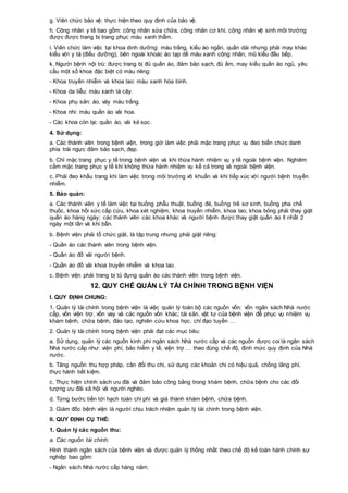 g. Viên chức bảo vệ: thực hiện theo quy định của bảo vệ.
h. Công nhân y tế bao gồm: công nhân sửa chữa, công nhân cơ khí, công nhân vệ sinh môi trường
được được trang bị trang phục màu xanh thẫm.
i. Viên chức làm việc tại khoa dinh dưỡng: màu trắng, kiểu áo ngắn, quần dài nhưng phải may khác
kiểu với y tá (điều dưỡng), bên ngoài khoác áo tạp dề màu xanh công nhân, mũ kiểu đầu bếp.
k. Người bệnh nội trú: được trang bị đủ quần áo, đảm bảo sạch, đủ ấm, may kiểu quần áo ngủ, yêu
cầu một số khoa đặc biệt có màu riêng:
- Khoa truyền nhiễm và khoa lao: màu xanh hòa bình.
- Khoa da liễu: màu xanh lá cây.
- Khoa phụ sản: áo, váy màu trắng.
- Khoa nhi: màu quần áo vải hoa.
- Các khoa còn lại: quần áo, vải kẻ sọc.
4. Sử dụng:
a. Các thành viên trong bệnh viện, trong giờ làm việc phải mặc trang phục vụ đeo biển chức danh
phía trái ngực đảm bảo sạch, đẹp.
b. Chỉ mặc trang phục y tế trong bệnh viện và khi thừa hành nhiệm vụ y tế ngoài bệnh viện. Nghiêm
cấm mặc trang phục y tế khi không thừa hành nhiệm vụ kể cả trong và ngoài bệnh viện.
c. Phải đeo khẩu trang khi làm việc trong môi trường vô khuẩn và khi tiếp xúc với người bệnh truyền
nhiễm.
5. Bảo quản:
a. Các thành viên y tế làm việc tại buồng phẫu thuật, buồng đẻ, buồng trẻ sơ sinh, buồng pha chế
thuốc, khoa hồi sức cấp cứu, khoa xét nghiệm, khoa truyền nhiễm, khoa lao, khoa bỏng phải thay giặt
quần áo hàng ngày; các thành viên các khoa khác và người bệnh được thay giặt quần áo ít nhất 2
ngày một lần và khi bẩn.
b. Bệnh viện phải tổ chức giặt, là tập trung nhưng phải giặt riêng:
- Quần áo các thành viên trong bệnh viện.
- Quần áo đồ vải người bệnh.
- Quần áo đồ vải khoa truyền nhiễm và khoa lao.
c. Bệnh viện phải trang bị tủ đựng quần áo các thành viên trong bệnh viện.
12. QUY CHẾ QUẢN LÝ TÀI CHÍNH TRONG BỆNH VIỆN
I. QUY ĐỊNH CHUNG:
1. Quản lý tài chính trong bệnh viện là việc quản lý toàn bộ các nguồn vốn: vốn ngân sách Nhà nước
cấp, vốn viện trợ, vốn vay và các nguồn vốn khác; tài sản, vật tư của bệnh viện để phục vụ nhiệm vụ
khám bệnh, chữa bệnh, đào tạo, nghiên cứu khoa học, chỉ đạo tuyến …
2. Quản lý tài chính trong bệnh viện phải đạt các mục tiêu:
a. Sử dụng, quản lý các nguồn kinh phí ngân sách Nhà nước cấp và các nguồn được coi là ngân sách
Nhà nước cấp như: viện phí, bảo hiểm y tế, viện trợ … theo đúng chế độ, định mức quy định của Nhà
nước.
b. Tăng nguồn thu hợp pháp, cân đối thu chi, sử dụng các khoản chi có hiệu quả, chống lãng phí,
thực hành tiết kiệm.
c. Thực hiện chính sách ưu đãi và đảm bảo công bằng trong khám bệnh, chữa bệnh cho các đối
tượng ưu đãi xã hội và người nghèo.
d. Từng bước tiến tới hạch toán chi phí và giá thành khám bệnh, chữa bệnh.
3. Giám đốc bệnh viện là người chịu trách nhiệm quản lý tài chính trong bệnh viện.
II. QUY ĐỊNH CỤ THỂ:
1. Quản lý các nguồn thu:
a. Các nguồn tài chính:
Hình thành ngân sách của bệnh viện và được quản lý thống nhất theo chế độ kế toán hành chính sự
nghiệp bao gồm:
- Ngân sách Nhà nước cấp hàng năm.
 