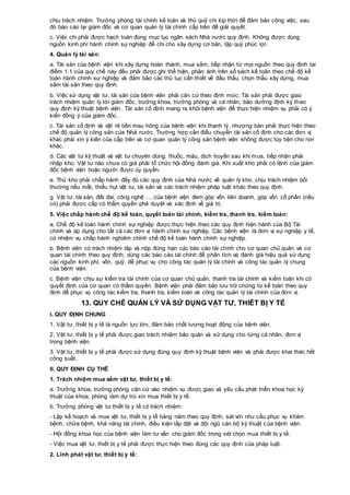 chịu trách nhiệm. Trưởng phòng tài chính kế toán và thủ quỹ chi kịp thời để đảm bảo công việc, sau
đó báo cáo lại giám đốc và cơ quan quản lý tài chính cấp trên để giải quyết.
c. Việc chi phải được hạch toán đúng mục lục ngân sách Nhà nước quy định. Không được dùng
nguồn kinh phí hành chính sự nghiệp để chi cho xây dựng cơ bản, lập quỹ phúc lợi.
4. Quản lý tài sản:
a. Tài sản của bệnh viện khi xây dựng hoàn thành, mua sắm, tiếp nhận từ mọi nguồn theo quy định tại
điểm 1.1 của quy chế này đều phải được ghi thể hiện, phản ánh trên sổ sách kế toán theo chế độ kế
toán hành chính sự nghiệp và đảm bảo các thủ tục cần thiết về đấu thầu, chọn thầu xây dựng, mua
sắm tài sản theo quy định.
b. Việc sử dụng vật tư, tài sản của bệnh viện phải căn cứ theo định mức. Tài sản phải được giao
trách nhiệm quản lý tới giám đốc, trưởng khoa, trưởng phòng và cá nhân, bảo dưỡng định kỳ theo
quy định kỹ thuật bệnh viện. Tài sản cố định mang ra khỏi bệnh viện để thực hiện nhiệm vụ phải có ý
kiến đồng ý của giám đốc.
c. Tài sản cố định và vật rẻ tiền mau hỏng của bệnh viện khi thanh lý, nhượng bán phải thực hiện theo
chế độ quản lý công sản của Nhà nước. Trường hợp cần điều chuyển tài sản cố định cho các đơn vị
khác phải xin ý kiến của cấp trên và cơ quan quản lý công sản bệnh viện không được tùy tiện cho nơi
khác.
d. Các vật tư kỹ thuật và vật tư chuyên dùng, thuốc, máu, dịch truyền sau khi mua, tiếp nhận phải
nhập kho. Vật tư nào chưa có giá phải tổ chức hội đồng đánh giá. Khi xuất kho phải có lệnh của giám
đốc bệnh viện hoặc người được ủy quyền.
e. Thủ kho phải chấp hành đầy đủ các quy định của Nhà nước về quản lý kho, chịu trách nhiệm bồi
thường nếu mất, thiếu hụt vật tư, tài sản và các trách nhiệm pháp luật khác theo quy định.
g. Vật tư, tài sản, đất đai, công nghệ … của bệnh viện đem góp vốn liên doanh, góp vốn cổ phần (nếu
có) phải được cấp có thẩm quyền phê duyệt và xác định về giá trị.
5. Việc chấp hành chế độ kế toán, quyết toán tài chính, kiểm tra, thanh tra, kiểm toán:
a. Chế độ kế toán hành chính sự nghiệp được thực hiện theo các quy định hiện hành của Bộ Tài
chính và áp dụng cho tất cả các đơn vị hành chính sự nghiệp. Các bệnh viện là đơn vị sự nghiệp y tế,
có nhiệm vụ chấp hành nghiêm chỉnh chế độ kế toán hành chính sự nghiệp.
b. Bệnh viện có trách nhiệm lập và nộp đúng hạn các báo cáo tài chính cho cơ quan chủ quản và cơ
quan tài chính theo quy định; dùng các báo cáo tài chính để phân tích và đánh giá hiệu quả sử dụng
các nguồn kinh phí, vốn, quỹ, để phục vụ cho công tác quản lý tài chính và công tác quản lý chung
của bệnh viện.
c. Bệnh viện chịu sự kiểm tra tài chính của cơ quan chủ quản, thanh tra tài chính và kiểm toán khi có
quyết định của cơ quan có thẩm quyền. Bệnh viện phải đảm bảo lưu trữ chứng từ kế toán theo quy
định để phục vụ công tác kiểm tra, thanh tra, kiểm toán và công tác quản lý tài chính của đơn vị.
13. QUY CHẾ QUẢN LÝ VÀ SỬ DỤNG VẬT TƯ, THIẾT BỊ Y TẾ
I. QUY ĐỊNH CHUNG
1. Vật tư, thiết bị y tế là nguồn lực lớn, đảm bảo chất lượng hoạt động của bệnh viện.
2. Vật tư, thiết bị y tế phải được giao trách nhiệm bảo quản và sử dụng cho từng cá nhân, đơn vị
trong bệnh viện.
3. Vật tư, thiết bị y tế phải được sử dụng đúng quy định kỹ thuật bệnh viện và phải được khai thác hết
công suất.
II. QUY ĐỊNH CỤ THỂ
1. Trách nhiệm mua sắm vật tư, thiết bị y tế:
a. Trưởng khoa, trưởng phòng căn cứ vào nhiệm vụ được giao và yêu cầu phát triển khoa học kỹ
thuật của khoa, phòng làm dự trù xin mua thiết bị y tế.
b. Trưởng phòng vật tư thiết bị y tế có trách nhiệm:
- Lập kế hoạch và mua vật tư, thiết bị y tế hàng năm theo quy định, sát với nhu cầu phục vụ khám
bệnh, chữa bệnh, khả năng tài chính, điều kiện lắp đặt và đội ngũ cán bộ kỹ thuật của bệnh viện.
- Hội đồng khoa học của bệnh viện làm tư vấn cho giám đốc trong xét chọn mua thiết bị y tế.
- Việc mua vật tư, thiết bị y tế phải được thực hiện theo đúng các quy định của pháp luật.
2. Lĩnh phát vật tư, thiết bị y tế:
 