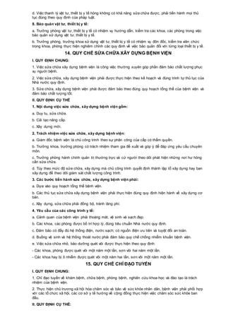 d. Việc thanh lý vật tư, thiết bị y tế hỏng không có khả năng sửa chữa được, phải tiến hành mọi thủ
tục đúng theo quy định của pháp luật.
8. Bảo quản vật tư, thiết bị y tế:
a. Trưởng phòng vật tư, thiết bị y tế có nhiệm vụ hướng dẫn, kiểm tra các khoa, các phòng trong việc
bảo quản sử dụng vật tư, thiết bị y tế.
b. Trưởng phòng, trưởng khoa sử dụng vật tư, thiết bị y tế có nhiệm vụ đôn đốc, kiểm tra viên chức
trong khoa, phòng thực hiện nghiêm chỉnh các quy định về việc bảo quản đối với từng loại thiết bị y tế.
14. QUY CHẾ SỬA CHỮA XÂY DỰNG BỆNH VIỆN
I. QUY ĐỊNH CHUNG:
1. Việc sửa chữa xây dựng bệnh viện là công việc thường xuyên góp phần đảm bảo chất lượng phục
vụ người bệnh.
2. Việc sửa chữa, xây dựng bệnh viện phải được thực hiện theo kế hoạch và đúng trình tự thủ tục của
Nhà nước quy định.
3. Sửa chữa, xây dựng bệnh viện phải được đảm bảo theo đúng quy hoạch tổng thể của bệnh viện và
đảm bảo chất lượng tốt.
II. QUY ĐỊNH CỤ THỂ
1. Nội dung việc sửa chữa, xây dựng bệnh viện gồm:
a. Duy tu, sửa chữa.
b. Cải tạo nâng cấp.
c. Xây dựng mới.
2. Trách nhiệm việc sửa chữa, xây dựng bệnh viện:
a. Giám đốc bệnh viện là chủ công trình theo sự phân công của cấp có thẩm quyền.
b. Trưởng khoa, trưởng phòng có trách nhiệm tham gia đề xuất và góp ý để đáp ứng yêu cầu chuyên
môn.
c. Trưởng phòng hành chính quản trị thường trực và cử người theo dõi phát hiện những nơi hư hỏng
cần sửa chữa.
d. Tùy theo mức độ sửa chữa, xây dựng mà chủ công trình quyết định thành lập tổ xây dựng hay ban
xây dựng để theo dõi giám sát chất lượng công trình.
3. Các bước tiến hành sửa chữa, xây dựng bệnh viện phải:
a. Dựa vào quy hoạch tổng thể bệnh viện.
b. Các thủ tục sửa chữa xây dựng bệnh viện phải thực hiện đúng quy định hiện hành về xây dựng cơ
bản.
c. Xây dựng, sửa chữa phải đồng bộ, tránh lãng phí.
4. Yêu cầu của các công trình y tế:
a. Cảnh quan của bệnh viện phải thoáng mát, vệ sinh và sạch đẹp.
b. Các khoa, các phòng được bố trí hợp lý, đúng tiêu chuẩn Nhà nước quy định.
c. Đảm bảo có đầy đủ hệ thống điện, nước sạch; có nguồn điện ưu tiên và tuyệt đối an toàn.
d. Buồng vệ sinh và hệ thống thoát nước phải đảm bảo quy chế chống nhiễm khuẩn bệnh viện.
e. Việc sửa chữa nhỏ, bảo dưỡng quét vôi được thực hiện theo quy định:
- Các khoa, phòng được quét vôi một năm một lần, sơn vôi hai năm một lần.
- Các khoa hay bị ô nhiễm được quét vôi một năm hai lần, sơn vôi một năm một lần.
15. QUY CHẾ CHỈ ĐẠO TUYẾN
I. QUY ĐỊNH CHUNG:
1. Chỉ đạo tuyến về khám bệnh, chữa bệnh, phòng bệnh, nghiên cứu khoa học và đào tạo là trách
nhiệm của bệnh viện.
2. Thực hiện chủ trương xã hội hóa chăm sóc và bảo vệ sức khỏe nhân dân, bệnh viện phải phối hợp
với các tổ chức xã hội, các cơ sở y tế hướng về cộng đồng thực hiện việc chăm sóc sức khỏe ban
đầu.
II. QUY ĐỊNH CỤ THỂ:
 