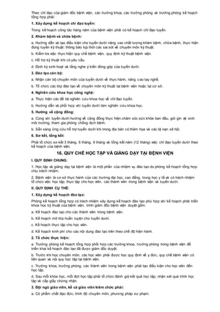Theo chỉ đạo của giám đốc bệnh viện, các trưởng khoa, các trưởng phòng và trưởng phòng kế hoạch
tổng hợp phải:
1. Xây dựng kế hoạch chỉ đạo tuyến:
Trong kế hoạch công tác hàng năm của bệnh viện phải có kế hoạch chỉ đạo tuyến.
2. Khám bệnh và chữa bệnh:
a. Hướng dẫn và tạo điều kiện cho tuyến dưới nâng cao chất lượng khám bệnh, chữa bệnh, thực hiện
đúng tuyến kỹ thuật: thông báo kịp thời các sai sót về chuyên môn kỹ thuật.
b. Kiểm tra việc thực hiện quy chế bệnh viện, quy định kỹ thuật bệnh viện.
c. Hỗ trợ kỹ thuật khi có yêu cầu.
d. Định kỳ sinh hoạt và lắng nghe ý kiến đóng góp của tuyến dưới.
3. Đào tạo cán bộ:
a. Nhận cán bộ chuyên môn của tuyến dưới về thực hành, nâng cao tay nghề.
b. Tổ chức các lớp đào tạo về chuyên môn kỹ thuật tại bệnh viện hoặc tại cơ sở.
4. Nghiên cứu khoa học công nghệ:
a. Thực hiện các đề tài nghiên cứu khoa học về chỉ đạo tuyến.
b. Hướng dẫn và phối hợp với tuyến dưới làm nghiên cứu khoa học.
5. Hướng về cộng đồng:
a. Cùng với tuyến dưới hướng về cộng đồng thực hiện chăm sóc sức khỏe ban đầu, giữ gìn vệ sinh
môi trường, tham gia phòng chống dịch bệnh.
b. Sẵn sàng ứng cứu hỗ trợ tuyến dưới khi trong địa bàn có thảm họa và các tệ nạn xã hội.
6. Sơ kết, tổng kết:
Phải tổ chức sơ kết 3 tháng, 6 tháng, 9 tháng và tổng kết năm (12 tháng) việc chỉ đạo tuyến dưới theo
kế hoạch của bệnh viện.
16. QUY CHẾ HỌC TẬP VÀ GIẢNG DẠY TẠI BỆNH VIỆN
I. QUY ĐỊNH CHUNG:
1. Học tập và giảng dạy tại bệnh viện là một phần của nhiệm vụ đào tạo do phòng kế hoạch tổng hợp
chịu trách nhiệm.
2. Bệnh viện là cơ sở thực hành của các trường đại học, cao đẳng, trung học y tế và có trách nhiệm
tổ chức việc học tập, thực tập cho học viên, các thành viên trong bệnh viện và tuyến dưới.
II. QUY ĐỊNH CỤ THỂ:
1. Xây dựng kế hoạch đào tạo:
Phòng kế hoạch tổng hợp có trách nhiệm xây dựng kế hoạch đào tạo phù hợp với kế hoạch phát triển
khoa học kỹ thuật của bệnh viện, trình giám đốc bệnh viện duyệt gồm:
a. Kế hoạch đào tạo cho các thành viên trong bệnh viện.
b. Kế hoạch mở lớp huấn luyện cho tuyến dưới.
c. Kế hoạch thực tập cho học viên.
d. Kế hoạch kinh phí cho các nội dung đào tạo trên theo chế độ hiện hành.
2. Tổ chức thực hiện:
a. Trưởng phòng kế hoạch tổng hợp phối hợp các trưởng khoa, trưởng phòng trong bệnh viện để
triển khai kế hoạch đào tạo đã được giám đốc duyệt.
b. Trước khi học chuyên môn, các học viên phải được học quy định về y đức, quy chế bệnh viện có
liên quan và nội quy học tập tại bệnh viện.
c. Trưởng khoa, trưởng phòng, các thành viên trong bệnh viện phải tạo điều kiện cho học viên đến
học tập.
d. Sau mỗi khóa học, mỗi đợt học tập phải tổ chức đánh giá kết quả học tập, nhận xét quá trình học
tập và cấp giấy chứng nhận.
3. Đội ngũ giáo viên, kể cả giáo viên kiêm chức phải:
a. Có phẩm chất đạo đức, trình độ chuyên môn, phương pháp sư phạm.
 