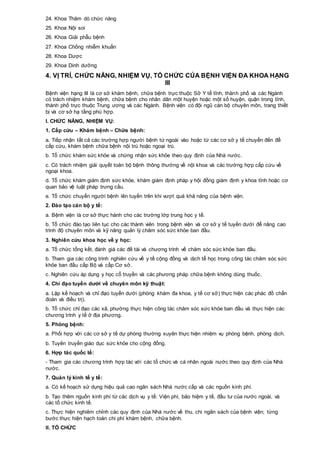 24. Khoa Thăm dò chức năng
25. Khoa Nội soi
26. Khoa Giải phẫu bệnh
27. Khoa Chống nhiễm khuẩn
28. Khoa Dược
29. Khoa Dinh dưỡng
4. VỊ TRÍ, CHỨC NĂNG, NHIỆM VỤ, TỔ CHỨC CỦA BỆNH VIỆN ĐA KHOA HẠNG
III
Bệnh viện hạng III là cơ sở khám bệnh, chữa bệnh trực thuộc Sở Y tế tỉnh, thành phố và các Ngành
có trách nhiệm khám bệnh, chữa bệnh cho nhân dân một huyện hoặc một số huyện, quận trong tỉnh,
thành phố trực thuộc Trung ương và các Ngành. Bệnh viện có đội ngũ cán bộ chuyên môn, trang thiết
bị và cơ sở hạ tầng phù hợp.
I. CHỨC NĂNG, NHIỆM VỤ:
1. Cấp cứu – Khám bệnh – Chữa bệnh:
a. Tiếp nhận tất cả các trường hợp người bệnh từ ngoài vào hoặc từ các cơ sở y tế chuyển đến để
cấp cứu, khám bệnh chữa bệnh nội trú hoặc ngoại trú.
b. Tổ chức khám sức khỏe và chứng nhận sức khỏe theo quy định của Nhà nước.
c. Có trách nhiệm giải quyết toàn bộ bệnh thông thường về nội khoa và các trường hợp cấp cứu về
ngoại khoa.
d. Tổ chức khám giám định sức khỏe, khám giám định pháp y hội đồng giám định y khoa tỉnh hoặc cơ
quan bảo vệ luật pháp trưng cầu.
e. Tổ chức chuyển người bệnh lên tuyến trên khi vượt quá khả năng của bệnh viện.
2. Đào tạo cán bộ y tế:
a. Bệnh viện là cơ sở thực hành cho các trường lớp trung học y tế.
b. Tổ chức đào tạo liên tục cho các thành viên trong bệnh viện và cơ sở y tế tuyến dưới để nâng cao
trình độ chuyên môn và kỹ năng quản lý chăm sóc sức khỏe ban đầu.
3. Nghiên cứu khoa học về y học:
a. Tổ chức tổng kết, đánh giá các đề tài và chương trình về chăm sóc sức khỏe ban đầu.
b. Tham gia các công trình nghiên cứu về y tế cộng đồng và dịch tễ học trong công tác chăm sóc sức
khỏe ban đầu cấp Bộ và cấp Cơ sở.
c. Nghiên cứu áp dụng y học cổ truyền và các phương pháp chữa bệnh không dùng thuốc.
4. Chỉ đạo tuyến dưới về chuyên môn kỹ thuật:
a. Lập kế hoạch và chỉ đạo tuyến dưới (phòng khám đa khoa, y tế cơ sở) thực hiện các phác đồ chẩn
đoán và điều trị).
b. Tổ chức chỉ đạo các xã, phường thực hiện công tác chăm sóc sức khỏe ban đầu và thực hiện các
chương trình y tế ở địa phương.
5. Phòng bệnh:
a. Phối hợp với các cơ sở y tế dự phòng thường xuyên thực hiện nhiệm vụ phòng bệnh, phòng dịch.
b. Tuyên truyền giáo dục sức khỏe cho cộng đồng.
6. Hợp tác quốc tế:
- Tham gia các chương trình hợp tác với các tổ chức và cá nhân ngoài nước theo quy định của Nhà
nước.
7. Quản lý kinh tế y tế:
a. Có kế hoạch sử dụng hiệu quả cao ngân sách Nhà nước cấp và các nguồn kinh phí.
b. Tạo thêm nguồn kinh phí từ các dịch vụ y tế: Viện phí, bảo hiệm y tế, đầu tư của nước ngoài, và
các tổ chức kinh tế.
c. Thực hiện nghiêm chỉnh các quy định của Nhà nước về thu, chi ngân sách của bệnh viện; từng
bước thực hiện hạch toán chi phí khám bệnh, chữa bệnh.
II. TỔ CHỨC
 
