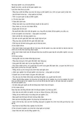 Nội dung nghiên cứu, số lượng đề tài.
Nguồn tài chính, cán bộ và thời gian nghiên cứu.
Lựa chọn theo thứ tự ưu tiên
- Tổng hợp ý kiến hội đồng; lựa chọn nội dung ưu tiên nghiên cứu, trình cơ quan quản lý cấp trên.
- Lập kế hoạch khoa học – công nghệ và kỹ thuật.
- Trình cơ quan quản lý cấp có thẩm quyền.
b. Tổ chức thực hiện:
1/ Giám đốc bệnh viện:
- Thông báo danh mục các đề tài được duyệt và cấp quản lý.
- Giao nhiệm vụ cho các chủ nhiệm đề tài.
- Duyệt phân bổ kinh phí.
- Ra quyết định điều chỉnh tiến độ nghiên cứu, thay đổi chủ nhiệm đề tài nghiên cứu (nếu có).
2/ Cán bộ nghiên cứu khoa học – công nghệ và kỹ thuật:
- Giám sát tiến độ, nội dung nghiên cứu.
- Dự kiến và trình giám đốc bệnh viện duyệt cấp kinh phí.
- Tổng hợp báo cáo tiến độ trình giám đốc bệnh viện.
- Phối hợp với kế toán trưởng giám sát chi tiêu tài chính.
3/ Chủ nhiệm đề tài:
- Chịu trách nhiệm trước giám đốc về: nội dung, tiến độ nghiên cứu; báo cáo định kỳ; lập dự toán tài
chính và chi tiêu theo nội dung được duyệt.
- Chịu trách nhiệm hoàn toàn về kết quả khoa học của đề tài, giao nộp đủ sản phẩm nghiên cứu của
đề tài.
4/ Kế toán trưởng:
- Hướng dẫn các chủ nhiệm đề tài lập dự toán.
- Tổng hợp chứng từ, trình giám đốc bệnh viện hàng quý.
- Cùng giám đốc bệnh viện ký các hợp đồng kinh tế.
- Chịu trách nhiệm về thu, chi, quyết toán tài chính trước giám đốc bệnh viện, cơ quan tài chính và cơ
quan quản lý khoa học chủ quản cấp trên.
- Thống kê và lưu trữ chứng từ tài chính theo luật ngân sách.
c. Đánh giá, nghiệm thu kết quả nghiên cứu khoa học – công nghệ và kỹ thuật.
1/ Quyền hạn và trách nhiệm của giám đốc bệnh viện:
- Yêu cầu các chủ nhiệm đề tài báo cáo tổng kết nghiên cứu, quyết toán tài chính.
- Thành lập hội đồng nghiệm thu khoa học kỹ thuật cấp cơ sở: nghiệm thu cơ sở và nghiệm thu chính
thức các đề tài cấp cơ sở, nghiệm thu cơ sở các đề tài cấp trên quản lý; đề nghị cấp quản lý nghiệm
thu kết quả nghiên cứu.
- Có biện pháp giải quyết các đề tài không hoàn thành theo kế hoạch.
2/ Chủ nhiệm đề tài:
Giao nộp báo cáo tổng kết toàn diện về kết quả nghiên cứu theo quy định .
- Giao nộp các sản phẩm do nghiên cứu tạo ra, đúng số lượng, chất lượng.
- Thống kê các thiết bị được mua bằng kinh phí nghiên cứu.
- Nộp quyết toán đã được kế toán trưởng chấp nhận.
- Báo cáo trình hội đồng nghiệm thu khoa học kỹ thuật cấp cơ sở.
- Hoàn chỉnh tài liệu, báo cáo trình hội đồng cấp quản lý nghiệm thu chính thức kết quả khoa học của
đề tài.
- Họp thanh lý hợp đồng hoặc nghiệm thu tài chính.
3/ Cán bộ quản lý nghiên cứu khoa học công nghệ và kỹ thuật.
- Soạn thảo văn bản các hội đồng nghiệm thu.
 