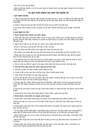 - Làm thư ký cho các hội đồng.
- Đăng ký kết quả nghiên cứu với cơ quan quản lý chuyên trách, xác lập quyền tác giả của cá nhân và
nhóm nghiên cứu.
18. QUY CHẾ CÔNG TÁC HỢP TÁC QUỐC TẾ.
I. QUY ĐỊNH CHUNG:
1. Tăng cường quan hệ hợp tác quan hệ quốc tế trong lĩnh vực y, dược và thiết bị y tế, nhằm trao đổi
về chuyên môn kỹ thuật, thiết bị y tế và đào tạo cán bộ, góp phần nâng cao chất lượng khám bệnh và
chữa bệnh.
2. Quản lý công tác hợp tác quốc tế phải theo đúng các quy định của pháp luật.
3. Sử dụng, quản lý hàng và tiền do nguồn tài trợ quốc tế phải theo đúng quản lý ngân sách Nhà
nước.
II. QUY ĐỊNH CỤ THỂ
1. Quan hệ giao dịch người với nước ngoài.
a. Giám đốc bệnh viện chịu trách nhiệm trước cơ quan quản lý Nhà nước có thẩm quyền về công tác
hợp tác quốc tế. Nếu vắng mặt được ủy quyền và người được ủy quyền chịu trách nhiệm trước giám
đốc bệnh viện.
b. Người được tiếp xúc và làm việc với người nước ngoài phải thực hiện:
- Chuẩn bị nội dung, chương trình làm việc cụ thể, chu đáo.
- Phải có sổ theo dõi tiếp khách nước ngoài, ghi chép nội dung làm việc.
- Đón khách nước ngoài đến làm việc phải theo đúng thủ tục và địa điểm quy định của Nhà nước.
- Thông báo cho cơ quan an ninh của địa phương biết thời gian, địa điểm làm việc để hỗ trợ bệnh
viện tổ chức công tác bảo vệ chu đáo.
c. Trao đổi thư công tác, báo cáo khoa học, tài liệu nghiên cứu gửi ra nước ngoài và nhận từ nước
ngoài phải theo đúng quy định của pháp lệnh bảo vệ bí mật của Nhà nước.
d. Gửi và nhận quà đối với người nước ngoài phải chấp hành đúng quy định của pháp luật.
2. Cán bộ đi học tập, công tác nước ngoài phải thực hiện:
a. Phải được phép của cấp có thẩm quyền bằng văn bản.
b. Chuẩn bị đề cương, báo cáo cụ thể và được cấp có thẩm quyền duyệt.
c. Hoàn thành tốt kế hoạch học tập hoặc công tác.
d. Khi có vấn đề nảy sinh có lợi cho bệnh viện hoặc ngành có thể ký bản ghi nhớ và ghi rõ chỉ có thể
thực hiện khi được các cấp có thẩm quyền đồng ý.
e. Giữ gìn đạo đức, phẩm chất của cán bộ y tế Việt Nam, chấp hành mọi chủ trương đường lối và
chính sách đối ngoại của Đảng và Nhà nước và các quy định của Đại sứ quán Việt Nam tại nước
ngoài.
g. Sau khi về nước phải có báo cáo việc hoàn thành nhiệm vụ công tác hoặc học tập với cấp có thẩm
quyền.
h. Không được làm những việc ngoài phạm vi trách nhiệm, quyền hạn quy định.
3. Khám bệnh, chữa bệnh cho người nước ngoài.
a. Khám bệnh, chữa bệnh thường quy cho người nước ngoài phải được phép của Bộ Y tế.
Trường hợp cấp cứu, các cơ sở y tế có trách nhiệm phục vụ, phải đảm bảo chất lượng, an toàn và
hiệu quả.
b. Những bệnh viện được Bộ Y tế cho phép khám bệnh chữa bệnh cho người nước ngoài phải thực
hiện các yêu cầu sau:
- Tổ chức dây chuyền khám bệnh, chữa bệnh hợp lý, khoa học; cán bộ chuyên môn có tay nghề và
ngoại ngữ tốt, phương tiện thiết bị y tế cần thiết đảm bảo phục vụ có hiệu quả cho người bệnh.
- Người bệnh thuộc các nước có quan hệ hỗ tương với Việt Nam được khám bệnh, chữa bệnh miễn
phí theo quy định.
- Người bệnh thuộc các nước khác đều phải trả viện phí theo quy định hiện hành của liên Bộ Y tế -
Tài chính.
c. Những bệnh viện không nằm trong diện quy định trên, có nhu cầu khám bệnh, chữa bệnh cho
người nước ngoài cũng phải đảm bảo các yêu cầu trên.
 