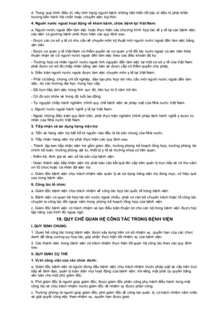d. Trong quá trình điều trị, nếu tình trạng người bệnh không tiến triển tốt bác sĩ điều trị phải khẩn
trương tiến hành hội chẩn hoặc chuyển viện kịp thời.
4. Người nước ngoài hoạt động về khám bệnh, chữa bệnh tại Việt Nam:
a. Người nước ngoài đến làm việc hoặc thực hiện các chương trình hợp tác về y tế tại các bệnh viện,
các viện có giường bệnh phải thực hiện các quy định sau:
- Được các cơ sở y tế có nhu cầu về chuyên môn kỹ thuật mời người nước ngoài đến làm việc bằng
văn bản.
- Được cơ quan y tế Việt Nam có thẩm quyền và cơ quan y tế đối tác nước ngoài có văn bản thỏa
thuận nhận và cử người nước ngoài đến làm việc theo các điều khoản đã ký.
- Trường hợp cá nhân người nước ngoài tình nguyện đến làm việc tại một cơ sở y tế của Việt Nam
phải được cơ sở đó chấp nhận bằng văn bản và được cấp có thẩm quyền cho phép.
b. Điều kiện người nước ngoài được làm việc chuyên môn y tế tại Việt Nam:
- Phải có bằng, chứng chỉ tốt nghiệp, đào tạo phù hợp với nhu cầu mời người nước ngoài đến làm
việc, do các trường đại học, trung học cấp.
- Đã trực tiếp làm việc trong lĩnh vực đó, liên tục từ 5 năm trở lên.
- Có đủ sức khỏe và trong độ tuổi lao động.
- Tự nguyện chấp hành nghiêm chỉnh quy chế bệnh viện và pháp luật của Nhà nước Việt Nam.
c. Người nước ngoài hành nghề y tế tại Việt Nam:
- Ngoài những điều kiện quy định trên, phải thực hiện nghiêm chỉnh pháp lệnh hành nghề y dược tư
nhân của Nhà nước Việt Nam.
5. Tiếp nhận và sử dụng hàng viện trợ
a. Tiền và hàng viện trợ bất kể từ nguồn nào đều là tài sản chung của Nhà nước.
b. Tiếp nhận hàng viện trợ phải thực hiện các quy định sau:
- Thành lập ban tiếp nhận viện trợ gồm giám đốc, trưởng phòng kế hoạch tổng hợp, trưởng phòng tài
chính kế toán, trưởng phòng vật tư, thiết bị y tế và trưởng khoa có liên quan.
- Kiểm kê, định giá và vào sổ tài sản của bệnh viện.
- Hoàn thành việc tiếp nhận viện trợ phải báo cáo kết quả lên cấp trên quản lý trực tiếp và có thư cảm
ơn tổ chức hoặc cá nhân đã viện trợ.
c. Giám đốc bệnh viện chịu trách nhiệm việc quản lý và sử dụng hàng viện trợ đúng mục, có hiệu quả
cao trong bệnh viện.
6. Công tác tổ chức:
a. Giám đốc bệnh viện chịu trách nhiệm về công tác hợp tác quốc tế trong bệnh viện.
b. Bệnh viện có quan hệ hợp tác với nước ngoài nhiều, phải có cán bộ chuyên trách hoặc tổ công tác
chuyên lo công tác đối ngoại nằm trong phòng kế hoạch tổng hợp của bệnh viện.
c. Giám đốc bệnh viện có trách nhiệm và tạo điều kiện thuận lợi cho cán bộ trong bệnh viện được học
tập nâng cao trình độ ngoại ngữ.
19. QUY CHẾ QUAN HỆ CÔNG TÁC TRONG BỆNH VIỆN
I. QUY ĐỊNH CHUNG:
1. Quan hệ công tác trong bệnh viện được xây dựng trên cơ sở nhiệm vụ, quyền hạn của các chức
danh để tăng cường sự hợp tác, góp phần thực hiện tốt nhiệm vụ của bệnh viện.
2. Các thành viên trong bệnh viện có trách nhiệm thực hiện tốt quan hệ công tác theo các quy định
sau:
II. QUY ĐỊNH CỤ THỂ
1. Vị trí công việc của các chức danh:
a. Giám đốc bệnh viện là người đứng đầu bệnh viện chịu trách nhiệm trước pháp luật và cấp trên trực
tiếp về lãnh đạo, quản lý toàn diện mọi hoạt động của bệnh viện; khi vắng mặt phải ủy quyền bằng
văn bản cho một phó giám đốc.
b. Phó giám đốc là người giúp giám đốc, được giám đốc phân công phụ trách điều hành từng mặt
công tác và chịu trách nhiệm trước giám đốc về nhiệm vụ được phân công.
c. Trưởng phòng là người giúp giám đốc, phó giám đốc về công tác quản lý, có trách nhiệm nắm chắc
và giải quyết công việc theo nhiệm vụ, quyền hạn được giao.
 