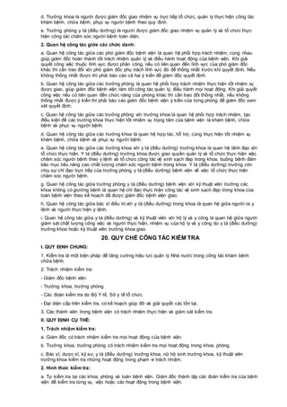 d. Trưởng khoa là người được giám đốc giao nhiệm vụ trực tiếp tổ chức, quản lý thực hiện công tác
khám bệnh, chữa bệnh, phục vụ người bệnh theo quy định.
e. Trưởng phòng y tá (điều dưỡng) là người được giám đốc giao nhiệm vụ quản lý và tổ chức thực
hiện công tác chăm sóc người bệnh toàn diện.
2. Quan hệ công tác giữa các chức danh:
a. Quan hệ công tác giữa các phó giám đốc bệnh viện là quan hệ phối hợp trách nhiệm, cùng nhau
giúp giám đốc hoàn thành tốt trách nhiệm quản lý và điều hành hoạt động của bệnh viện. Khi giải
quyết công việc thuộc lĩnh vực được phân công, nếu có liên quan đến lĩnh vực của phó giám đốc
khác thì cần trao đổi với phó giám đốc phụ trách lĩnh vực đó để thống nhất trước khi quyết định. Nếu
không thống nhất được thì phải báo cáo cả hai ý kiến để giám đốc quyết định.
b. Quan hệ công tác giữa các trưởng phòng là quan hệ phối hợp trách nhiệm thực hiện tốt nhiệm vụ
được giao, giúp giám đốc bệnh viện làm tốt công tác quản lý, điều hành mọi hoạt động. Khi giải quyết
công việc nếu có liên quan đến chức năng của phòng khác thì cần trao đổi thống nhất, nếu không
thống nhất được ý kiến thì phải báo cáo giám đốc bệnh viện ý kiến của từng phòng để giám đốc xem
xét quyết định.
c. Quan hệ công tác giữa các trưởng phòng với trưởng khoa là quan hệ phối hợp trách nhiệm, tạo
điều kiện để các trưởng khoa thực hiện tốt nhiệm vụ trọng tâm của bệnh viện là khám bệnh, chữa
bệnh và phục vụ người bệnh.
d. Quan hệ công tác giữa các trưởng khoa là quan hệ hợp tác, hỗ trợ, cùng thực hiện tốt nhiệm vụ
khám bệnh, chữa bệnh và phục vụ người bệnh.
e. Quan hệ công tác giữa các trưởng khoa với y tá (điều dưỡng) trưởng khoa là quan hệ lãnh đạo với
tổ chức thực hiện. Y tá (điều dưỡng) trưởng khoa được giao quyền quản lý và tổ chức thực hiện việc
chăm sóc người bệnh theo y lệnh và tổ chức công tác vệ sinh sạch đẹp trong khoa, buồng bệnh đảm
bảo mục tiêu nâng cao chất lượng chăm sóc người bệnh trong khoa. Y tá (điều dưỡng) trưởng còn
chịu sự chỉ đạo trực tiếp của trưởng phòng y tá (điều dưỡng) bệnh viện về việc tổ chức thực hiện
chăm sóc người bệnh.
g. Quan hệ công tác giữa trưởng phòng y tá (điều dưỡng) bệnh viện với kỹ thuật viên trưởng các
khoa không có giường bệnh là quan hệ chỉ đạo thực hiện công tác vệ sinh sạch đẹp trong khoa của
toàn bệnh viện theo kế hoạch đã được giám đốc bệnh viện giao.
h. Quan hệ công tác giữa bác sĩ điều trị với y tá (điều dưỡng) trong khoa là quan hệ giữa người ra y
lệnh và người thực hiện y lệnh.
i. Quan hệ công tác giữa y tá (điều dưỡng) và kỹ thuật viên với hộ lý và y công là quan hệ giữa người
giám sát chất lượng công việc và người thực hiện, nhiệm vụ của hộ lý và y công do y tá (điều dưỡng)
trưởng khoa hoặc kỹ thuật viên trưởng khoa giao.
20. QUY CHẾ CÔNG TÁC KIỂM TRA
I. QUY ĐỊNH CHUNG:
1. Kiểm tra là một biện pháp để tăng cường hiệu lực quản lý Nhà nước trong công tác khám bệnh
chữa bệnh.
2. Trách nhiệm kiểm tra:
- Giám đốc bệnh viện.
- Trưởng khoa, trưởng phòng
- Các đoàn kiểm tra do Bộ Y tế, Sở y tế tổ chức.
- Đại diện cấp trên kiểm tra, có kế hoạch giúp đỡ và giải quyết các tồn tại.
3. Các thành viên trong bệnh viện có trách nhiệm thực hiện và giám sát kiểm tra.
II. QUY ĐỊNH CỤ THỂ:
1. Trách nhiệm kiểm tra:
a. Giám đốc có trách nhiệm kiểm tra mọi hoạt động của bệnh viện.
b. Trưởng khoa, trưởng phòng có trách nhiệm kiểm tra mọi hoạt động trong khoa, phòng.
c. Bác sĩ, dược sĩ, kỹ sư, y tá (điều dưỡng) trưởng khoa, nữ hộ sinh trưởng khoa, kỹ thuật viên
trưởng khoa kiểm tra những hoạt động trong phạm vi trách nhiệm.
2. Hình thức kiểm tra:
a. Tự kiểm tra tại các khoa, phòng và toàn bệnh viện. Giám đốc thành lập các đoàn kiểm tra của bệnh
viện để kiểm tra từng vụ, việc hoặc các hoạt động trong bệnh viện.
 