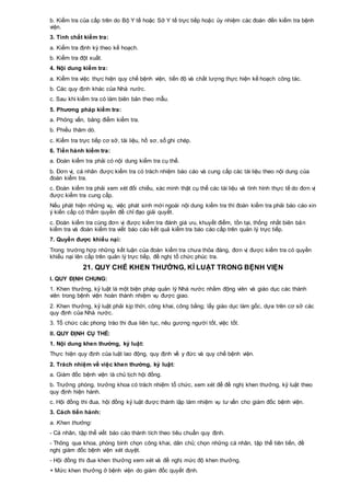 b. Kiểm tra của cấp trên do Bộ Y tế hoặc Sở Y tế trực tiếp hoặc ủy nhiệm các đoàn đến kiểm tra bệnh
viện.
3. Tính chất kiểm tra:
a. Kiểm tra định kỳ theo kế hoạch.
b. Kiểm tra đột xuất.
4. Nội dung kiểm tra:
a. Kiểm tra việc thực hiện quy chế bệnh viện, tiến độ và chất lượng thực hiện kế hoạch công tác.
b. Các quy định khác của Nhà nước.
c. Sau khi kiểm tra có làm biên bản theo mẫu.
5. Phương pháp kiểm tra:
a. Phỏng vấn, bảng điểm kiểm tra.
b. Phiếu thăm dò.
c. Kiểm tra trực tiếp cơ sở, tài liệu, hồ sơ, sổ ghi chép.
6. Tiến hành kiểm tra:
a. Đoàn kiểm tra phải có nội dung kiểm tra cụ thể.
b. Đơn vị, cá nhân được kiểm tra có trách nhiệm báo cáo và cung cấp các tài liệu theo nội dung của
đoàn kiểm tra.
c. Đoàn kiểm tra phải xem xét đối chiếu, xác minh thật cụ thể các tài liệu và tình hình thực tế do đơn vị
được kiểm tra cung cấp.
Nếu phát hiện những vụ, việc phát sinh mới ngoài nội dung kiểm tra thì đoàn kiểm tra phải báo cáo xin
ý kiến cấp có thẩm quyền để chỉ đạo giải quyết.
c. Đoàn kiểm tra cùng đơn vị được kiểm tra đánh giá ưu, khuyết điểm, tồn tại, thống nhất biên bản
kiểm tra và đoàn kiểm tra viết báo cáo kết quả kiểm tra báo cáo cấp trên quản lý trực tiếp.
7. Quyền được khiếu nại:
Trong trường hợp những kết luận của đoàn kiểm tra chưa thỏa đáng, đơn vị được kiểm tra có quyền
khiếu nại lên cấp trên quản lý trực tiếp, đề nghị tổ chức phúc tra.
21. QUY CHẾ KHEN THƯỞNG, KỈ LUẬT TRONG BỆNH VIỆN
I. QUY ĐỊNH CHUNG:
1. Khen thưởng, kỷ luật là một biện pháp quản lý Nhà nước nhằm động viên và giáo dục các thành
viên trong bệnh viện hoàn thành nhiệm vụ được giao.
2. Khen thưởng, kỷ luật phải kịp thời, công khai, công bằng; lấy giáo dục làm gốc, dựa trên cơ sở các
quy định của Nhà nước.
3. Tổ chức các phong trào thi đua liên tục, nêu gương người tốt, việc tốt.
II. QUY ĐỊNH CỤ THỂ:
1. Nội dung khen thưởng, kỷ luật:
Thực hiện quy định của luật lao động, quy định về y đức và quy chế bệnh viện.
2. Trách nhiệm về việc khen thưởng, kỷ luật:
a. Giám đốc bệnh viện là chủ tịch hội đồng.
b. Trưởng phòng, trưởng khoa có trách nhiệm tổ chức, xem xét để đề nghị khen thưởng, kỷ luật theo
quy định hiện hành.
c. Hội đồng thi đua, hội đồng kỷ luật được thành lập làm nhiệm vụ tư vấn cho giám đốc bệnh viện.
3. Cách tiến hành:
a. Khen thưởng:
- Cá nhân, tập thể viết báo cáo thành tích theo tiêu chuẩn quy định.
- Thông qua khoa, phòng bình chọn công khai, dân chủ; chọn những cá nhân, tập thể tiên tiến, đề
nghị giám đốc bệnh viện xét duyệt.
- Hội đồng thi đua khen thưởng xem xét và đề nghị mức độ khen thưởng.
+ Mức khen thưởng ở bệnh viện do giám đốc quyết định.
 