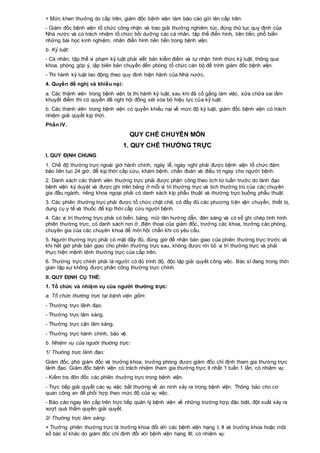 + Mức khen thưởng do cấp trên, giám đốc bệnh viện làm báo cáo gửi lên cấp trên.
- Giám đốc bệnh viện tổ chức công nhận và trao giải thưởng nghiêm túc, đúng thủ tục quy định của
Nhà nước và có trách nhiệm tổ chức bồi dưỡng các cá nhân, tập thể điển hình, tiên tiến; phổ biến
những bài học kinh nghiệm, nhân điển hình tiên tiến trong bệnh viện.
b. Kỷ luật:
- Cá nhân, tập thể vi phạm kỷ luật phải viết bản kiểm điểm và tự nhận hình thức kỷ luật, thông qua
khoa, phòng góp ý, lập biên bản chuyển đến phòng tổ chức cán bộ để trình giám đốc bệnh viện.
- Thi hành kỷ luật lao động theo quy định hiện hành của Nhà nước.
4. Quyền đề nghị và khiếu nại:
a. Các thành viên trong bệnh viện bị thi hành kỷ luật, sau khi đã cố gắng làm việc, sửa chữa sai lầm
khuyết điểm thì có quyền đề nghị hội đồng xét xóa bỏ hiệu lực của kỷ luật.
b. Các thành viên trong bệnh viện có quyền khiếu nại về mức độ kỷ luật, giám đốc bệnh viện có trách
nhiệm giải quyết kịp thời.
Phần IV.
QUY CHẾ CHUYÊN MÔN
1. QUY CHẾ THƯỜNG TRỰC
I. QUY ĐỊNH CHUNG
1. Chế độ thường trực ngoài giờ hành chính, ngày lễ, ngày nghỉ phải được bệnh viện tổ chức đảm
bảo liên tục 24 giờ, để kịp thời cấp cứu, khám bệnh, chẩn đoán và điều trị ngay cho người bệnh.
2. Danh sách các thành viên thường trực phải được phân công theo lịch từ tuần trước do lãnh đạo
bệnh viện ký duyệt và được ghi trên bảng ở mỗi vị trí thường trực và lịch thường trú của các chuyên
gia đầu ngành, riêng khoa ngoại phải có danh sách kíp phẫu thuật và thường trực buồng phẫu thuật.
3. Các phiên thường trực phải được tổ chức chặt chẽ, có đầy đủ các phương tiện vận chuyển, thiết bị,
dụng cụ y tế và thuốc để kịp thời cấp cứu người bệnh.
4. Các vị trí thường trực phải có biển, bảng, mũi tên hướng dẫn, đèn sáng và có sổ ghi chép tình hình
phiên thường trực, có danh sách nơi ở, điện thoại của giám đốc, trưởng các khoa, trưởng các phòng,
chuyên gia của các chuyên khoa để mời hội chẩn khi có yêu cầu.
5. Người thường trực phải có mặt đầy đủ, đúng giờ để nhận bàn giao của phiên thường trực trước và
khi hết giờ phải bàn giao cho phiên thường trực sau, không được rời bỏ vị trí thường trực và phải
thực hiện mệnh lệnh thường trực của cấp trên.
6. Thường trực chính phải là người có đủ trình độ, độc lập giải quyết công việc. Bác sĩ đang trong thời
gian tập sự không được phân công thường trực chính.
II. QUY ĐỊNH CỤ THỂ:
1. Tổ chức và nhiệm vụ của người thường trực:
a. Tổ chức thường trực tại bệnh viện gồm:
- Thường trực lãnh đạo.
- Thường trực lâm sàng.
- Thường trực cận lâm sàng.
- Thường trực hành chính, bảo vệ.
b. Nhiệm vụ của người thường trực:
1/ Thường trực lãnh đạo:
Giám đốc, phó giám đốc và trưởng khoa, trưởng phòng được giám đốc chỉ định tham gia thường trực
lãnh đạo. Giám đốc bệnh viện có trách nhiệm tham gia thường trực ít nhất 1 tuần 1 lần, có nhiệm vụ:
- Kiểm tra đôn đốc các phiên thường trực trong bệnh viện.
- Trực tiếp giải quyết các vụ việc bất thường về an ninh xảy ra trong bệnh viện. Thông báo cho cơ
quan công an để phối hợp theo mức độ của vụ việc.
- Báo cáo ngay lên cấp trên trực tiếp quản lý bệnh viện về những trường hợp đặc biệt, đột xuất xảy ra
vượt quá thẩm quyền giải quyết.
2/ Thường trực lâm sàng:
+ Trưởng phiên thường trực là trưởng khoa đối với các bệnh viện hạng I, II và trưởng khoa hoặc một
số bác sĩ khác do giám đốc chỉ định đối với bệnh viện hạng III; có nhiệm vụ:
 