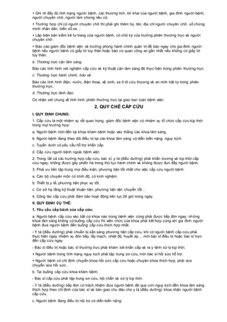 + Ghi rõ đầy đủ tình trạng người bệnh, các thương tích, lời khai của người bệnh, gia đình người bệnh,
người chuyên chở, người làm chứng nếu có.
+ Trường hợp chỉ có người chuyên chở thì phải ghi thêm họ, tên, địa chỉ người chuyên chở, số chứng
minh nhân dân, biển số xe…
+ Lập biên bản kiểm kê tư trang của người bệnh, có chữ ký của trưởng phiên thường trực và người
chuyên chở.
+ Báo cáo giám đốc bệnh viện và trưởng phòng hành chính quản trị để báo ngay cho gia đình người
bệnh nếu người bệnh có giấy tờ tùy thân hoặc báo cơ quan công an gần nhất nếu không có giấy tờ
tùy thân.
b. Thường trực cận lâm sàng:
Báo cáo tình hình xét nghiệm cấp cứu và kỹ thuật cận lâm sàng đã thực hiện trong phiên thường trực.
c. Thường trực hành chính, bảo vệ:
Báo cáo tình hình điện, nước, điện thoại, vệ sinh, xe ô tô cứu thương và an ninh trật tự trong phiên
thường trực.
d. Thường trực lãnh đạo:
Có nhận xét chung về tình hình phiên thường trực tại giao ban toàn bệnh viện.
2. QUY CHẾ CẤP CỨU
I. QUY ĐỊNH CHUNG:
1. Cấp cứu là một nhiệm vụ rất quan trọng, giám đốc bệnh viện có nhiệm vụ tổ chức cấp cứu kịp thời
trong mọi trường hợp:
a. Người bệnh mới đến tại khoa khám bệnh hoặc vào thẳng các khoa lâm sàng.
b. Người bệnh đang theo dõi điều trị tại các khoa lâm sàng có diễn biến nặng, nguy kịch.
c. Tuyến dưới có yêu cầu hỗ trợ khẩn cấp.
d. Cấp cứu người bệnh ngoài bệnh viện.
2. Trong tất cả các trường hợp cấp cứu, bác sĩ, y tá (điều dưỡng) phải khẩn trương và kịp thời cấp
cứu ngay; không được gây phiền hà trong thủ tục hành chính và không được đun đẩy người bệnh.
3. Phải ưu tiên tập trung mọi điều kiện, phương tiện tốt nhất cho việc cấp cứu người bệnh:
a. Cán bộ chuyên môn có trình độ, có kinh nghiệm.
b. Thiết bị y tế, phương tiện phục vụ tốt.
c. Cơ sở hạ tầng kỹ thuật thuận tiện, phương tiện vận chuyển tốt…
4. Công tác cấp cứu phải đảm bảo hoạt động liên tục 24 giờ trong ngày.
II. QUY ĐỊNH CỤ THỂ:
1. Yêu cầu cấp bách của cấp cứu:
a. Người bệnh cấp cứu vào bất cứ khoa nào trong bệnh viện cũng phải được tiếp đón ngay; những
khoa lâm sàng không có buồng cấp cứu thì viên chức của khoa phải kết hợp cùng với gia đình người
bệnh đưa người bệnh đến buồng cấp cứu thích hợp nhất.
- Y tá (điều dưỡng) phải chuẩn bị sẵn sàng phương tiện cấp cứu, khi có người bệnh cấp cứu phải
thực hiện ngay nhiệm vụ đón tiếp, lấy mạch, nhiệt độ, huyết áp… mời bác sĩ điều trị hoặc bác sĩ trực
đến cấp cứu ngay.
- Bác sĩ điều trị hoặc bác sĩ thường trực phải khám xét khẩn cấp và ra y lệnh xử lý kịp thời.
+ Người bệnh trong tình trạng nguy kịch phải tập trung sơ cứu, mời bác sĩ hồi sức hỗ trợ.
+ Người bệnh có chỉ định chuyển khoa hồi sức cấp cứu hoặc chuyên khoa thích hợp, phải vừa
chuyển vừa hồi sức.
b. Tại buồng cấp cứu khoa khám bệnh:
- Bác sĩ cấp cứu phải tập trung sơ cứu, hội chẩn và xử lý kịp thời.
- Y tá (điều dưỡng) tiếp đón có trách nhiệm đưa người bệnh đã qua cơn nguy kịch đến khoa lâm sàng
thích hợp theo chỉ định của bác sĩ và bàn giao chu đáo cho y tá (điều dưỡng) khoa nhận người bệnh
cấp cứu.
c. Người bệnh đang điều trị nội trú có diễn biến nặng:
 