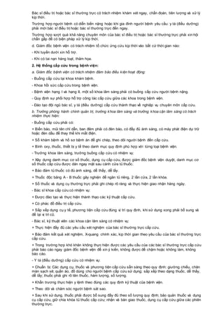 Bác sĩ điều trị hoặc bác sĩ thường trực có trách nhiệm khám xét ngay, chẩn đoán, tiên lượng và xử lý
kịp thời.
Trường hợp người bệnh có diễn biến nặng hoặc khi gia đình người bệnh yêu cầu: y tá (điều dưỡng)
phải mời bác sĩ điều trị hoặc bác sĩ thường trực đến ngay.
Trường hợp vượt quá khả năng chuyên môn của bác sĩ điều trị hoặc bác sĩ thường trực phải xin hội
chẩn gấp để có biện pháp xử lý kịp thời.
d. Giám đốc bệnh viện có trách nhiệm tổ chức ứng cứu kịp thời vào bất cứ thời gian nào:
- Khi tuyến dưới xin hỗ trợ.
- Khi có tai nạn hàng loạt, thảm họa.
2. Hệ thống cấp cứu trong bệnh viện:
a. Giám đốc bệnh viện có trách nhiệm đảm bảo điều kiện hoạt động:
- Buồng cấp cứu tại khoa khám bệnh.
- Khoa hồi sức cấp cứu trong bệnh viện.
- Bệnh viện hạng I và hạng II, một số khoa lâm sàng phải có buồng cấp cứu người bệnh nặng.
- Quy định sự phối hợp hỗ trợ công tác cấp cứu giữa các khoa trong bệnh viện.
- Đào tạo đội ngũ bác sĩ, y tá (điều dưỡng) cấp cứu thành thạo về nghiệp vụ chuyên môn cấp cứu.
b. Trưởng phòng hành chính quản trị, trưởng khoa lâm sàng và trưởng khoa cận lâm sàng có trách
nhiệm thực hiện:
- Buồng cấp cứu phải có:
+ Biển báo, mũi tên chỉ dẫn, ban đêm phải có đèn báo, có đầy đủ ánh sáng, có máy phát điện dự trữ
hoặc đèn dầu để thay thế khi mất điện.
+ Sổ khám bệnh và hồ sơ bệnh án để ghi chép, theo dõi người bệnh đến cấp cứu.
+ Bình oxy, thuốc, thiết bị y tế theo danh mục quy định phù hợp với từng loại bệnh viện.
- Trưởng khoa lâm sàng, trưởng buồng cấp cứu có nhiệm vụ:
+ Xây dựng danh mục cơ số thuốc, dụng cụ cấp cứu, được giám đốc bệnh viện duyệt, danh mục cơ
số thuốc cấp cứu được dán ngay mặt sau cánh cửa tủ thuốc.
+ Bảo đảm tủ thuốc có đủ ánh sáng, dễ thấy, dễ lấy.
+ Thuốc độc bảng A - B thuốc gây nghiện để ngăn tủ riêng, 2 lần cửa, 2 lần khóa.
+ Sổ thuốc và dụng cụ thường trực phải ghi chép rõ ràng và thực hiện giao nhận hàng ngày.
- Bác sĩ khoa cấp cứu có nhiệm vụ:
+ Được đào tạo và thực hiện thành thạo các kỹ thuật cấp cứu.
+ Có phác đồ điều trị cấp cứu.
+ Sắp xếp dụng cụ y tế, phương tiện cấp cứu đúng vị trí quy định, khi sử dụng xong phải bổ sung và
để lại vị trí cũ.
- Bác sĩ, kỹ thuật viên các khoa cận lâm sàng có nhiệm vụ:
+ Thực hiện đầy đủ các yêu cầu xét nghiệm của bác sĩ thường trực cấp cứu.
+ Bảo đảm kết quả xét nghiệm, X-quang chính xác, kịp thời gian theo yêu cầu của bác sĩ thường trực
cấp cứu.
+ Trong trường hợp khó khăn không thực hiện được các yêu cầu của các bác sĩ thường trực cấp cứu
phải báo cáo ngay giám đốc bệnh viện để xin ý kiến, không được để chậm hoặc không làm, không
báo cáo.
- Y tá (điều dưỡng) cấp cứu có nhiệm vụ:
+ Chuẩn bị: Các dụng cụ, thuốc và phương tiện cấp cứu sẵn sàng theo quy định: giường chiếu, chăn
màn sạch sẽ; quần áo, đồ dùng cho người bệnh cấp cứu sử dụng; sắp xếp theo dạng thuốc, dễ thấy,
dễ lấy; thuốc phải ghi rõ tên thuốc, hàm lượng, số lượng.
+ Khẩn trương thực hiện y lệnh theo đúng các quy định kỹ thuật của bệnh viện.
+ Theo dõi và chăm sóc người bệnh sát sao.
+ Sau khi sử dụng, thuốc phải được bổ sung đầy đủ theo số lượng quy định; bảo quản thuốc và dụng
cụ cấp cứu, giữ chìa khóa tủ thuốc cấp cứu; nhận và bàn giao thuốc, dụng cụ cấp cứu giữa các phiên
thường trực.
 