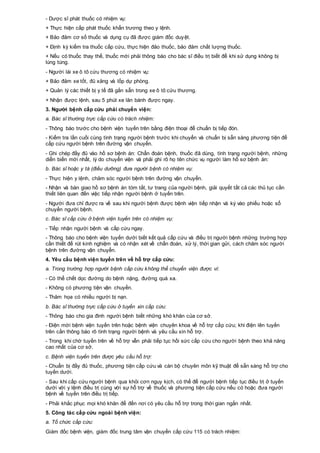 - Dược sĩ phát thuốc có nhiệm vụ:
+ Thực hiện cấp phát thuốc khẩn trương theo y lệnh.
+ Bảo đảm cơ số thuốc và dụng cụ đã được giám đốc duyệt.
+ Định kỳ kiểm tra thuốc cấp cứu, thực hiện đảo thuốc, bảo đảm chất lượng thuốc.
+ Nếu có thuốc thay thế, thuốc mới phải thông báo cho bác sĩ điều trị biết để khi sử dụng không bị
lúng túng.
- Người lái xe ô tô cứu thương có nhiệm vụ:
+ Bảo đảm xe tốt, đủ xăng và lốp dự phòng.
+ Quản lý các thiết bị y tế đã gắn sẵn trong xe ô tô cứu thương.
+ Nhận được lệnh, sau 5 phút xe lăn bánh được ngay.
3. Người bệnh cấp cứu phải chuyển viện:
a. Bác sĩ thường trực cấp cứu có trách nhiệm:
- Thông báo trước cho bệnh viện tuyến trên bằng điện thoại để chuẩn bị tiếp đón.
- Kiểm tra lần cuối cùng tình trạng người bệnh trước khi chuyển và chuẩn bị sẵn sàng phương tiện để
cấp cứu người bệnh trên đường vận chuyển.
- Ghi chép đầy đủ vào hồ sơ bệnh án: Chẩn đoán bệnh, thuốc đã dùng, tình trạng người bệnh, những
diễn biến mới nhất, lý do chuyển viện và phải ghi rõ họ tên chức vụ người làm hồ sơ bệnh án:
b. Bác sĩ hoặc y tá (điều dưỡng) đưa người bệnh có nhiệm vụ:
- Thực hiện y lệnh, chăm sóc người bệnh trên đường vận chuyển.
- Nhận và bàn giao hồ sơ bệnh án tóm tắt, tư trang của người bệnh, giải quyết tất cả các thủ tục cần
thiết liên quan đến việc tiếp nhận người bệnh ở tuyến trên.
- Người đưa chỉ được ra về sau khi người bệnh được bệnh viện tiếp nhận và ký vào phiếu hoặc sổ
chuyển người bệnh.
c. Bác sĩ cấp cứu ở bệnh viện tuyến trên có nhiệm vụ:
- Tiếp nhận người bệnh và cấp cứu ngay.
- Thông báo cho bệnh viện tuyến dưới biết kết quả cấp cứu và điều trị người bệnh những trường hợp
cần thiết để rút kinh nghiệm và có nhận xét về chẩn đoán, xử lý, thời gian gửi, cách chăm sóc người
bệnh trên đường vận chuyển.
4. Yêu cầu bệnh viện tuyến trên về hỗ trợ cấp cứu:
a. Trong trường hợp người bệnh cấp cứu không thể chuyển viện được vì:
- Có thể chết dọc đường do bệnh nặng, đường quá xa.
- Không có phương tiện vận chuyển.
- Thảm họa có nhiều người bị nạn.
b. Bác sĩ thường trực cấp cứu ở tuyến xin cấp cứu:
- Thông báo cho gia đình người bệnh biết những khó khăn của cơ sở.
- Điện mời bệnh viện tuyến trên hoặc bệnh viện chuyên khoa về hỗ trợ cấp cứu; khi điện lên tuyến
trên cần thông báo rõ tình trạng người bệnh và yêu cầu xin hỗ trợ.
- Trong khi chờ tuyến trên về hỗ trợ vẫn phải tiếp tục hồi sức cấp cứu cho người bệnh theo khả năng
cao nhất của cơ sở.
c. Bệnh viện tuyến trên được yêu cầu hỗ trợ:
- Chuẩn bị đầy đủ thuốc, phương tiện cấp cứu và cán bộ chuyên môn kỹ thuật để sẵn sàng hỗ trợ cho
tuyến dưới.
- Sau khi cấp cứu người bệnh qua khỏi cơn nguy kịch, có thể để người bệnh tiếp tục điều trị ở tuyến
dưới với y lệnh điều trị cùng với sự hỗ trợ về thuốc và phương tiện cấp cứu nếu có hoặc đưa người
bệnh về tuyến trên điều trị tiếp.
- Phải khắc phục mọi khó khăn để đến nơi có yêu cầu hỗ trợ trong thời gian ngắn nhất.
5. Công tác cấp cứu ngoài bệnh viện:
a. Tổ chức cấp cứu:
Giám đốc bệnh viện, giám đốc trung tâm vận chuyển cấp cứu 115 có trách nhiệm:
 
