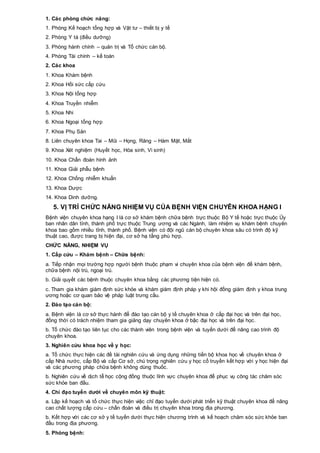 1. Các phòng chức năng:
1. Phòng Kế hoạch tổng hợp và Vật tư – thiết bị y tế
2. Phòng Y tá (điều dưỡng)
3. Phòng hành chính – quản trị và Tổ chức cán bộ.
4. Phòng Tài chính – kế toán
2. Các khoa
1. Khoa Khám bệnh
2. Khoa Hồi sức cấp cứu
3. Khoa Nội tổng hợp
4. Khoa Truyền nhiễm
5. Khoa Nhi
6. Khoa Ngoại tổng hợp
7. Khoa Phụ Sản
8. Liên chuyên khoa Tai – Mũi – Họng, Răng – Hàm Mặt, Mắt
9. Khoa Xét nghiệm (Huyết học, Hóa sinh, Vi sinh)
10. Khoa Chẩn đoán hình ảnh
11. Khoa Giải phẫu bệnh
12. Khoa Chống nhiễm khuẩn
13. Khoa Dược
14. Khoa Dinh dưỡng.
5. VỊ TRÍ CHỨC NĂNG NHIỆM VỤ CỦA BỆNH VIỆN CHUYÊN KHOA HẠNG I
Bệnh viện chuyên khoa hạng I là cơ sở khám bệnh chữa bệnh trực thuộc Bộ Y tế hoặc trực thuộc Ủy
ban nhân dân tỉnh, thành phố trực thuộc Trung ương và các Ngành, làm nhiệm vụ khám bệnh chuyên
khoa bao gồm nhiều tỉnh, thành phố. Bệnh viện có đội ngũ cán bộ chuyên khoa sâu có trình độ kỹ
thuật cao, được trang bị hiện đại, cơ sở hạ tầng phù hợp.
CHỨC NĂNG, NHIỆM VỤ
1. Cấp cứu – Khám bệnh – Chữa bệnh:
a. Tiếp nhận mọi trường hợp người bệnh thuộc phạm vi chuyên khoa của bệnh viện để khám bệnh,
chữa bệnh nội trú, ngoại trú.
b. Giải quyết các bệnh thuộc chuyên khoa bằng các phương tiện hiện có.
c. Tham gia khám giám định sức khỏe và khám giám định pháp y khi hội đồng giám định y khoa trung
ương hoặc cơ quan bảo vệ pháp luật trưng cầu.
2. Đào tạo cán bộ:
a. Bệnh viện là cơ sở thực hành để đào tạo cán bộ y tế chuyên khoa ở cấp đại học và trên đại học,
đồng thời có trách nhiệm tham gia giảng dạy chuyên khoa ở bậc đại học và trên đại học.
b. Tổ chức đào tạo liên tục cho các thành viên trong bệnh viện và tuyến dưới để nâng cao trình độ
chuyên khoa.
3. Nghiên cứu khoa học về y học:
a. Tổ chức thực hiện các đề tài nghiên cứu và ứng dụng những tiến bộ khoa học về chuyên khoa ở
cấp Nhà nước, cấp Bộ và cấp Cơ sở, chú trọng nghiên cứu y học cổ truyền kết hợp với y học hiện đại
và các phương pháp chữa bệnh không dùng thuốc.
b. Nghiên cứu về dịch tễ học cộng đồng thuộc lĩnh vực chuyên khoa để phục vụ công tác chăm sóc
sức khỏe ban đầu.
4. Chỉ đạo tuyến dưới về chuyên môn kỹ thuật:
a. Lập kế hoạch và tổ chức thực hiện việc chỉ đạo tuyến dưới phát triển kỹ thuật chuyên khoa để nâng
cao chất lượng cấp cứu – chẩn đoán và điều trị chuyên khoa trong địa phương.
b. Kết hợp với các cơ sở y tế tuyến dưới thực hiện chương trình và kế hoạch chăm sóc sức khỏe ban
đầu trong địa phương.
5. Phòng bệnh:
 