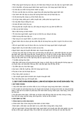 - Phân công người thường trực cấp cứu, khi nhận được thông tin yêu cầu cấp cứu người bệnh phải:
+ Hỏi rõ địa điểm, số lượng người bệnh hoặc người bị nạn, tình trạng người bệnh hiện tại.
+ Cử đội cấp cứu khẩn trương đi làm nhiệm vụ ngay.
- Tổ chức các đội cấp cứu nội khoa, ngoại khoa sẵn sàng hoạt động ngoài bệnh viện:
+ Các thành viên đội cấp cứu được bồi dưỡng thành thạo các kỹ thuật cấp cứu.
+ Có đủ phương tiện, dụng cụ y tế và thuốc cấp cứu.
+ Có sổ ghi chép, phiếu ga-rô, phiếu chuyển viện, phiếu phân loại người bị nạn.
+ Có máy điện thoại di động khu vực.
+ Có bản đồ hành chính khu vực.
- Phương tiện vận chuyển cấp cứu, sẵn sàng và trang bị như quy định tại điểm 2-b.
b. Cấp cứu tại hiện trường:
- Bác sĩ đội trưởng có trách nhiệm:
+ Tổ chức đưa người bệnh, người bị nạn ra khỏi khu vực đang bị đe dọa.
+ Khẩn trương triển khai cấp cứu.
+ Tập trung sơ cứu người bệnh, ra y lệnh xử lý kịp thời.
+ Người bệnh cấp cứu được ghi vào phiếu đầy đủ nội dung theo quy định, ký ghi rõ họ tên và chức
vụ.
+ Đối với người bệnh sau khi được cấp cứu, tùy theo tình trạng người bệnh sẽ giải quyết:
 Người bệnh nhẹ, ổn định điều trị chăm sóc tại nhà.
 Người bệnh nặng sẽ chuyển đến bệnh viện chuyên khoa gần nhất.
+ Trường hợp phải cấp cứu hàng loạt, quá khả năng của đội cấp cứu, phải khẩn cấp báo cáo giám
đốc bệnh viện, giám đốc trung tâm vận chuyển cấp cứu 115 để xin ý kiến chỉ đạo, đồng thời thông
báo cho các tổ chức y tế đóng tại địa phương đến hỗ trợ. Trong khi chờ đợi phải cấp cứu hết khả
năng của đội, phân loại ưu tiên, tập trung cấp cứu người bị nạn ưu tiên loại một.
- Y tá (điều dưỡng) thực hiện:
+ Bảo đảm chất lượng, số lượng phương tiện, dụng cụ, thuốc cấp cứu sẵn sàng lên đường ngay và
có sổ ghi chép, các loại phiếu theo quy định, sắp xếp ngăn nắp dễ thấy, dễ lấy.
+ Tại điểm cấp cứu, thực hiện ngay:
 Lấy mạch, nhiệt độ, huyết áp, nắm tình trạng người bị nạn.
 Phụ bác sĩ làm các thủ thuật cấp cứu.
 Thực hiện y lệnh của bác sĩ.
c. Vận chuyển người bệnh tới bệnh viện chuyên khoa gần nhất:
Thực hiện đúng theo quy chế chuyển viện.
3. QUY CHẾ CHẨN ĐOÁN BỆNH, LÀM HỒ SƠ BỆNH ÁN VÀ KÊ ĐƠN ĐIỀU TRỊ
I. QUY ĐỊNH CHUNG:
1. Việc chẩn đoán bệnh và kê đơn điều trị có vị trí rất quan trọng trong khám bệnh, chữa bệnh.
2. Hồ sơ bệnh án là tài liệu khoa học về chuyên môn kỹ thuật, là chứng từ tài chính và cũng là tài liệu
pháp y. Việc làm hồ sơ bệnh án phải được tiến hành khẩn trương, khách quan, thận trọng, chính xác
và khoa học.
3. Khi tiến hành khám bệnh, chẩn đoán và kê đơn phải kết hợp chặt chẽ các triệu chứng cơ năng,
thực thể, lâm sàng, cận lâm sàng, yếu tố gia đình, xã hội và tiền sử bệnh.
II. QUY ĐỊNH CỤ THỂ:
1. Khám bệnh và chẩn đoán bệnh:
a. Khám bệnh: Bác sĩ làm công tác khám bệnh có trách nhiệm:
- Khám bệnh, chẩn đoán xác định bệnh và ra y lệnh điều trị đúng bệnh, đúng thuốc.
- Đối với người bệnh ở khoa khám bệnh hoặc người bệnh mới chuyển viện đến phải nghiên cứu các
tài liệu có liên quan: giấy giới thiệu, hồ sơ bệnh án của tuyến dưới, kết hợp với các dấu hiệu lâm
 
