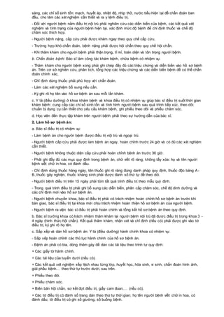 sàng, các chỉ số sinh tồn: mạch, huyết áp, nhiệt độ, nhịp thở, nước tiểu hiện tại để chẩn đoán ban
đầu, cho làm các xét nghiệm cần thiết và ra y lệnh điều trị.
- Đối với người bệnh nằm điều trị nội trú phải nghiên cứu các diễn biến của bệnh, các kết quả xét
nghiệm và tình trạng của người bệnh hiện tại, xác định mức độ bệnh để chỉ định thuốc và chế độ
chăm sóc thích hợp.
- Người bệnh nặng, cấp cứu phải được khám ngay theo quy chế cấp cứu.
- Trường hợp khó chẩn đoán, bệnh nặng phải được hội chẩn theo quy chế hội chẩn.
- Khi thăm khám cho người bệnh phải thận trọng, tỉ mỉ, toàn diện và tôn trọng người bệnh.
b. Chẩn đoán bệnh: Bác sĩ làm công tác khám bệnh, chữa bệnh có nhiệm vụ:
- Thăm khám cho người bệnh xong phải ghi chép đầy đủ các triệu chứng và diễn biến vào hồ sơ bệnh
án. Trên cơ sở nghiên cứu, phân tích, tổng hợp các triệu chứng và các diễn biến bệnh để có thể chẩn
đoán chính xác.
- Chỉ định dùng thuốc phải phù hợp với chẩn đoán.
- Làm các xét nghiệm bổ sung nếu cần.
- Ký ghi rõ họ tên vào hồ sơ bệnh án sau mỗi lần khám.
c. Y tá (điều dưỡng) ở khoa khám bệnh và khoa điều trị có nhiệm vụ giúp bác sĩ điều trị suốt thời gian
khám bệnh: cung cấp các chỉ số sinh tồn và tình hình người bệnh sau quá trình tiếp xúc, theo dõi;
chuẩn bị dụng cụ cần thiết cho yêu cầu khám bệnh, ghi phiếu theo dõi và phiếu chăm sóc.
d. Học viên đến thực tập khám trên người bệnh phải theo sự hướng dẫn của bác sĩ.
2. Làm hồ sơ bệnh án:
a. Bác sĩ điều trị có nhiệm vụ:
- Làm bệnh án cho người bệnh được điều trị nội trú và ngoại trú.
- Người bệnh cấp cứu phải được làm bệnh án ngay, hoàn chỉnh trước 24 giờ và có đủ các xét nghiệm
cần thiết.
- Người bệnh không thuộc diện cấp cứu phải hoàn chỉnh bệnh án trước 36 giờ.
- Phải ghi đầy đủ các mục quy định trong bệnh án, chữ viết rõ ràng, không tẩy xóa: họ và tên người
bệnh viết chữ in hoa, có đánh dấu.
- Chỉ định dùng thuốc hàng ngày, tên thuốc ghi rõ ràng đúng danh pháp quy định, thuốc độc bảng A-
B, thuốc gây nghiện, thuốc kháng sinh phải được đánh số thứ tự để theo dõi.
- Người bệnh điều trị trên 15 ngày phải tóm tắt quá trình điều trị theo mẫu quy định.
- Trong quá trình điều trị phải ghi bổ sung các diễn biến, phân cấp chăm sóc, chế độ dinh dưỡng và
các chỉ định mới vào hồ sơ bệnh án.
- Người bệnh chuyển khoa, bác sĩ điều trị phải có trách nhiệm hoàn chỉnh hồ sơ bệnh án trước khi
bàn giao, bác sĩ điều trị tại khoa mới chịu trách nhiệm hoàn thiện hồ sơ bệnh án của người bệnh.
- Người bệnh ra viện bác sĩ điều trị phải hoàn chỉnh và tổng kết hồ sơ bệnh án theo quy định.
b. Bác sĩ trưởng khoa có trách nhiệm thăm khám lại người bệnh nội trú đã được điều trị trong khoa 3 -
4 ngày (hình thức hội chẩn). Kết quả thăm khám, nhận xét và chỉ định (nếu có) phải được ghi vào tờ
điều trị, ký ghi rõ họ tên.
c. Sắp xếp và dán hồ sơ bệnh án: Y tá (điều dưỡng) hành chính khoa có nhiệm vụ:
- Sắp xếp hoàn chỉnh các thủ tục hành chính của hồ sơ bệnh án.
- Bệnh án phải có bìa, đóng thêm gáy để dán các tài liệu theo trình tự quy định:
+ Các giấy tờ hành chính.
+ Các tài liệu của tuyến dưới (nếu có).
+ Các kết quả xét nghiệm xếp lệch nhau từng lớp, huyết học, hóa sinh, vi sinh, chẩn đoán hình ảnh,
giải phẫu bệnh… theo thứ tự trước dưới, sau trên.
+ Phiếu theo dõi.
+ Phiếu chăm sóc.
+ Biên bản hội chẩn, sơ kết đợt điều trị, giấy cam đoan,… (nếu có).
+ Các tờ điều trị có đánh số trang dán theo thứ tự thời gian; họ tên người bệnh viết chữ in hoa, có
đánh dấu; tờ điều trị có ghi số giường, số buồng bệnh.
 