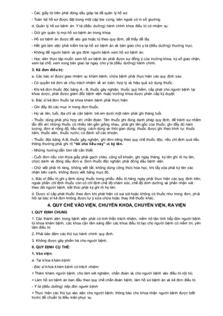 - Các giấy tờ trên phải đóng dấu giáp lai để quản lý hồ sơ.
- Toàn bộ hồ sơ được đặt trong một cặp bìa cứng, bên ngoài có in số giường.
d. Quản lý hồ sơ bệnh án: Y tá (điều dưỡng) hành chính khoa điều trị có nhiệm vụ:
- Giữ gìn quản lý mọi hồ sơ bệnh án trong khoa.
- Hồ sơ bệnh án được để vào giá hoặc tủ theo quy định, dễ thấy dễ lấy.
- Hết giờ làm việc phải kiểm tra lại hồ sơ bệnh án và bàn giao cho y tá (điều dưỡng) thường trực.
- Không để người bệnh và gia đình người bệnh xem hồ sơ bệnh án.
- Học viên thực tập muốn xem hồ sơ bệnh án phải được sự đồng ý của trưởng khoa, ký sổ giao nhận,
xem tại chỗ, xem xong bàn giao lại ngay cho y tá (điều dưỡng) hành chính.
3. Kê đơn điều trị:
a. Các bác sĩ được giao nhiệm vụ khám bệnh, chữa bệnh phải thực hiện các quy định sau:
- Có quyền kê đơn và chịu trách nhiệm về an toàn, hợp lý và hiệu quả sử dụng thuốc.
- Khi kê đơn thuốc độc bảng A - B, thuốc gây nghiện, thuốc quý hiếm, cấp phát cho người bệnh tại
khoa dược, phải được giám đốc bệnh viện hoặc trưởng khoa dược phân cấp ký duyệt.
b. Bác sĩ kê đơn thuốc tại khoa khám bệnh phải thực hiện:
- Ghi đầy đủ các mục in trong đơn thuốc.
- Họ và tên, tuổi, địa chỉ và căn bệnh: trẻ em dưới một năm phải ghi tháng tuổi.
- Thuốc dùng phải phù hợp với chẩn đoán; Tên thuốc ghi đúng danh pháp quy định, để tránh sự nhầm
lẫn đối với những thuốc có nhiều tên gần giống nhau, phải ghi tên gốc của thuốc; ghi đầy đủ hàm
lượng, đơn vị nồng độ, liều dùng, cách dùng và thời gian dùng; thuốc được ghi theo trình tự: thuốc
tiêm, thuốc viên, thuốc nước; có đánh số các khoản.
- Thuốc độc bảng A-B, thuốc gây nghiện, ghi đơn riêng theo quy chế thuốc độc; nếu chỉ định quá liều
thông thường phải ghi rõ “tôi cho liều này” và ký tên.
- Những hướng dẫn tóm tắt cần thiết.
- Cuối đơn nếu còn thừa giấy phải gạch chéo, cộng số khoản, ghi ngày tháng, ký tên ghi rõ họ tên,
chức danh và đóng dấu đơn vị. Đơn thuốc độc nghiện phải đóng dấu bệnh viện.
- Chữ viết phải rõ ràng, không viết tắt, không dùng công thức hóa học, khi tẩy xóa phải ký tên xác
nhận bên cạnh, không được viết bằng mực đỏ.
c. Bác sĩ điều trị ghi y lệnh dùng thuốc trong phiếu điều trị hàng ngày phải thực hiện các quy định trên;
ngoài phần chỉ định thuốc còn có chỉ định chế độ chăm sóc, chế độ dinh dưỡng và phần nhận xét
theo dõi người bệnh, kết thúc phải ký ghi rõ họ tên.
d. Dược sĩ cấp phát thuốc theo đơn khi phát hiện có sai sót hoặc không có thuốc như trong đơn, phải
hỏi lại bác sĩ kê đơn không được tự ý sửa chữa hoặc thay thế thuốc khác.
4. QUY CHẾ VÀO VIỆN, CHUYỂN KHOA, CHUYỂN VIỆN, RA VIỆN
I. QUY ĐỊNH CHUNG
1. Các thành viên trong bệnh viện phải có tinh thần trách nhiệm, niềm nở tận tình tiếp đón người bệnh
từ khoa khám bệnh, các khoa cận lâm sàng đến các khoa điều trị tạo cho người bệnh có niềm tin, yên
tâm điều trị.
2. Phải bảo đảm các thủ tục hành chính quy định.
3. Không được gây phiền hà cho người bệnh.
II. QUY ĐỊNH CỤ THỂ:
1. Vào viện:
a. Tại khoa khám bệnh:
- Bác sĩ khoa khám bệnh có trách nhiệm:
+ Thăm khám người bệnh, cho làm xét nghiệm, chẩn đoán và cho người bệnh vào điều trị nội trú.
+ Làm hồ sơ bệnh án ban đầu theo quy chế chẩn đoán bệnh, làm hồ sơ bệnh án và kê đơn điều trị.
- Y tá (điều dưỡng) tiếp đón người bệnh:
+ Thực hiện các thủ tục vào viện cho người bệnh; thông báo cho khoa nhận người bệnh được biết
trước để chuẩn bị điều kiện phục vụ.
 