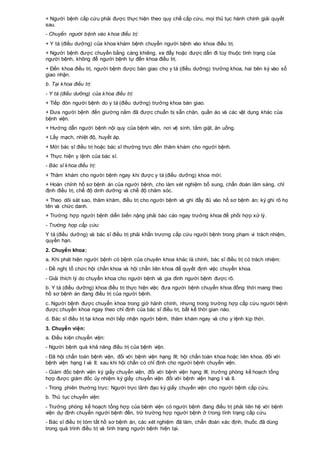 + Người bệnh cấp cứu phải được thực hiện theo quy chế cấp cứu, mọi thủ tục hành chính giải quyết
sau.
- Chuyển người bệnh vào khoa điều trị:
+ Y tá (điều dưỡng) của khoa khám bệnh chuyển người bệnh vào khoa điều trị.
+ Người bệnh được chuyển bằng cáng khiêng, xe đẩy hoặc được dẫn đi tùy thuộc tình trạng của
người bệnh, không để người bệnh tự đến khoa điều trị.
+ Đến khoa điều trị, người bệnh được bàn giao cho y tá (điều dưỡng) trưởng khoa, hai bên ký vào sổ
giao nhận.
b. Tại khoa điều trị:
- Y tá (điều dưỡng) của khoa điều trị:
+ Tiếp đón người bệnh do y tá (điều dưỡng) trưởng khoa bàn giao.
+ Đưa người bệnh đến giường nằm đã được chuẩn bị sẵn chăn, quần áo và các vật dụng khác của
bệnh viện.
+ Hướng dẫn người bệnh nội quy của bệnh viện, nơi vệ sinh, tắm giặt, ăn uống.
+ Lấy mạch, nhiệt độ, huyết áp.
+ Mời bác sĩ điều trị hoặc bác sĩ thường trực đến thăm khám cho người bệnh.
+ Thực hiện y lệnh của bác sĩ.
- Bác sĩ khoa điều trị:
+ Thăm khám cho người bệnh ngay khi được y tá (điều dưỡng) khoa mời.
+ Hoàn chỉnh hồ sơ bệnh án của người bệnh, cho làm xét nghiệm bổ sung, chẩn đoán lâm sàng, chỉ
định điều trị, chế độ dinh dưỡng và chế độ chăm sóc.
+ Theo dõi sát sao, thăm khám, điều trị cho người bệnh và ghi đầy đủ vào hồ sơ bệnh án; ký ghi rõ họ
tên và chức danh.
+ Trường hợp người bệnh diễn biến nặng phải báo cáo ngay trưởng khoa để phối hợp xử lý.
- Trường hợp cấp cứu:
Y tá (điều dưỡng) và bác sĩ điều trị phải khẩn trương cấp cứu người bệnh trong phạm vi trách nhiệm,
quyền hạn.
2. Chuyển khoa:
a. Khi phát hiện người bệnh có bệnh của chuyên khoa khác là chính, bác sĩ điều trị có trách nhiệm:
- Đề nghị tổ chức hội chẩn khoa và hội chẩn liên khoa để quyết định việc chuyển khoa.
- Giải thích lý do chuyển khoa cho người bệnh và gia đình người bệnh được rõ.
b. Y tá (điều dưỡng) khoa điều trị thực hiện việc đưa người bệnh chuyển khoa đồng thời mang theo
hồ sơ bệnh án đang điều trị của người bệnh.
c. Người bệnh được chuyển khoa trong giờ hành chính, nhưng trong trường hợp cấp cứu người bệnh
được chuyển khoa ngay theo chỉ định của bác sĩ điều trị, bất kể thời gian nào.
d. Bác sĩ điều trị tại khoa mới tiếp nhận người bệnh, thăm khám ngay và cho y lệnh kịp thời.
3. Chuyển viện:
a. Điều kiện chuyển viện:
- Người bệnh quá khả năng điều trị của bệnh viện.
- Đã hội chẩn toàn bệnh viện, đối với bệnh viện hạng III; hội chẩn toàn khoa hoặc liên khoa, đối với
bệnh viện hạng I và II; sau khi hội chẩn có chỉ định cho người bệnh chuyển viện.
- Giám đốc bệnh viện ký giấy chuyển viện, đối với bệnh viện hạng III; trưởng phòng kế hoạch tổng
hợp được giám đốc ủy nhiệm ký giấy chuyển viện đối với bệnh viện hạng I và II.
- Trong phiên thường trực: Người trực lãnh đạo ký giấy chuyển viện cho người bệnh cấp cứu.
b. Thủ tục chuyển viện:
- Trưởng phòng kế hoạch tổng hợp của bệnh viện có người bệnh đang điều trị phải liên hệ với bệnh
viện dự định chuyển người bệnh đến, trừ trường hợp người bệnh ở trong tình trạng cấp cứu.
- Bác sĩ điều trị tóm tắt hồ sơ bệnh án, các xét nghiệm đã làm, chẩn đoán xác định, thuốc đã dùng
trong quá trình điều trị và tình trạng người bệnh hiện tại.
 