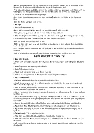 - Đối với người bệnh nặng, cấp cứu phải có bác sĩ hoặc y tá (điều dưỡng) đưa đi, mang theo hồ sơ
bệnh án tóm tắt, có phương tiện cấp cứu trên đường di chuyển người bệnh.
- Y tá (điều dưỡng) đưa người bệnh chuyển viện có trách nhiệm bàn giao người bệnh, hồ sơ bệnh án,
tư trang (nếu có) cho người tiếp đón ở bệnh viện mới đến và hai bên ký nhận vào sổ bàn giao.
c. Chuẩn bị cho người bệnh được chuyển viện:
- Bác sĩ điều trị có nhiệm vụ giải thích rõ lý do cần chuyển viện cho người bệnh và gia đình người
bệnh.
- Làm đầy đủ thủ tục người bệnh ra viện.
4. Ra viện:
a. Bác sĩ điều trị có nhiệm vụ:
- Đánh giá tình trạng sức khỏe, bệnh tật của người bệnh và đề nghị cho ra viện.
- Thông báo cho người bệnh biết tình hình sức khỏe và kết quả điều trị.
b. Bác sĩ trưởng khoa: thăm khám lại, nhận xét kết quả điều trị và quyết định cho người bệnh ra viện.
c. Y tá (điều dưỡng) hành chính khoa hoặc y tá (điều dưỡng) thường trực:
- Làm đầy đủ thủ tục cho người bệnh ra viện.
- Nhận lại chăn, màn, quần áo và vật dụng khác; hướng dẫn người bệnh hoặc gia đình người bệnh
thanh toán viện phí.
- Sau khi người bệnh đã thanh toán viện phí, phát giấy ra viện và dặn dò người bệnh về tự chăm sóc
sức khỏe.
- Nộp hồ sơ bệnh án cho phòng kế hoạch tổng hợp theo quy chế lưu trữ hồ sơ bệnh án.
5. QUY CHẾ ĐIỀU TRỊ NGOẠI TRÚ
I. QUY ĐỊNH CHUNG:
1. Khám bệnh, chữa bệnh ngoại trú được thực hiện đối với những người bệnh không nằm điều trị nội
trú:
a. Một số bệnh mãn tính ngoài đợt tiến triển cấp.
b. Một số bệnh thông thường.
c. Người bệnh có nguyện vọng được điều trị ngoại trú.
2. Y tế cơ sở kết hợp theo dõi và điều trị tiếp tục theo hướng dẫn của bác sĩ.
II. QUY ĐỊNH CỤ THỂ:
1. Tại khoa khám bệnh: Bác sĩ khoa khám bệnh có trách nhiệm.
a. Quyết định cho người bệnh được điều trị ngoại trú sau khi đã khám lâm sàng và xét nghiệm, có
chẩn đoán xác định bệnh rõ ràng.
b. Làm hồ sơ bệnh án đầy đủ như người bệnh nội trú và theo dõi quản lý tại khoa khám bệnh và các
khoa được giám đốc bệnh viện giao nhiệm vụ.
c. Có sổ y bạ theo dõi điều trị ngoại trú ghi rõ chẩn đoán, kê đơn điều trị, hướng dẫn sử dụng thuốc và
hẹn khám lại.
d. Khi kê đơn phải thực hiện đúng quy chế chẩn đoán bệnh làm hồ sơ bệnh án và kê đơn điều trị. Đối
với thuốc độc bảng A-B, thuốc gây nghiện y tế cơ sở hoặc gia đình lĩnh, bảo quản phát hàng ngày cho
người bệnh.
e. Hướng dẫn người bệnh thực hiện chế độ ăn uống, nghỉ ngơi và luyện tập phục hồi chức năng.
g. Người bệnh đang điều trị ngoại trú, nếu tình trạng diễn biến xấu phải đưa vào điều trị nội trú.
h. Người bệnh điều trị nội trú, sau khi ra viện nếu cần được điều trị tiếp tục thì phải đăng ký điều trị
ngoại trú.
2. Tại y tế cơ sở: Y tế cơ sở có trách nhiệm
a. Tiếp nhận người bệnh đến đăng ký tiếp tục theo dõi, điều trị ngoại trú.
b. Phải mở sổ theo dõi điều trị người bệnh ngoại trú và có kế hoạch tiếp tục điều trị theo dõi sức khỏe
tại gia đình.
c. Kết hợp gia đình và y tế cơ sở, chăm sóc điều trị và theo dõi người bệnh tập luyện phục hồi chức
năng tại nhà.
 