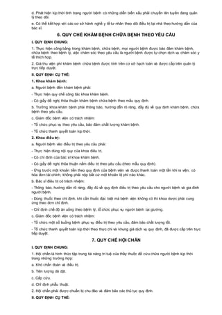 d. Phát hiện kịp thời tình trạng người bệnh có những diễn biến xấu phải chuyển lên tuyến đang quản
lý theo dõi.
e. Có thể kết hợp với các cơ sở hành nghề y tế tư nhân theo dõi điều trị tại nhà theo hướng dẫn của
bác sĩ.
6. QUY CHẾ KHÁM BỆNH CHỮA BỆNH THEO YÊU CẦU
I. QUY ĐỊNH CHUNG:
1. Thực hiện công bằng trong khám bệnh, chữa bệnh, mọi người bệnh được bảo đảm khám bệnh,
chữa bệnh theo bệnh lý, việc chăm sóc theo yêu cầu là người bệnh được tự chọn dịch vụ chăm sóc y
tế thích hợp.
2. Giá thu viện phí khám bệnh chữa bệnh được tính trên cơ sở hạch toán và được cấp trên quản lý
trực tiếp duyệt.
II. QUY ĐỊNH CỤ THỂ:
1. Khoa khám bệnh:
a. Người bệnh đến khám bệnh phải:
- Thực hiện quy chế công tác khoa khám bệnh.
- Có giấy đề nghị thỏa thuận khám bệnh chữa bệnh theo mẫu quy định.
b. Trưởng khoa khám bệnh phải thông báo, hướng dẫn rõ ràng, đầy đủ về quy định khám bệnh, chữa
bệnh theo yêu cầu.
c. Giám đốc bệnh viện có trách nhiệm:
- Tổ chức phục vụ theo yêu cầu, bảo đảm chất lượng khám bệnh.
- Tổ chức thanh quyết toán kịp thời.
2. Khoa điều trị:
a. Người bệnh vào điều trị theo yêu cầu phải:
- Thực hiện đúng nội quy của khoa điều trị.
- Có chỉ định của bác sĩ khoa khám bệnh.
- Có giấy đề nghị thỏa thuận nằm điều trị theo yêu cầu (theo mẫu quy định).
- Ứng trước một khoản tiền theo quy định của bệnh viện và được thanh toán một lần khi ra viện, có
hóa đơn tài chính; không phải nộp bất cứ một khoản lệ phí nào khác.
b. Bác sĩ điều trị có trách nhiệm:
- Thông báo, hướng dẫn rõ ràng, đầy đủ về quy định điều trị theo yêu cầu cho người bệnh và gia đình
người bệnh.
- Dùng thuốc theo chỉ định, khi cần thuốc đặc biệt mà bệnh viện không có thì khoa dược phải cung
ứng theo đơn chỉ định.
- Chỉ định chế độ ăn uống theo bệnh lý, tổ chức phục vụ người bệnh tại giường.
c. Giám đốc bệnh viện có trách nhiệm:
- Tổ chức một số buồng bệnh phục vụ điều trị theo yêu cầu, đảm bảo chất lượng tốt.
- Tổ chức thanh quyết toán kịp thời theo thực chi và khung giá dịch vụ quy định, đã được cấp trên trực
tiếp duyệt.
7. QUY CHẾ HỘI CHẨN
I. QUY ĐỊNH CHUNG:
1. Hội chẩn là hình thức tập trung tài năng trí tuệ của thầy thuốc để cứu chữa người bệnh kịp thời
trong những trường hợp:
a. Khó chẩn đoán và điều trị.
b. Tiên lượng dè dặt.
c. Cấp cứu.
d. Chỉ định phẫu thuật.
2. Hội chẩn phải được chuẩn bị chu đáo và đảm bảo các thủ tục quy định.
II. QUY ĐỊNH CỤ THỂ:
 