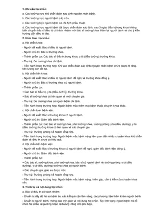 1. Khi cần hội chẩn:
a. Các trường hợp khó chẩn đoán xác định nguyên nhân bệnh.
b. Các trường hợp người bệnh cấp cứu.
c. Các trường hợp người bệnh có chỉ định phẫu thuật.
d. Các trường hợp người bệnh đã được chẩn đoán xác định, sau 3 ngày điều trị trong khoa không
biến chuyển bác sĩ điều trị có trách nhiệm mời bác sĩ trưởng khoa thăm lại người bệnh và cho ý kiến
hướng dẫn điều trị tiếp.
2. Hình thức hội chẩn:
a. Hội chẩn khoa:
- Người đề xuất: Bác sĩ điều trị người bệnh.
- Người chủ trì: Bác sĩ trưởng khoa.
- Thành phần dự: Các bác sĩ điều trị trong khoa, y tá (điều dưỡng) trưởng khoa.
- Thư ký: Do trưởng khoa chỉ định.
- Tiến hành trong trường hợp: Khi việc chẩn đoán xác định nguyên nhân bệnh chưa được rõ ràng,
tiên lượng còn dè dặt.
b. Hội chẩn liên khoa:
- Người đề xuất: Bác sĩ điều trị người bệnh đề nghị và trưởng khoa đồng ý.
- Người chủ trì: Bác sĩ trưởng khoa có người bệnh.
- Thành phần dự:
+ Các bác sĩ điều trị, y tá (điều dưỡng) trưởng khoa.
+ Bác sĩ trưởng khoa có liên quan và mời chuyên gia.
- Thư ký: Do trưởng khoa có người bệnh chỉ định.
- Tiến hành trong trường hợp: Người bệnh mắc thêm một bệnh thuộc chuyên khoa khác.
c. Hội chẩn toàn bệnh viện:
- Người đề xuất: Bác sĩ trưởng khoa có người bệnh.
- Người chủ trì: Giám đốc bệnh viện.
- Thành phần dự: Các bác sĩ trưởng khoa, phó trưởng khoa, trưởng phòng y tá (điều dưỡng), y tá
(điều dưỡng) trưởng khoa có liên quan và các chuyên gia.
- Thư ký: Trưởng phòng kế hoạch tổng hợp.
- Tiến hành trong trường hợp: Người bệnh mắc bệnh nặng liên quan đến nhiều chuyên khoa khó chẩn
đoán và điều trị chưa có hiệu quả.
d. Hội chẩn liên bệnh viện:
- Người đề xuất: Bác sĩ trưởng khoa có người bệnh đề nghị, giám đốc bệnh viện đồng ý.
- Người chủ trì: Giám đốc bệnh viện.
- Thành phần dự:
+ Các bác sĩ, trưởng khoa, phó trưởng khoa, bác sĩ có người bệnh và trưởng phòng y tá (điều
dưỡng), y tá (điều dưỡng) trưởng khoa có người bệnh.
+ Các chuyên gia, giáo sư được mời.
- Thư ký: Trưởng phòng kế hoạch tổng hợp.
- Tiến hành trong trường hợp: Người bệnh mắc bệnh nặng, hiếm gặp, cần ý kiến của chuyên khoa
sâu.
3. Trình tự và nội dung hội chẩn:
a. Bác sĩ điều trị có trách nhiệm:
- Chuẩn bị đầy đủ hồ sơ bệnh án, các kết quả cận lâm sàng, các phương tiện thăm khám người bệnh.
- Chuẩn bị người bệnh, thông báo thời gian và nội dung hội chẩn. Tùy tình trạng người bệnh mà tổ
chức hội chẩn tại giường hoặc tại buồng riêng cho phù hợp.
 