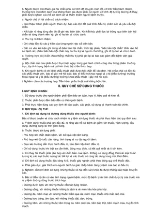b. Người được mời tham gia hội chẩn phải có trình độ chuyên môn tốt, có tinh thần trách nhiệm,
trường hợp mời đích danh mà không tham gia được phải cử người có trình độ tương đương đi thay;
phải được nghiên cứu hồ sơ bệnh án và thăm khám người bệnh trước.
c. Người chủ trì hội chẩn có trách nhiệm:
- Giới thiệu thành phần người tham dự, báo cáo tóm tắt quá trình điều trị, chăm sóc và yêu cầu hội
chẩn.
- Kết luận rõ ràng từng vấn đề để ghi vào biên bản. Khi kết thúc phải đọc lại thông qua biên bản hội
chẩn và từng thành viên ký, ghi rõ họ tên và chức danh.
d. Thư ký có trách nhiệm:
- Ghi chép đầy đủ các ý kiến của từng người vào sổ biên bản.
- Căn cứ vào kết luận ghi trong sổ biên bản hội chẩn, trích lập phiếu “biên bản hội chẩn” đính vào hồ
sơ bệnh án; phiếu biên bản hội chẩn này do thư ký và người chủ trì ký, ghi rõ họ tên và chức danh.
e. Trường hợp có ý kiến chưa thống nhất thư ký phải ghi lại và báo cáo giám đốc bệnh viện giải
quyết.
g. Hội chẩn cấp cứu phải được thực hiện ngay trong giờ hành chính cũng như trong phiên thường
trực, tùy tình trạng bệnh mà có hình thức hội chẩn thích hợp.
h. Khi người bệnh có chỉ định phẫu thuật phải được hội chẩn để xác định. Hội chẩn phải có đầy đủ
các phẫu thuật viên, bác sĩ gây mê hồi sức, bác sĩ điều trị khoa ngoại và y tá (điều dưỡng) trưởng
khoa ngoại và y tá (điều dưỡng) trưởng khoa phẫu thuật - gây mê hồi sức.
i. Nghiêm cấm các trường hợp: Tiến hành phẫu thuật mà không hội chẩn.
8. QUY CHẾ SỬ DỤNG THUỐC
I. QUY ĐỊNH CHUNG:
1. Sử dụng thuốc cho người bệnh phải đảm bảo an toàn, hợp lý, hiệu quả và kinh tế.
2. Thuốc phải được đảm bảo đến cơ thể người bệnh.
3. Phải thực hiện đúng các quy định về bảo quản, cấp phát, sử dụng và thanh toán tài chính.
II. QUY ĐỊNH CỤ THỂ:
1. Chỉ định sử dụng và đường dùng thuốc cho người bệnh:
Bác sĩ được quyền và chịu trách nhiệm ra y lệnh sử dụng thuốc và phải thực hiện các quy định sau:
a. Y lệnh dùng thuốc phải ghi đầy đủ, rõ ràng vào hồ sơ bệnh án gồm: tên thuốc, hàm lượng, liều
dùng, đường dùng và thời gian dùng.
b. Thuốc được sử dụng phải:
- Phù hợp với chẩn đoán bệnh, với kết quả cận lâm sàng.
- Phù hợp với độ tuổi, cân nặng, tình trạng và cơ địa người bệnh.
- Dựa vào hướng dẫn thực hành điều trị, bảo đảm liệu trình điều trị.
- Chỉ sử dụng thuốc khi thật sự cần thiết, đúng mục đích, có kết quả nhất và ít tốn kém.
c. Khi thay đổi thuốc phải phù hợp với diễn biến của bệnh. Không sử dụng đồng thời các loại thuốc
tương kị, các loại thuốc tương tác bất lợi và các thuốc có cùng tác dụng trong một thời điểm.
d. Chỉ định sử dụng thuốc độc bảng A-B, thuốc gây nghiện phải theo đúng quy chế thuốc độc.
e. Phải giáo dục, giải thích cho người bệnh tự giác chấp hành đúng y lệnh của bác sĩ điều trị.
g. Nghiêm cấm chỉ định sử dụng những thuốc có hại đến sức khỏe đã được thông báo hoặc khuyến
cáo.
h. Bác sĩ điều trị căn cứ vào tình trạng người bệnh, mức độ bệnh lý và tính chất dược lý của thuốc mà
ra y lệnh đường dùng thuốc thích hợp:
- Đường dưới lưỡi, với những thuốc cần tác dụng nhanh.
- Đường uống, với những thuốc không bị dịch vị và men tiêu hóa phá hủy.
- Đường da, niêm mạc với những thuốc thấm qua da, niêm mạc, thuốc nhỏ mắt, nhỏ mũi.
- Đường trực tràng, âm đạo, với những thuốc đặt, đạn, trứng.
- Đường tiêm, với những thuốc tiêm trong da, tiêm dưới da, tiêm bắp thịt, tiêm mạch máu, truyền tĩnh
mạch.
 