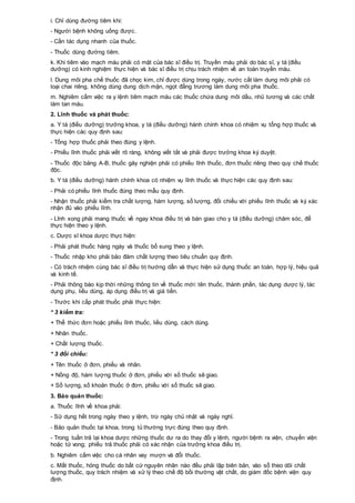 i. Chỉ dùng đường tiêm khi:
- Người bệnh không uống được.
- Cần tác dụng nhanh của thuốc.
- Thuốc dùng đường tiêm.
k. Khi tiêm vào mạch máu phải có mặt của bác sĩ điều trị. Truyền máu phải do bác sĩ, y tá (điều
dưỡng) có kinh nghiệm thực hiện và bác sĩ điều trị chịu trách nhiệm về an toàn truyền máu.
l. Dung môi pha chế thuốc đã chọc kim, chỉ được dùng trong ngày, nước cất làm dung môi phải có
loại chai riêng, không dùng dung dịch mặn, ngọt đẳng trương làm dung môi pha thuốc.
m. Nghiêm cấm việc ra y lệnh tiêm mạch máu các thuốc chứa dung môi dầu, nhũ tương và các chất
làm tan máu.
2. Lĩnh thuốc và phát thuốc:
a. Y tá (điều dưỡng) trưởng khoa, y tá (điều dưỡng) hành chính khoa có nhiệm vụ tổng hợp thuốc và
thực hiện các quy định sau:
- Tổng hợp thuốc phải theo đúng y lệnh.
- Phiếu lĩnh thuốc phải viết rõ ràng, không viết tắt và phải được trưởng khoa ký duyệt.
- Thuốc độc bảng A-B, thuốc gây nghiện phải có phiếu lĩnh thuốc, đơn thuốc riêng theo quy chế thuốc
độc.
b. Y tá (điều dưỡng) hành chính khoa có nhiệm vụ lĩnh thuốc và thực hiện các quy định sau:
- Phải có phiếu lĩnh thuốc đúng theo mẫu quy định.
- Nhận thuốc phải kiểm tra chất lượng, hàm lượng, số lượng, đối chiếu với phiếu lĩnh thuốc và ký xác
nhận đủ vào phiếu lĩnh.
- Lĩnh xong phải mang thuốc về ngay khoa điều trị và bàn giao cho y tá (điều dưỡng) chăm sóc, để
thực hiện theo y lệnh.
c. Dược sĩ khoa dược thực hiện:
- Phải phát thuốc hàng ngày và thuốc bổ sung theo y lệnh.
- Thuốc nhập kho phải bảo đảm chất lượng theo tiêu chuẩn quy định.
- Có trách nhiệm cùng bác sĩ điều trị hướng dẫn và thực hiện sử dụng thuốc an toàn, hợp lý, hiệu quả
và kinh tế.
- Phải thông báo kịp thời những thông tin về thuốc mới: tên thuốc, thành phần, tác dụng dược lý, tác
dụng phụ, liều dùng, áp dụng điều trị và giá tiền.
- Trước khi cấp phát thuốc phải thực hiện:
* 3 kiểm tra:
+ Thể thức đơn hoặc phiếu lĩnh thuốc, liều dùng, cách dùng.
+ Nhãn thuốc.
+ Chất lượng thuốc.
* 3 đối chiếu:
+ Tên thuốc ở đơn, phiếu và nhãn.
+ Nồng độ, hàm lượng thuốc ở đơn, phiếu với số thuốc sẽ giao.
+ Số lượng, số khoản thuốc ở đơn, phiếu với số thuốc sẽ giao.
3. Bảo quản thuốc:
a. Thuốc lĩnh về khoa phải:
- Sử dụng hết trong ngày theo y lệnh, trừ ngày chủ nhật và ngày nghỉ.
- Bảo quản thuốc tại khoa, trong tủ thường trực đúng theo quy định.
- Trong tuần trả lại khoa dược những thuốc dư ra do thay đổi y lệnh, người bệnh ra viện, chuyển viện
hoặc tử vong; phiếu trả thuốc phải có xác nhận của trưởng khoa điều trị.
b. Nghiêm cấm việc cho cá nhân vay mượn và đổi thuốc.
c. Mất thuốc, hỏng thuốc do bất cứ nguyên nhân nào đều phải lập biên bản, vào sổ theo dõi chất
lượng thuốc, quy trách nhiệm và xử lý theo chế độ bồi thường vật chất, do giám đốc bệnh viện quy
định.
 