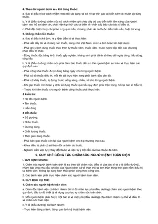 4. Theo dõi người bệnh sau khi dùng thuốc:
a. Bác sĩ điều trị có trách nhiệm theo dõi tác dụng và xử lý kịp thời các tai biến sớm và muộn do dùng
thuốc.
b. Y tá (điều dưỡng) chăm sóc có trách nhiệm ghi chép đầy đủ các diễn biến lâm sàng của người
bệnh vào hồ sơ bệnh án, phát hiện kịp thời các tai biến và khẩn cấp báo cáo bác sĩ điều trị.
c. Phải đặc biệt chú ý các phản ứng quá mẫn, choáng phản vệ do thuốc diễn biến xấu, hoặc tử vong.
5. Chống nhầm lẫn thuốc:
a. Bác sĩ điều trị kê đơn, ra y lệnh điều trị và thực hiện:
- Phải viết đầy đủ và rõ ràng tên thuốc, dùng chữ Việt Nam, chữ La tinh hoặc tên biệt dược.
- Phải ghi y lệnh dùng thuốc theo trình tự thuốc tiêm, thuốc viên, thuốc nước tiếp đến các phương
pháp điều trị khác.
- Dùng thuốc độc bảng A-B, thuốc gây nghiện, kháng sinh phải đánh số theo dõi ngày dùng, liều dùng,
tổng liều.
b. Y tá (điều dưỡng) chăm sóc phải đảm bảo thuốc đến cơ thể người bệnh an toàn và thực hiện các
quy định sau:
- Phải công khai thuốc được dùng hàng ngày cho từng người bệnh.
- Phải có số thuốc điều trị, mỗi khi đã thực hiện xong phải đánh dấu vào sổ.
- Phải có khây thuốc, lọ đựng thuốc uống sáng, chiều, tối cho từng người bệnh.
- Khi gặp thuốc mới hoặc y lệnh sử dụng thuốc quá liều quy định phải thận trọng, hỏi lại bác sĩ điều trị.
- Trước khi tiêm thuốc cho người bệnh uống thuốc phải thực hiện.
3 kiểm tra:
+ Họ tên người bệnh.
+ Tên thuốc.
+ Liều dùng.
5 đối chiếu:
+ Số giường.
+ Nhãn thuốc.
+ Đường dùng.
+ Chất lượng thuốc.
+ Thời gian dùng thuốc.
- Phải bàn giao thuốc còn lại của người bệnh cho kíp thường trực sau.
- Khoa điều trị phải có sổ theo dõi tai biến do thuốc.
- Nghiêm cấm việc tự ý thay đổi thuốc và việc tự ý trộn lẫn các loại thuốc đã tiêm.
9. QUY CHẾ CÔNG TÁC CHĂM SÓC NGƯỜI BỆNH TOÀN DIỆN
I. QUY ĐỊNH CHUNG:
1. Chăm sóc người bệnh toàn diện là sự theo dõi chăm sóc, điều trị của bác sĩ và y tá (điều dưỡng),
nhằm đáp ứng nhu cầu cơ bản của người bệnh cả về thân thể và tinh thần trong thời gian nằm điều trị
tại bệnh viện; không áp dụng hình thức phân công theo công việc.
2. Các bệnh viện phải thực hiện chăm sóc người bệnh toàn diện.
II. QUY ĐỊNH CỤ THỂ:
1. Chăm sóc người bệnh toàn diện:
a. Giám đốc bệnh viện có trách nhiệm bố trí đủ nhân lực y tá (điều dưỡng) chăm sóc người bệnh theo
quy định, đầu tư đủ thiết bị và dụng cụ phục vụ chăm sóc toàn diện.
b. Mỗi người bệnh phải được một bác sĩ và một y tá (điều dưỡng) chịu trách nhiệm cụ thể về điều trị
và chăm sóc toàn diện.
c. Y tá (điều dưỡng) có trách nhiệm:
- Thực hiện đúng y lệnh, đúng quy định kỹ thuật bệnh viện.
 