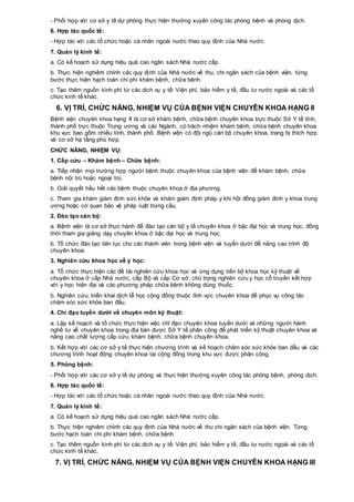 - Phối hợp với cơ sở y tế dự phòng thực hiện thường xuyên công tác phòng bệnh và phòng dịch.
6. Hợp tác quốc tế:
- Hợp tác với các tổ chức hoặc cá nhân ngoài nước theo quy định của Nhà nước.
7. Quản lý kinh tế:
a. Có kế hoạch sử dụng hiệu quả cao ngân sách Nhà nước cấp.
b. Thực hiện nghiêm chỉnh các quy định của Nhà nước về thu, chi ngân sách của bệnh viện, từng
bước thực hiện hạch toán chi phí khám bệnh, chữa bệnh.
c. Tạo thêm nguồn kinh phí từ các dịch vụ y tế: Viện phí, bảo hiểm y tế, đầu tư nước ngoài và các tổ
chức kinh tế khác.
6. VỊ TRÍ, CHỨC NĂNG, NHIỆM VỤ CỦA BỆNH VIỆN CHUYÊN KHOA HẠNG II
Bệnh viện chuyên khoa hạng II là cơ sở khám bệnh, chữa bệnh chuyên khoa trực thuộc Sở Y tế tỉnh,
thành phố trực thuộc Trung ương và các Ngành, có trách nhiệm khám bệnh, chữa bệnh chuyên khoa
khu vực bao gồm nhiều tỉnh, thành phố. Bệnh viện có đội ngũ cán bộ chuyên khoa, trang bị thích hợp
và cơ sở hạ tầng phù hợp.
CHỨC NĂNG, NHIỆM VỤ:
1. Cấp cứu – Khám bệnh – Chữa bệnh:
a. Tiếp nhận mọi trường hợp người bệnh thuộc chuyên khoa của bệnh viện để khám bệnh, chữa
bệnh nội trú hoặc ngoại trú.
b. Giải quyết hầu hết các bệnh thuộc chuyên khoa ở địa phương.
c. Tham gia khám giám định sức khỏe và khám giám định pháp y khi hội đồng giám định y khoa trung
ương hoặc cơ quan bảo vệ pháp luật trưng cầu.
2. Đào tạo cán bộ:
a. Bệnh viện là cơ sở thực hành để đào tạo cán bộ y tế chuyên khoa ở bậc đại học và trung học, đồng
thời tham gia giảng dạy chuyên khoa ở bậc đại học và trung học.
b. Tổ chức đào tạo liên tục cho các thành viên trong bệnh viện và tuyến dưới để nâng cao trình độ
chuyên khoa.
3. Nghiên cứu khoa học về y học:
a. Tổ chức thực hiện các đề tài nghiên cứu khoa học và ứng dụng tiến bộ khoa học kỹ thuật về
chuyên khoa ở cấp Nhà nước, cấp Bộ và cấp Cơ sở, chú trọng nghiên cứu y học cổ truyền kết hợp
với y học hiện đại và các phương pháp chữa bệnh không dùng thuốc.
b. Nghiên cứu, triển khai dịch tễ học cộng đồng thuộc lĩnh vực chuyên khoa để phục vụ công tác
chăm sóc sức khỏe ban đầu.
4. Chỉ đạo tuyến dưới về chuyên môn kỹ thuật:
a. Lập kế hoạch và tổ chức thực hiện việc chỉ đạo chuyên khoa tuyến dưới và những người hành
nghề tư về chuyên khoa trong địa bàn được Sở Y tế phân công để phát triển kỹ thuật chuyên khoa và
nâng cao chất lượng cấp cứu, khám bệnh, chữa bệnh chuyên khoa.
b. Kết hợp với các cơ sở y tế thực hiện chương trình và kế hoạch chăm sóc sức khỏe ban đầu và các
chương trình hoạt động chuyên khoa tại cộng đồng trong khu vực được phân công.
5. Phòng bệnh:
- Phối hợp với các cơ sở y tế dự phòng và thực hiện thường xuyên công tác phòng bệnh, phòng dịch.
6. Hợp tác quốc tế:
- Hợp tác với các tổ chức hoặc cá nhân ngoài nước theo quy định của Nhà nước.
7. Quản lý kinh tế:
a. Có kế hoạch sử dụng hiệu quả cao ngân sách Nhà nước cấp.
b. Thực hiện nghiêm chỉnh các quy định của Nhà nước về thu chi ngân sách của bệnh viện. Từng
bước hạch toán chi phí khám bệnh, chữa bệnh.
c. Tạo thêm nguồn kinh phí từ các dịch vụ y tế: Viện phí, bảo hiểm y tế, đầu tư nước ngoài và các tổ
chức kinh tế khác.
7. VỊ TRÍ, CHỨC NĂNG, NHIỆM VỤ CỦA BỆNH VIỆN CHUYÊN KHOA HẠNG III
 