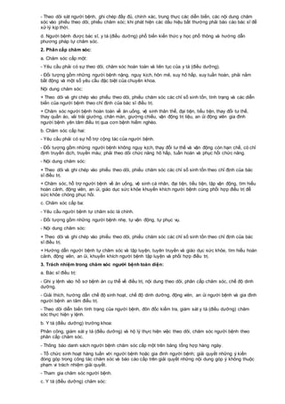 - Theo dõi sát người bệnh, ghi chép đầy đủ, chính xác, trung thực các diễn biến, các nội dung chăm
sóc vào phiếu theo dõi, phiếu chăm sóc; khi phát hiện các dấu hiệu bất thường phải báo cáo bác sĩ để
xử lý kịp thời.
d. Người bệnh được bác sĩ, y tá (điều dưỡng) phổ biến kiến thức y học phổ thông và hướng dẫn
phương pháp tự chăm sóc.
2. Phân cấp chăm sóc:
a. Chăm sóc cấp một:
- Yêu cầu phải có sự theo dõi, chăm sóc hoàn toàn và liên tục của y tá (điều dưỡng).
- Đối tượng gồm những người bệnh nặng, nguy kịch, hôn mê, suy hô hấp, suy tuần hoàn, phải nằm
bất động và một số yêu cầu đặc biệt của chuyên khoa.
Nội dung chăm sóc:
+ Theo dõi và ghi chép vào phiếu theo dõi, phiếu chăm sóc các chỉ số sinh tồn, tình trạng và các diễn
biến của người bệnh theo chỉ định của bác sĩ điều trị.
+ Chăm sóc người bệnh hoàn toàn về ăn uống, vệ sinh thân thể, đại tiện, tiểu tiện, thay đổi tư thế,
thay quần áo, vải trải giường, chăn màn, giường chiếu, vận động trị liệu, an ủi động viên gia đình
người bệnh yên tâm điều trị qua cơn bệnh hiểm nghèo.
b. Chăm sóc cấp hai:
- Yêu cầu phải có sự hỗ trợ cộng tác của người bệnh.
- Đối tượng gồm những người bệnh không nguy kịch, thay đổi tư thế và vận động còn hạn chế, có chỉ
định truyền dịch, truyền máu; phải theo dõi chức năng hô hấp, tuần hoàn và phục hồi chức năng.
- Nội dung chăm sóc:
+ Theo dõi và ghi chép vào phiếu theo dõi, phiếu chăm sóc các chỉ số sinh tồn theo chỉ định của bác
sĩ điều trị.
+ Chăm sóc, hỗ trợ người bệnh về ăn uống, vệ sinh cá nhân, đại tiện, tiểu tiện, tập vận động, tìm hiểu
hoàn cảnh, động viên, an ủi, giáo dục sức khỏe khuyến khích người bệnh cùng phối hợp điều trị để
sức khỏe chóng phục hồi.
c. Chăm sóc cấp ba:
- Yêu cầu người bệnh tự chăm sóc là chính.
- Đối tượng gồm những người bệnh nhẹ, tự vận động, tự phục vụ.
- Nội dung chăm sóc:
+ Theo dõi và ghi chép vào phiếu theo dõi, phiếu chăm sóc các chỉ số sinh tồn theo chỉ định của bác
sĩ điều trị.
+ Hướng dẫn người bệnh tự chăm sóc và tập luyện, tuyên truyền và giáo dục sức khỏe, tìm hiểu hoàn
cảnh, động viên, an ủi, khuyến khích người bệnh tập luyện và phối hợp điều trị.
3. Trách nhiệm trong chăm sóc người bệnh toàn diện:
a. Bác sĩ điều trị:
- Ghi y lệnh vào hồ sơ bệnh án cụ thể về điều trị, nội dung theo dõi, phân cấp chăm sóc, chế độ dinh
dưỡng.
- Giải thích, hướng dẫn chế độ sinh hoạt, chế độ dinh dưỡng, động viên, an ủi người bệnh và gia đình
người bệnh an tâm điều trị.
- Theo dõi diễn biến tình trạng của người bệnh, đôn đốc kiểm tra, giám sát y tá (điều dưỡng) chăm
sóc thực hiện y lệnh.
b. Y tá (điều dưỡng) trưởng khoa:
Phân công, giám sát y tá (điều dưỡng) và hộ lý thực hiện việc theo dõi, chăm sóc người bệnh theo
phân cấp chăm sóc.
- Thông báo danh sách người bệnh chăm sóc cấp một trên bảng tổng hợp hàng ngày.
- Tổ chức sinh hoạt hàng tuần với người bệnh hoặc gia đình người bệnh; giải quyết những ý kiến
đóng góp trong công tác chăm sóc và báo cáo cấp trên giải quyết những nội dung góp ý không thuộc
phạm vi trách nhiệm giải quyết.
- Tham gia chăm sóc người bệnh.
c. Y tá (điều dưỡng) chăm sóc:
 