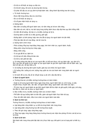 - Có đủ cơ số thuốc và dụng cụ cấp cứu.
- Có đủ ánh sáng, đủ nước và phương tiện rửa tay.
- Có phác đồ cấp cứu và quy định kỹ thuật bệnh viện, đóng thành tập không treo lên tường.
c. Tủ thuốc thường trực:
- Được đặt trong phòng cấp cứu của khoa.
- Đủ cơ số thuốc và dụng cụ.
- Có sổ giao nhận thuốc và dụng cụ.
d. Buồng bệnh:
- Bảo đảm có buồng để người bệnh nam, nữ nằm riêng và trẻ em nằm riêng.
- Bảo đảm vệ sinh, trật tự, mọi vật dụng trong buồng bệnh được sắp xếp theo quy định thống nhất.
- Có biển đề số buồng, tên bác sĩ, y tá (điều dưỡng) và hộ lý.
- Giường bệnh có biển số, tủ đầu giường, ghế ngồi.
- Buồng bệnh có bình phong hoặc rèm che để sử dụng cho người bệnh khi cần thiết.
- Phải bảo đảm ấm về mùa đông, mát về mùa hè.
e. Buồng hành chính khoa:
- Phải có bảng tổng hợp hoạt động hàng ngày, tình hình nhân lực, người bệnh, thuốc.
- Bảng phân công thường trực hàng ngày.
- Bảng chấm công.
- Tủ và giá để hồ sơ, bệnh án.
- Có đủ loại sổ, biểu thống kê báo cáo.
- Có đủ tủ, bàn ghế làm việc.
g. Có bảng thông báo đặt tại nơi mọi người đều có thể xem được: nội quy bệnh viện, quy định về y
đức, quy định về quyền lợi và nghĩa vụ của người bệnh và gia đình người bệnh đối với bệnh viện, quy
định về viện phí, về bảo hiểm y tế.
h. Có buồng và phương tiện tuyên truyền, giáo dục sức khỏe cho người bệnh.
i. Có buồng tắm, buồng vệ sinh, buồng thay quần áo cho các thành viên trong bệnh viện và người
bệnh.
k. Có buồn để cọ rửa, tẩy uế và cất giữ dụng cụ vệ sinh, sắp xếp trật tự.
3. Quản lý người bệnh:
a. Trưởng khoa và y tá (điều dưỡng) trưởng khoa có trách nhiệm:
- Quản lý số lượng người bệnh hàng ngày trong khoa, người bệnh hiện có, số tử vong, ra viện,
chuyển khoa, chuyển viện, vào viện; số người bệnh nặng, người bệnh cần chăm sóc cấp I.
- Tổ chức họp với người bệnh và gia đình người bệnh để thu nhận và giải quyết ý kiến góp ý về công
tác điều trị, chăm sóc và phục vụ người bệnh.
b. Bác sĩ điều trị và y tá (điều dưỡng) chăm sóc có trách nhiệm:
- Phổ biến nội quy buồng bệnh và đôn đốc, giám sát người bệnh thực hiện nội quy.
- Theo dõi diễn biến bệnh, điều trị và chăm sóc người bệnh toàn diện.
4. Quản lý nhân lực:
Trưởng khoa và y tá (điều dưỡng) trưởng khoa có trách nhiệm:
a. Lập bảng phân công nhiệm vụ cụ thể cho từng thành viên trong khoa.
b. Lập bảng phân công thường trực để trưởng khoa duyệt.
c. Theo dõi giờ công, ngày công hàng ngày.
d. Tổng hợp ngày công hàng tháng được trưởng khoa ký xác nhận đưa phòng tổ chức cán bộ và lưu
tại khoa.
5. Quản lý tài sản:
Mọi thành viên trong khoa phải đặc biệt chú ý thực hiện quy chế quản lý và sử dụng vật tư thiết bị y
tế.
 