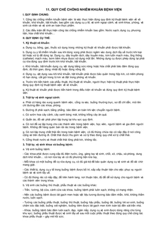 11. QUY CHẾ CHỐNG NHIỄM KHUẨN BỆNH VIỆN
I. QUY ĐỊNH CHUNG:
1. Công tác chống nhiễm khuẩn bệnh viện là việc thực hiện đúng quy định kỹ thuật bệnh viện về vô
khuẩn, khử khuẩn, tiệt khuẩn; bao gồm các dụng cụ y tế, vệ sinh ngoại cảnh, vệ sinh khoa, phòng, vệ
sinh cá nhân và vệ sinh an toàn thực phẩm.
2. Các điều kiện để thực hiện công tác chống nhiễm khuẩn bao gồm: Nước sạch, dụng cụ, phương
tiện, hóa chất khử khuẩn…
II. QUY ĐỊNH CỤ THỂ:
1. Kỹ thuật vô khuẩn:
a. Dụng cụ, bông, gạc, thuốc sử dụng trong những kỹ thuật vô khuẩn phải được tiệt khuẩn.
b. Dụng cụ y tế nhiễm khuẩn sau khi dùng xong phải được ngâm vào dung dịch tẩy uế trước khi loại
bỏ hoặc xử lý để dùng lại. Dụng cụ, dây truyền dịch, dây truyền máu, kim luồn mạch máu, ống thông
(catheter) mạch máu, bơm tiêm nhựa được sử dụng một lần. Những dụng cụ được phép dùng lại phải
cọ rửa đúng quy định trước khi khử khuẩn, tiệt khuẩn.
c. Khử khuẩn, tiệt khuẩn dụng cụ, vật dụng bằng sức nóng hoặc hóa chất phải bảo đảm đúng quy
định, đủ thời gian, đúng nhiệt độ hoặc đúng nồng độ.
d. Dụng cụ, vật dụng sau khi khử khuẩn, tiệt khuẩn phải được bảo quản trong hộp kín, có niêm phong
rõ hạn dùng, cất giữ trong tủ kín và đặt trong phòng vô khuẩn.
e. Trước khi tiến hành các phẫu thuật, thủ thuật vô khuẩn, người thực hiện kỹ thuật phải thực hiện
đúng quy định kỹ thuật bệnh viện về vô khuẩn.
g. Kỹ thuật vô khuẩn phải được tiến hành trong điều kiện vô khuẩn và đúng quy định kỹ thuật bệnh
viện.
2. Trật tự vệ sinh ngoại cảnh:
a. Phải có hàng rào xung quanh bệnh viện, cổng ra vào, buồng thường trực, sơ đồ chỉ dẫn, mũi tên
chỉ đường đến các khoa, phòng.
b. Đường đi phải sạch, bằng phẳng, bảo đảm an toàn khi vận chuyển người bệnh.
c. Có vườn hoa cây cảnh, cây xanh bóng mát, không trồng cây ăn quả.
d. Quần áo, đồ vải phải phơi tập trung tại khu vực quy định.
e. Có nơi để xe tập trung cho các thành viên trong bệnh viện, học viên, người bệnh và gia đình người
bệnh. Không để hàng quán bán rải rác trong bệnh viện.
g. Có nơi tập trung chất thải rắn trong toàn bệnh viện, có đủ thùng chứa rác có nắp đậy ở nơi công
cộng và trên đường đi. Chất thải được thu gom và xử lý theo đúng quy chế xử lý chất thải.
h. Cống thoát nước và thoát chất thải lỏng phải kín, không tắc.
3. Trật tự, vệ sinh khoa và buồng bệnh:
a. Vệ sinh buồng bệnh:
- Các khoa phải được cung cấp đủ điện nước, ủng, găng tay vệ sinh, chổi, xô, chậu, xà phòng, dung
dịch khử khuẩn… có nơi rửa tay và có đủ phương tiện rửa tay.
- Mỗi khoa có một buồng để cọ rửa dụng cụ, có đủ giá kệ để bảo quản dụng cụ vệ sinh và đồ vải chờ
mang giặt.
- Các thiết bị, dụng cụ y tế trong buồng bệnh được bố trí, sắp xếp thuận tiện cho việc phục vụ người
bệnh và vệ sinh tẩy uế.
- Có đủ thùng rác có nắp đậy, để trên hành lang, nơi thuận tiện, đủ để dễ sử dụng cho người bệnh và
các thành viên trong khoa.
b. Vệ sinh các buồng thủ thuật, phẫu thuật và các buồng khác:
- Trần, tường, bệ cửa, cánh cửa các khoa, buồng bệnh phải luôn sạch, không có mạng nhện.
- Nền các buồng bệnh được lát gạch men hoặc vật liệu tương đương bảo đảm nhẵn, khô, không thấm
nước, luôn sạch.
- Tường các buồng phẫu thuật, buồng thủ thuật, buồng hậu phẫu, buồng đẻ, buồng trẻ sơ sinh, buồng
chăm sóc đặc biệt, buồng xét nghiệm, buồng tiêm được lát gạch men kính toàn bộ đến sát trần nhà.
- Khoa, buồng bệnh bảo đảm luôn sạch, đẹp, ngăn nắp; dụng cụ vệ sinh được dùng riêng cho từng
khu vực; buồng phẫu thuật được vệ sinh tẩy uế sau mỗi cuộc phẫu thuật theo đúng quy chế công tác
khoa phẫu thuật – gây mê hồi sức.
 