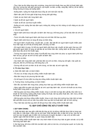 - Thực hiện lau ấm bằng dung dịch xà phòng, dung dịch khử khuẩn theo quy định kỹ thuật bệnh viện:
nền nhà, tường nhà, bàn ghế, giường tủ, cọc truyền, xe tiêm, xe đẩy, cáng đẩy, thiết bị y tế và thiết bị
thông thường có trong các buồng bệnh.
- Buồng bệnh, buồng thủ thuật phải được tổng vệ sinh một tuần một lần.
- Bệnh viện phải tổ chức giặt là tập trung nhưng phải giặt riêng:
+ Quần áo các thành viên trong bệnh viện.
+ Quần áo đồ vải người bệnh.
+ Quần áo đồ vải của khoa truyền nhiễm.
- Buồng vệ sinh, buồng tắm bảo đảm sạch, không tắc, không mùi hôi, không có ruồi nhặng và các côn
trùng khác.
c. Vệ sinh người bệnh:
- Người bệnh phải được mặt quần áo bệnh viện theo quy chế trang phục y tế và bảo đảm vệ sinh cá
nhân.
- Trước khi phẫu thuật người bệnh phải được vệ sinh thân thể theo quy định.
- Người bệnh phải được sử dụng đồ dùng cá nhân riêng.
- Khi người bệnh chuyển khoa, chuyển viện, ra viện, đặc biệt đối với người bệnh truyền nhiễm phải
thực hiện ngay vệ sinh tẩy uế buồng bệnh, đồ dùng cá nhân.
- Khi người bệnh tử vong, thi thể của người bệnh phải được vận chuyển và bảo quản theo quy chế
giải quyết người bệnh tử vong và luật bảo vệ sức khỏe nhân dân; buồng bệnh và đồ dùng cá nhân
phải được tẩy uế và khử khuẩn ngay.
- Trường hợp người nhà được phép ở lại để phối hợp cùng chăm sóc phục vụ người bệnh phải thực
hiện nội quy, giữ gìn vệ sinh và mặc quần áo bệnh viện.
d. Vệ sinh cá nhân:
- Các thành viên trong bệnh viện phải bảo đảm vệ sinh cá nhân, móng tay cắt ngắn, mặc quần áo
công tác, đội mũ y tế theo quy chế trang phục y tế.
- Gương mẫu vệ sinh cá nhân và vệ sinh chung, nơi làm việc vệ sinh ngăn nắp.
4. Tổ chức thực hiện:
a. Giám đốc bệnh viện có trách nhiệm:
- Tổ chức và chỉ đạo công tác chống nhiễm khuẩn bệnh viện.
- Bảo đảm trang bị các phương tiện làm việc.
- Có kế hoạch tổ chức kiểm tra công tác chống nhiễm khuẩn bệnh viện.
b. Trưởng khoa, trưởng phòng có trách nhiệm:
- Đôn đốc các thành viên trong khoa, phòng thực hiện quy chế chống nhiễm khuẩn bệnh viện.
- Hàng ngày kiểm tra giám sát công tác vệ sinh, sạch đẹp bệnh viện, vệ sinh vô khuẩn tại các khoa,
buồng bệnh trong phạm vi phụ trách.
- Kết hợp giữa các khoa chống nhiễm khuẩn, khoa vi sinh định kỳ hoặc đột xuất lấy mẫu kiểm tra vi
khuẩn về môi trường, buồng phẫu thuật, buồng thủ thuật, bàn tay phẫu thuật viên, viên chức y tế làm
thủ thuật và y dụng cụ đã tiệt khuẩn.
- Kết hợp giữa các khoa chống nhiễm khuẩn, khoa vi sinh, khoa dinh dưỡng thực hiện định kỳ hoặc
đột xuất kiểm tra vệ sinh an toàn thực phẩm theo quy định kỹ thuật bệnh viện về dinh dưỡng.
- Thực hiện báo cáo theo quy định về kết quả thực hiện chống nhiễm khuẩn bệnh viện.
12. QUY CHẾ CÔNG TÁC XỬ LÝ CHẤT THẢI
I. QUY ĐỊNH CHUNG:
1. Chất thải bệnh viện bao gồm chất thải rắn lỏng và khí; là những chất thải được thải ra trong quá
trình điều trị, chẩn đoán, chăm sóc và sinh hoạt. Chất thải bệnh viện có đặc tính lý học, hóa học và
sinh học vừa là nguồn gây ô nhiễm môi trường vừa là nguồn lây bệnh; vì vậy xử lý và kiểm soát
nghiêm ngặt chất thải là nhiệm vụ quan trọng của bệnh viện.
2. Khoa chống nhiễm khuẩn bệnh viện chịu trách nhiệm tổ chức thực hiện và giám sát việc xử lý chất
thải trong toàn bệnh viện.
3. Nơi tập trung, bể chứa chất thải của bệnh viện phải có mái che, có tường bao quanh và ở phía tây
bắc của bệnh viện.
 
