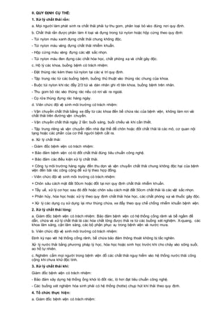 II. QUY ĐỊNH CỤ THỂ:
1. Xử lý chất thải rắn:
a. Mọi người làm phát sinh ra chất thải phải tự thu gom, phân loại bỏ vào đúng nơi quy định.
b. Chất thải rắn được phân làm 4 loại và đựng trong túi nylon hoặc hộp cứng theo quy định:
- Túi nylon màu xanh đựng chất thải chung không độc.
- Túi nylon màu vàng đựng chất thải nhiễm khuẩn.
- Hộp cứng màu vàng đựng các vật sắc nhọn.
- Túi nylon màu đen đựng các chất hóa học, chất phóng xạ và chất gây độc.
c. Hộ lý các khoa, buồng bệnh có trách nhiệm:
- Đặt thùng rác kèm theo túi nylon tại các vị trí quy định.
- Tập trung rác từ các buồng bệnh, buồng thủ thuật vào thùng rác chung của khoa.
- Buộc túi nylon khi rác đầy 2/3 túi và dán nhãn ghi rõ tên khoa, buồng bệnh trên nhãn.
- Thu gom bỏ rác vào thùng rác nếu có rơi vải ra ngoài.
- Cọ rửa thùng đựng rác hàng ngày.
d. Viên chức đội vệ sinh môi trường có trách nhiệm:
- Vận chuyển chất thải bằng xe đẩy từ các khoa đến bể chứa rác của bệnh viện, không làm rơi vải
chất thải trên đường vận chuyển.
- Vận chuyển chất thải ngày 2 lần: buổi sáng, buổi chiều và khi cần thiết.
- Tập trung riêng và vận chuyển đến nhà đại thể để chôn hoặc đốt chất thải là các mô, cơ quan nội
tạng hoặc các phần của cơ thể người bệnh cắt ra.
e. Xử lý chất thải:
- Giám đốc bệnh viện có trách nhiệm:
+ Bảo đảm bệnh viện có lò đốt chất thải đúng tiêu chuẩn công nghệ.
+ Bảo đảm các điều kiện xử lý chất thải.
+ Công ty môi trường hàng ngày đến thu dọn và vận chuyển chất thải chung không độc hại của bệnh
viện đến bãi rác công cộng để xử lý theo hợp đồng.
- Viên chức đội vệ sinh môi trường có trách nhiệm:
+ Chôn sâu cách mặt đất 50cm hoặc đốt tại nơi quy định chất thải nhiễm khuẩn.
+ Tẩy uế, xử lý cơ học sau đó đốt hoặc chôn sâu cách mặt đất 50cm chất thải là các vật sắc nhọn.
+ Phân hủy, hóa học hoặc xử lý theo quy định chất thải hóa học, các chất phóng xạ và thuốc gây độc.
+ Xử lý các dụng cụ sử dụng lại như thùng chứa, xe đẩy theo quy chế chống nhiễm khuẩn bệnh viện.
2. Xử lý chất thải lỏng:
a. Giám đốc bệnh viện có trách nhiệm: Bảo đảm bệnh viện có hệ thống cống rãnh và bể ngầm để
dẫn, chứa và xử lý chất thải là các hóa chất lỏng được thải ra từ các buồng xét nghiệm. X-quang, các
khoa lâm sàng, cận lâm sàng, các bộ phận phục vụ trong bệnh viện và nước mưa.
b. Viên chức đội vệ sinh môi trường có trách nhiệm:
Định kỳ nạo vét hệ thống cống rãnh, bể chứa bảo đảm thông thoát không bị tắc nghẽn.
Xử lý nước thải bằng phương pháp lý học, hóa học hoặc sinh học trước khi cho chảy vào sông suối,
ao hồ tự nhiên.
c. Nghiêm cấm mọi người trong bệnh viện đổ các chất thải nguy hiểm vào hệ thống nước thải công
cộng khi chưa khử độc tính.
3. Xử lý chất thải khí:
Giám đốc bệnh viện có trách nhiệm:
- Bảo đảm xây dựng hệ thống ống khói lò đốt rác, lò hơi đạt tiêu chuẩn công nghệ.
- Các buồng xét nghiệm hóa sinh phải có hệ thống (hotte) chụp hút khí thải theo quy định.
4. Tổ chức thực hiện:
a. Giám đốc bệnh viện có trách nhiệm:
 
