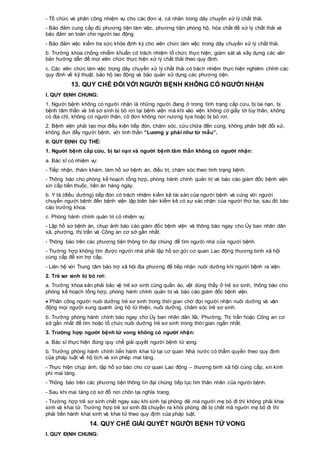 - Tổ chức và phân công nhiệm vụ cho các đơn vị, cá nhân trong dây chuyền xử lý chất thải.
- Bảo đảm cung cấp đủ phương tiện làm việc, phương tiện phòng hộ, hóa chất để xử lý chất thải và
bảo đảm an toàn cho người lao động.
- Bảo đảm việc kiểm tra sức khỏe định kỳ cho viên chức làm việc trong dây chuyền xử lý chất thải.
b. Trưởng khoa chống nhiễm khuẩn có trách nhiệm tổ chức thực hiện, giám sát và xây dựng các văn
bản hướng dẫn để mọi viên chức thực hiện xử lý chất thải theo quy định.
c. Các viên chức làm việc trong dây chuyền xử lý chất thải có trách nhiệm thực hiện nghiêm chỉnh các
quy định về kỹ thuật, bảo hộ lao động và bảo quản sử dụng các phương tiện.
13. QUY CHẾ ĐỐI VỚI NGƯỜI BỆNH KHÔNG CÓ NGƯỜI NHẬN
I. QUY ĐỊNH CHUNG:
1. Người bệnh không có người nhận là những người đang ở trong tình trạng cấp cứu, bị tai nạn, bị
bệnh tâm thần và trẻ sơ sinh bị bỏ rơi tại bệnh viện mà khi vào viện không có giấy tờ tùy thân, không
có địa chỉ, không có người thân, cô đơn không nơi nương tựa hoặc bị bỏ rơi.
2. Bệnh viện phải tạo mọi điều kiện tiếp đón, chăm sóc, cứu chữa đến cùng, không phân biệt đối xử,
không đun đẩy người bệnh, với tinh thần “Lương y phải như từ mẫu”.
II. QUY ĐỊNH CỤ THỂ:
1. Người bệnh cấp cứu, bị tai nạn và người bệnh tâm thần không có người nhận:
a. Bác sĩ có nhiệm vụ:
- Tiếp nhận, thăm khám, làm hồ sơ bệnh án, điều trị, chăm sóc theo tình trạng bệnh.
- Thông báo cho phòng kế hoạch tổng hợp, phòng hành chính quản trị và báo cáo giám đốc bệnh viện
xin cấp tiền thuốc, tiền ăn hàng ngày.
b. Y tá (điều dưỡng) tiếp đón có trách nhiệm kiểm kê tài sản của người bệnh và cùng với người
chuyển người bệnh đến bệnh viện lập biên bản kiểm kê có sự xác nhận của người thứ ba, sau đó báo
cáo trưởng khoa.
c. Phòng hành chính quản trị có nhiệm vụ:
- Lập hồ sơ bệnh án, chụp ảnh báo cáo giám đốc bệnh viện và thông báo ngay cho Ủy ban nhân dân
xã, phường, thị trấn và Công an cơ sở gần nhất.
- Thông báo trên các phương tiện thông tin đại chúng để tìm người nhà của người bệnh.
- Trường hợp không tìm được người nhà phải lập hồ sơ gửi cơ quan Lao động thương binh xã hội
cùng cấp để xin trợ cấp.
- Liên hệ với Trung tâm bảo trợ xã hội địa phương để tiếp nhận nuôi dưỡng khi người bệnh ra viện.
2. Trẻ sơ sinh bị bỏ rơi:
a. Trưởng khoa sản phải bảo vệ trẻ sơ sinh cùng quần áo, vật dùng thấy ở trẻ sơ sinh, thông báo cho
phòng kế hoạch tổng hợp, phòng hành chính quản trị và báo cáo giám đốc bệnh viện.
 Phân công người nuôi dưỡng trẻ sơ sinh trong thời gian chờ đợi người nhận nuôi dưỡng và vận
động mọi người xung quanh ủng hộ từ thiện, nuôi dưỡng, chăm sóc trẻ sơ sinh.
b. Trưởng phòng hành chính báo ngay cho Ủy ban nhân dân Xã, Phường, Thị trấn hoặc Công an cơ
sở gần nhất để tìm hoặc tổ chức nuôi dưỡng trẻ sơ sinh trong thời gian ngắn nhất.
3. Trường hợp người bệnh tử vong không có người nhận:
a. Bác sĩ thực hiện đúng quy chế giải quyết người bệnh tử vong.
b. Trưởng phòng hành chính tiến hành khai tử tại cơ quan Nhà nước có thẩm quyền theo quy định
của pháp luật về hộ tịch và xin phép mai táng.
- Thực hiện chụp ảnh, lập hồ sơ báo cho cơ quan Lao động – thương binh xã hội cùng cấp, xin kinh
phí mai táng.
- Thông báo trên các phương tiện thông tin đại chúng tiếp tục tìm thân nhân của người bệnh.
- Sau khi mai táng có sơ đồ nơi chôn tại nghĩa trang.
- Trường hợp trẻ sơ sinh chết ngay sau khi sinh tại phòng đẻ mà người mẹ bỏ đi thì không phải khai
sinh và khai tử. Trường hợp trẻ sơ sinh đã chuyển ra khỏi phòng đẻ bị chết mà người mẹ bỏ đi thì
phải tiến hành khai sinh và khai tử theo quy định của pháp luật.
14. QUY CHẾ GIẢI QUYẾT NGƯỜI BỆNH TỬ VONG
I. QUY ĐỊNH CHUNG:
 